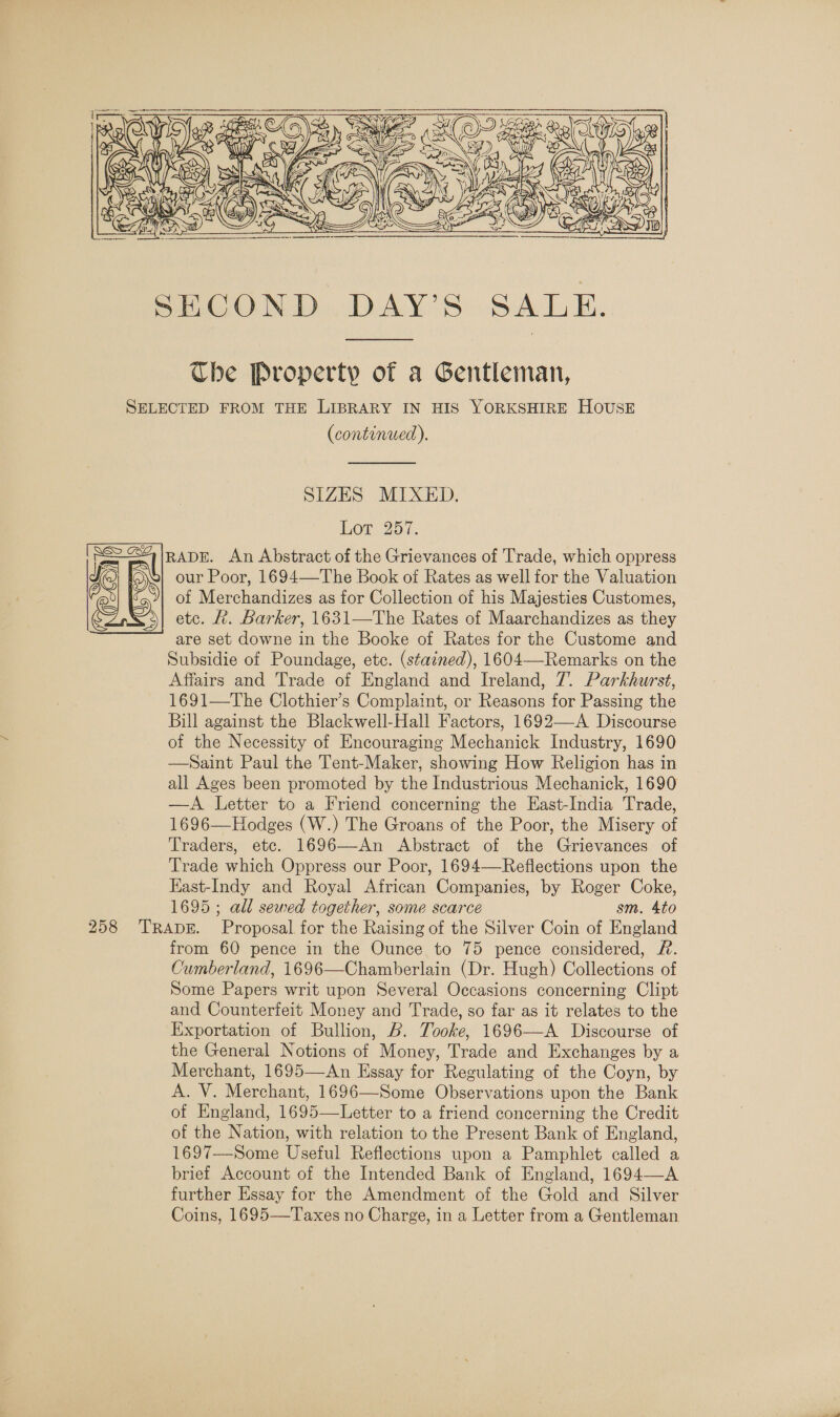   Che Property of a Gentleman, SELECTED FROM THE LIBRARY IN HIS YORKSHIRE HOUSE (continued).  SIZES MIXED, Lot.257. RADE. An Abstract of the Grievances of Trade, which oppress our Poor, 1694—The Book of Rates as well for the Valuation of Merchandizes as for Collection of his Majesties Customes, etc. A. Barker, 1631—The Rates of Maarchandizes as they are set downe in the Booke of Rates for the Custome and Subsidie of Poundage, etc. (stained), 1604—-Remarks on the 1691—The Clothier’s Complaint, or Reasons for Passing the Bill against the Blackwell-Hall Factors, 1692—-A Discourse of the Necessity of Encouraging Mechanick Industry, 1690 —Saint Paul the Tent-Maker, showing How Religion has in all Ages been promoted by the Industrious Mechanick, 1690 —A Letter to a Friend concerning the East-India Trade, 1696—Hodges (W.) The Groans of the Poor, the Misery of Traders, etc. 1696—An Abstract of the Grievances of Trade which Oppress our Poor, 1694—Reflections upon the East-Indy and Royal African Companies, by Roger Coke, 1695; all sewed together, some scarce sm. Ato 258 TRADE. Proposal for the Raising of the Silver Coin of England from 60 pence in the Ounce to 75 pence considered, #. Cumberland, 1696—Chamberlain (Dr. Hugh) Collections of Some Papers writ upon Several Occasions concerning Clipt and Counterfeit Money and Trade, so far as it relates to the Exportation of Bullion, B. Tooke, 1696—A Discourse of the General Notions of Money, Trade and Exchanges by a Merchant, 1695—An Essay for Regulating of the Coyn, by A. V. Merchant, 1696—Some Observations upon the Bank of England, 1695—Letter to a friend concerning the Credit of the Nation, with relation to the Present Bank of England, 1697—Some Useful Reflections upon a Pamphlet called a brief Account of the Intended Bank of England, 1694—A further Essay for the Amendment of the Gold and Silver Coins, 1695—Taxes no Charge, in a Letter from a Gentleman 