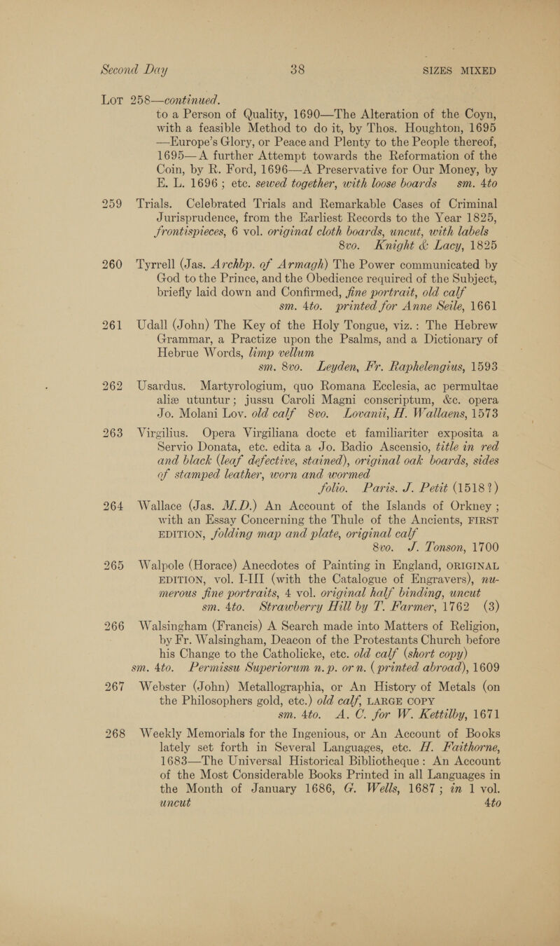 LS OU Cc 260 268 to a Person of Quality, 1690—The Alteration of the Coyn, with a feasible Method to do it, by Thos. Houghton, 1695 —Lurope’s Glory, or Peace and Plenty to the People thereof, 1695— A further Attempt towards the Reformation of the Coin, by R. Ford, 1696—A Preservative for Our Money, by E. L. 1696 ; ete. sewed together, with loose boards — sm. 4to Trials. Celebrated Trials and Remarkable Cases of Criminal Jurisprudence, from the Earliest Records to the Year 1825, Jrontispreces, 6 vol. original cloth boards, uncut, with labels 8v0o. Knight &amp; Lacy, 1825 Tyrrell (Jas. Archbp. of Armagh) The Power communicated by God to the Prince, and the Obedience required of the Subject, briefly laid down and Confirmed, fine portrait, old calf sm. 4to. sprinted for Anne Seile, 1661 Udall (John) The Key of the Holy Tongue, viz.: The Hebrew Grammar, a Practize upon the Psalms, and a Dictionary of Hebrue Words, limp vellum sm. 8vo. Leyden, Fr. Raphelengius, 1593 Usardus. Martyrologium, quo Romana Ecclesia, ac permultae aliz utuntur; jussu Caroli Magni conscriptum, &amp;c. opera Jo. Molani Lov. old calf 8vo0. Lovanii, H. Wallaens, 1573 Virgilius. Opera Virgiliana docte et familiariter exposita a Servio Donata, etc. edita a Jo. Badio Ascensio, title in red and black (leaf defective, stained), original oak boards, sides of stamped leather, worn and wormed folio. Paris. J. Petit (15187) Wallace (Jas. WD.) An Account of the Islands of Orkney ; with an Essay Concerning the Thule of the Ancients, FIRST EDITION, folding map and plate, original calf 8v0. J. Tonson, 1700 Walpole (Horace) Anecdotes of Painting in England, oRIGINAL EDITION, vol. I-III (with the Catalogue of Engravers), nu- merous fine portraits, 4 vol. original half binding, uncut sm. 4to. Strawberry Hill by T. Farmer, 1762 (3) Walsingham (Francis) A Search made into Matters of Religion, by Fr. Walsingham, Deacon of the Protestants Church before his Change to the Catholicke, etc. old calf (short copy) Webster (John) Metallographia, or An History of Metals (on the Philosophers gold, etc.) old calf, LARGE COPY sm. 4to. A.C. for W. Kettilby, 1671 Weekly Memorials for the Ingenious, or An Account of Books lately set forth in Several Languages, ete. H. Faithorne, 1683—The Universal Historical Bibliotheque: An Account of the Most Considerable Books Printed in all Languages in the Month of January 1686, G. Wells, 1687; im 1 vol. uncut 4to