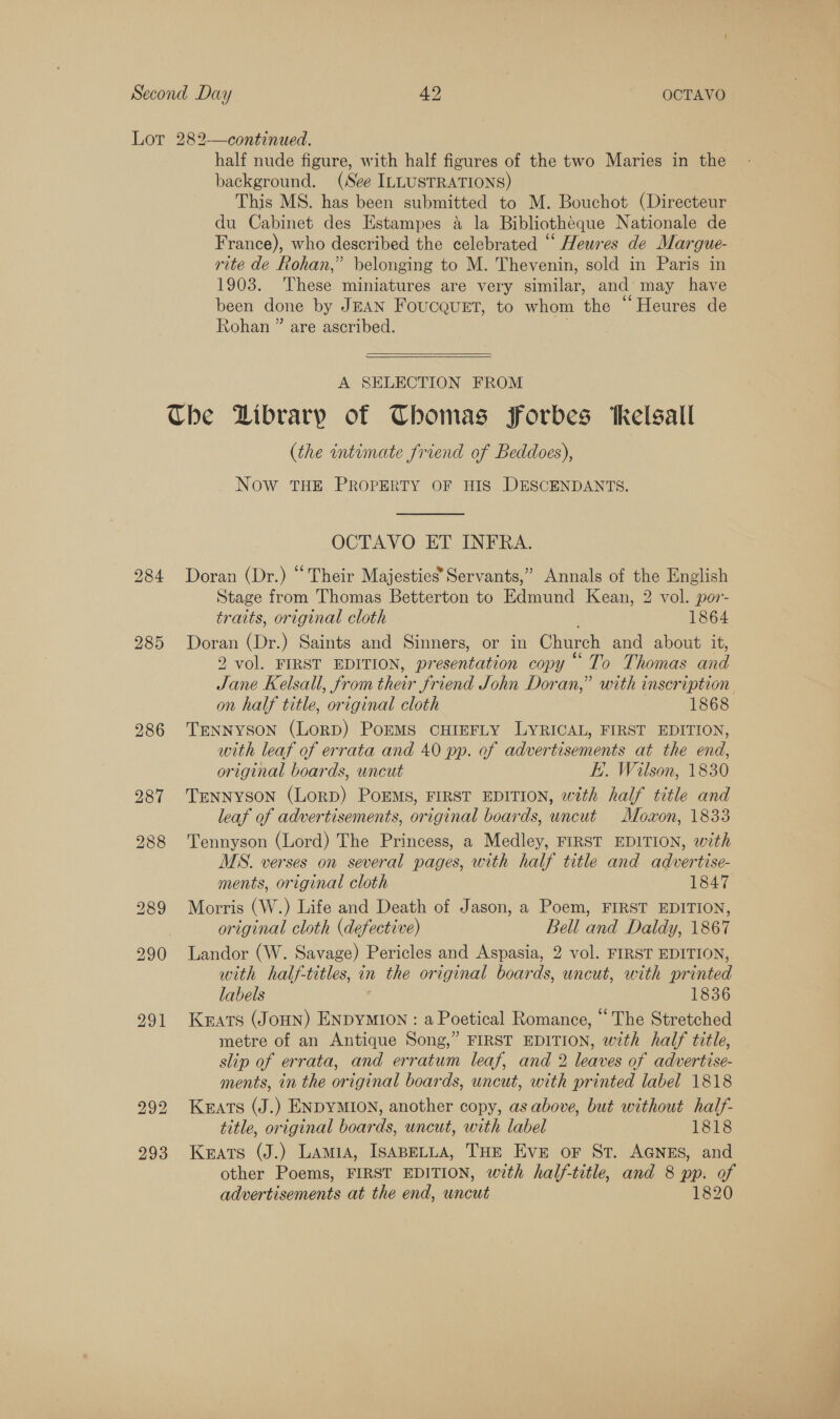 287 292 293 half nude figure, with half figures of the two Maries in the background. (See ILLUSTRATIONS) This MS. has been submitted to M. Bouchot (Directeur du Cabinet des Estampes a la Bibliotheque Nationale de France), who described the celebrated “ Heures de Margue- rite de Rohan,” belonging to M. Thevenin, sold in Paris in 1903. These miniatures are very similar, and may have been done by JEAN FoucqueEt, to whom the “Heures de Rohan ” are ascribed.   A SELECTION FROM (the intimate friend of Beddoes), Now THE PROPERTY OF HIS DESCENDANTS. OCTAVO ET INFRA. Doran (Dr.) “Their Majesties’ Servants,” Annals of the English Stage from Thomas Betterton to Edmund Kean, 2 vol. por- traits, original cloth 1864 Doran (Dr.) Saints and Sinners, or in Church and about it, 2 vol. FIRST EDITION, presentation copy “To Thomas and Jane Kelsall, from their friend John Doran,” with inscription on half title, original cloth 1868 with leaf of errata and 40 pp. ef advertisements at the end, original boards, uncut K.. Wilson, 1830 TENNYSON (LorRD) POEMS, FIRST EDITION, with half title and leaf of advertisements, original boards, uncut Mozxon, 1833 Tennyson (Lord) The Princess, a Medley, FIRST EDITION, with MS. verses on several pages, with half title and advertise- ments, original cloth 1847 Morris (W.) Life and Death of Jason, a Poem, FIRST EDITION, original cloth (defective) Bell and Daldy, 1867 Landor (W. Savage) Pericles and Aspasia, 2 vol. FIRST EDITION, with half-titles, in the original boards, uncut, with printed labels 1836 Keats (JoHN) ENDYMION : a Poetical Romance, “ The Stretched metre of an Antique Song,” FIRST EDITION, with half title, slip of errata, and erratum leaf, and 2 leaves of advertise- ments, in the original boards, uncut, with printed label 1818 Krats (J.) ENDYMION, another copy, as above, but without half- title, original boards, uncut, with label 1818 Keats (J.) Lamia, IsapeLta, THE Eve or St. AGNES, and other Poems, FIRST EDITION, with half-title, and 8 pp. of advertisements at the end, uncut 1820