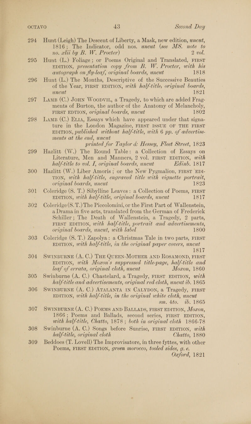 294 295 303 304 305 306 307 308 309 Hunt (Leigh) The Descent of Liberty, a Mask, new edition, wncut, 1816; The Indicator, odd nos. uncut (see MS. note to no. alii by B. W. Procter) 2 vol. Hunt (L.) Foliage; or Poems Original and Translated, FIRST EDITION, presentation copy from B. W. Procter, with his autograph on fly-leaf, original boards, uncut 1818 Hunt (L.) The Months, Descriptive of the Successive Beauties of the Year, FIRST EDITION, with half-title, original boards, uncut. 1821 Lame (C.) Joun Woopvit, a Tragedy, to which are added Frag- ments of Burton, the author of the Anatomy of Melancholy, FIRST EDTION, orzginal boards, uncut ) 1802 LAMB (C.) Eta, Essays which have appeared under that signa- ture in the London Magazine, FIRST ISSUE OF THE FIRST EDITION, published without half-title, with 6 pp. of advertise- ments at the end, uncut printed for Taylor &amp; Hessey, Fleet Street, 1823 Hazlitt (W.) The Round Table: a Collection of Essays on Literature, Men and Manners, 2 vol. FIRST EDITION, with half-title to vol. I, original boards, wncut Edinb. 1817 Hazlitt (W.) Liber Amoris ; or the New Pygmalion, FIRST EDI- TION, with half-title, engraved title with vignette portrait, original boards, uncut 1823 Coleridge (S. T.) Sibylline Leaves: a Collection of Poems, FIRST EDITION, with half-title, original boards, uncut 1817 Coleridge (S.T.) The Piccolomini, or the First Part of Wallenstein, a Drama in five acts, translated from the German of Frederick Schiller; The Death of Wallenstein, a Tragedy, 2 parts, FIRST EDITION, with half-title, portrait and advertisements, original boards, uncut, with label 1800 Coleridge (S. T.) Zapolya: a Christmas Tale in two parts, FIRST EDITION, with half-title, in the original paper covers, uncut levy SWINBURNE (A. C.) THE QUEEN-MOTHER AND ROSAMOND, FIRST EDITION, with Moxon's suppressed title-page, half-title and leaf of errata, original cloth, uncut Moxon, 1860 Swinburne (A. C.) Chastelard, a Tragedy, FIRST EDITION, with half-title and advertisements, original red cloth, uncut 1b. 1865 SWINBURNE (A. C.) ATALANTA IN CALYDON, a Tragedy, FIRST EDITION, with half-title, in the original white cloth, uncut sm. 4to0. 1b. 1865 SWINBURNE (A. C.) Poems AND BALLADS, FIRST EDITION, Mowon, 1866; Poems and Ballads, second series, FIRST EDITION, with half-title, Chatto, 1878; both in original cloth 1866-78 Swinburne (A. C.) Songs before Sunrise, FIRST EDITION, with half-title, original cloth Chatto, 1880 Beddoes (T. Lovell) The Improvisatore, in three fyttes, with other Poems, FIRST EDITION, green morocco, tooled sides, g. e.