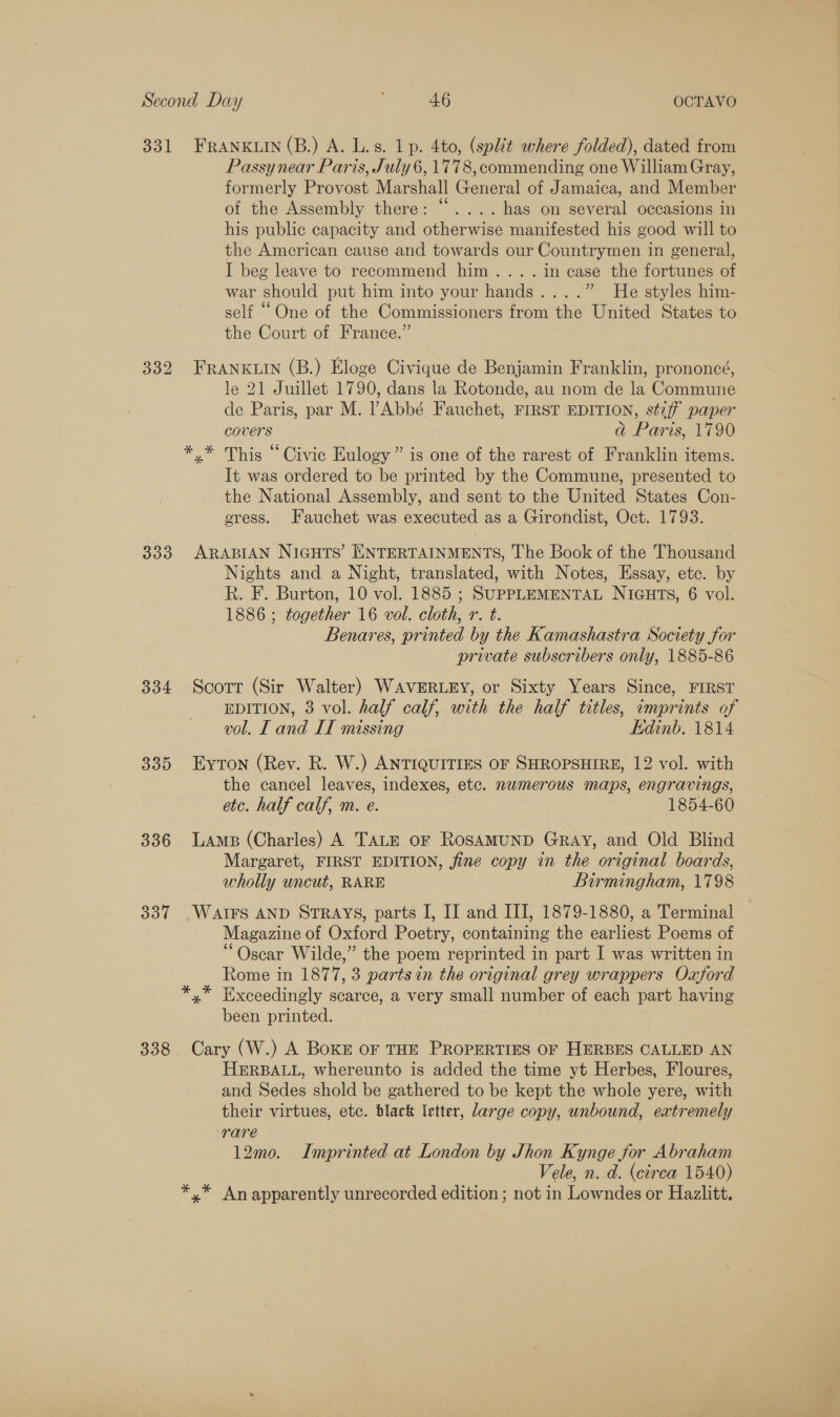 331 333 334 335 336 337 338 FRANKLIN (B.) A. L.s. 1 p. 4to, (split where folded), dated from Passy near Paris, July 6, 1778, commending one William Gray, formerly Provost Marshall General of Jamaica, and Member of the Assembly there: “.... has on several occasions in his public capacity and otherwise manifested his good will to the American cause and towards our Countrymen in general, I beg leave to recommend him... . in case the fortunes of war should put him into your hands....” He styles him- self “One of the Commissioners from the United States to the Court of France.” FRANKLIN (B.) Eloge Civique de Benjamin Franklin, prononcé, le 21 Juillet 1790, dans la Rotonde, au nom de la Commune de Paris, par M. Abbé Fauchet, FIRST EDITION, stiff paper covers ad Paris, 1790 y* This “Civic Eulogy” is one of the rarest of Franklin items. It was ordered to be printed by the Commune, presented to the National Assembly, and sent to the United States Con- cress. Fauchet was executed as a Girondist, Oct. 1793. ARABIAN NIGHTS’ ENTERTAINMENTS, The Book of the Thousand Nights and a Night, translated, with Notes, Essay, ete. by Rk. F. Burton, 10 vol. 1885 ; SUPPLEMENTAL NIGHTS, 6 vol. 1886 ; together 16 vol. cloth, r. t. Benares, printed by the Kamashastra Society for private subscribers only, 1885-86 Scott (Sir Walter) WAVERLEY, or Sixty Years Since, FIRST EDITION, 3 vol. half calf, with the half titles, imprints of vol. [ and IT missing Edinb. 1814 EyTon (Rev. R. W.) ANTIQUITIES OF SHROPSHIRE, 12 vol. with the cancel leaves, indexes, etc. numerous maps, engravings, etc. half calf, m. e. 1854-60 Lamp (Charles) A TALE oF ROSAMUND GRAY, and Old Blind Margaret, FIRST EDITION, jine copy in the original boards, wholly uncut, RARE Birmingham, 1798 WAIFS AND STRAYS, parts I, IJ and III, 1879-1880, a Terminal Magazine of Oxford Poetry, containing the earliest Poems of “Oscar Wilde,” the poem reprinted in part I was written in Rome in 1877, 3 parts in the original grey wrappers Oxford been printed. Cary (W.) A Boker OF THE PROPERTIES OF HERBES CALLED AN HERBALL, whereunto is added the time yt Herbes, Floures, and Sedes shold be gathered to be kept the whole yere, with their virtues, etc. black letter, large copy, unbound, eatremely rare 12mo. Imprinted at London by Jhon Kynge for Abraham Vele, n..d. (circa 1540)