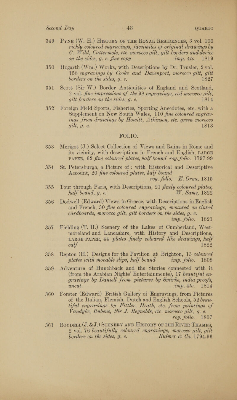 349 350 351 352 353 395 356 357 308 359 360 361 Pyne (W. H.) History oF THE ROYAL RESIDENCES, 3 vol. 100 richly coloured engravings, facsimiles of original drawings by C. Wild, Cattermole, etc. morocco gilt, gilt borders and device on the sides, g. e. fine copy imp. 4to. 1819 Hogarth (Wm.) Works, with Descriptions by Dr. Trusler, 2 vol. 158 engravings by Cooke and Davenport, morocco gilt, gilt borders on the sides, g. e. 1827 Scott (Sir W.) Border Antiquities of England and Scotland, 2 vol. fine impressions of the 98 engravings, red morocco gilt, gilt borders on the sides, g. é. 1814 Foreign Field Sports, Fisheries, Sporting Anecdotes, etc. with a Supplement on New South Wales, 110 jine coloured engrav- ings from drawings by Howitt, Atkinson, etc. green morocco gilt, g. é 1813 FOLIO. Merigot (J.) Select Collection of Views and Ruins in Rome and its vicinity, with descriptions in French and English, LARGE PAPER, 62 fine coloured plates, half bound roy. folio. 1797-99 St. Petersburgh, a Picture of : with Historical and Descriptive Account, 20 fine coloured plates, half bound roy. folio. KH. Orme, 1815 Tour through Paris, with Descriptions, 21 jinely coloured plates, half bound, g. e. W. Sams, 1822 Dodwell (Edward) Views in Greece, with Descriptions in English and French, 30 fine coloured engravings, mounted on tinted cardboards, morocco gilt, gilt borders on the sides, g. e. emp. folio. 1821 Fielding (T. H.) Scenery of the Lakes of Cumberland, West- moreland and Lancashire, with History and Descriptions, LARGE PAPER, 44 plates finely coloured like drawings, half calf 1822 Repton (H.) Designs for the Pavilion at Brighton, 13 coloured plates with movable slips, half bound imp. folio. 1808 Adventure of Hunchback and the Stories connected with it (from the Arabian Nights’ Entertainments), 17 beautiful en- gravings by Daniell from pictures by Smirke, india proafs, uncut emp. 4to. 1814 Forster (Edward) British Gallery of Engravings, from Pictures of the Italian, Flemish, Dutch and English Schools, 52 beaw- tiful engravings by Fittler, Heath, etc. from paintings of Vandyke, Rubens, Sir J. Reynolds, &amp;c. morocco gilt, g. e. roy. folio. 1807 BoypDELL(J.&amp;J.) SCENERY AND HISTORY OF THE RIVER THAMES, 2 vol. 76 beautifully colowred engravings, morocco gilt, gilt borders on the sides, g. @. Bulmer &amp; Co. 1794-96