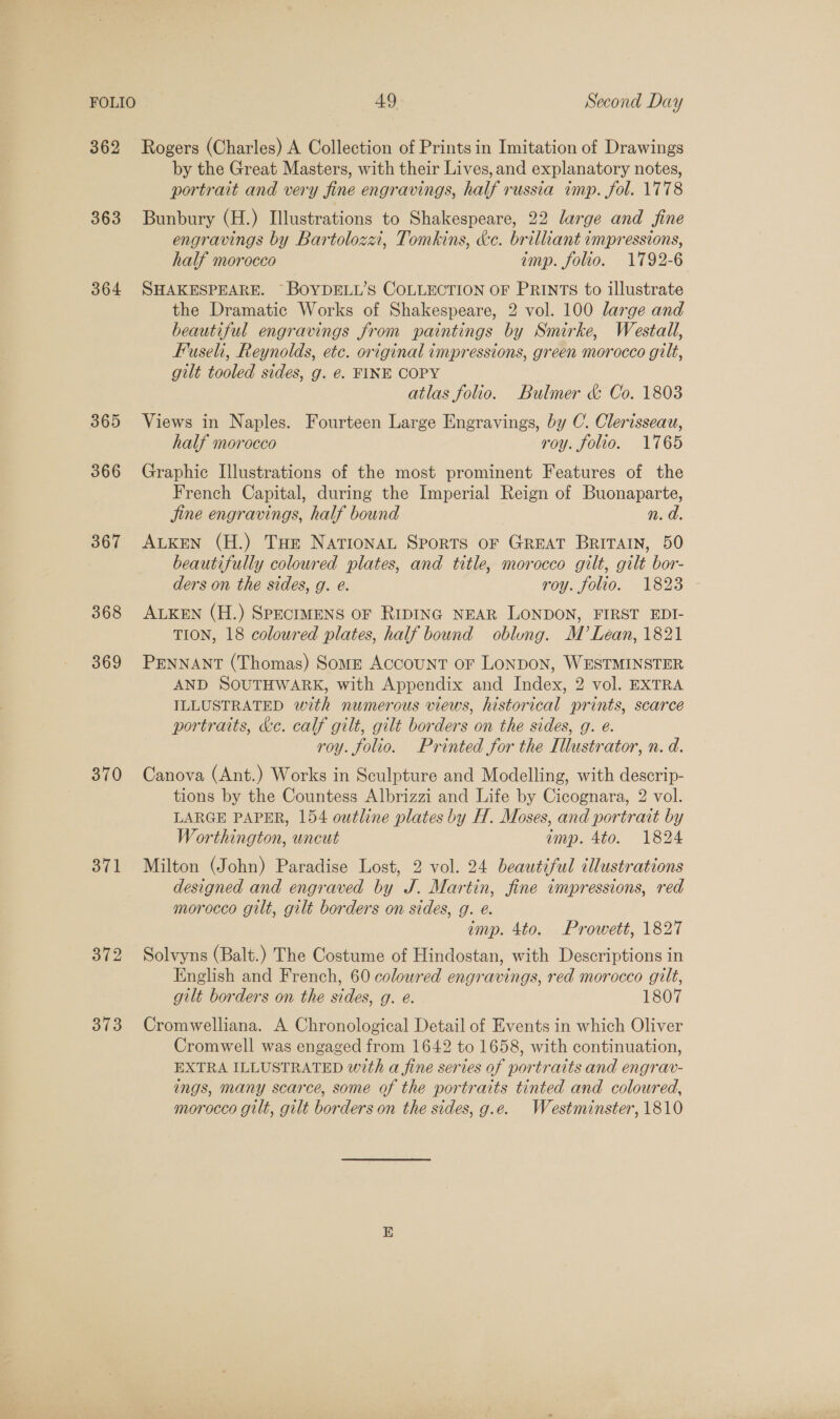 362 Rogers (Charles) A Collection of Prints in Imitation of Drawings by the Great Masters, with their Lives, and explanatory notes, portrait and very fine engravings, half russia imp. fol. 1778 363 Bunbury (H.) Illustrations to Shakespeare, 22 large and fine engravings by Bartolozzi, Tomkins, ke. brilliant impressions, half morocco imp. folio. 1792-6 364 SHAKESPEARE. ~BOYDELL’S COLLECTION OF PRINTS to illustrate the Dramatic Works of Shakespeare, 2 vol. 100 large and beautiful engravings from paintings by Smirke, Westall, Fuseli, Reynolds, etc. original impressions, green morocco gilt, gilt tooled sides, g. €. FINE COPY | atlas folio. Bulmer &amp; Co. 1803 365 Views in N aples. Fourteen Large Engravings, by C. Clerisseau, half morocco roy. folio. 1765 366 Graphic Illustrations of the most prominent Features of the French Capital, during the Imperial Reign of Buonaparte, Jine engravings, half bound n. a 367 ALkEN (H.) Tue NationaL Sports oF GREAT BRITAIN, 50 beautifully coloured plates, and title, morocco gilt, gilt bor- ders on the sides, g. é. yoy.fouo. 1823 - 368 ALKEN (H.) SPECIMENS OF RIDING NEAR LONDON, FIRST EDI- TION, 18 coloured plates, half bound oblung. M’ Lean, 1821 369 PENNANT (Thomas) Some Account or LONDON, WESTMINSTER AND SOUTHWARK, with Appendix and Index, 2 vol. EXTRA ILLUSTRATED with numerous views, historical prints, scarce portraits, &amp;e. calf gilt, gilt borders on the sides, g. é. roy. folio. Printed for the Illustrator, n. d. 370 Canova (Ant.) Works in Sculpture and Modelling, with descrip- tions by the Countess Albrizzi and Life by Cicognara, 2 vol. LARGE PAPER, 154 outline plates by H. Moses, and portrait by Worthington, wncut imp. 4to. 1824 371 Milton (John) Paradise Lost, 2 vol. 24 beautiful illustrations designed and engraved by J. Martin, fine impressions, red morocco gilt, gilt borders on sides, g. e. imp. 4to. Prowett, 1827 372 Solvyns (Balt.) The Costume of Hindostan, with Descriptions in English and French, 60 coloured engravings, red morocco gilt, gilt borders on the sides, g. e. 1807 373 Cromwelliana. A Chronological Detail of Events in which Oliver Cromwell was engaged from 1642 to 1658, with continuation, EXTRA ILLUSTRATED with a fine series of portraits and engrav- ings, many scarce, some of the portraits tinted and coloured, morocco gilt, gilt borders on the sides, g.e. Westminster, 1810