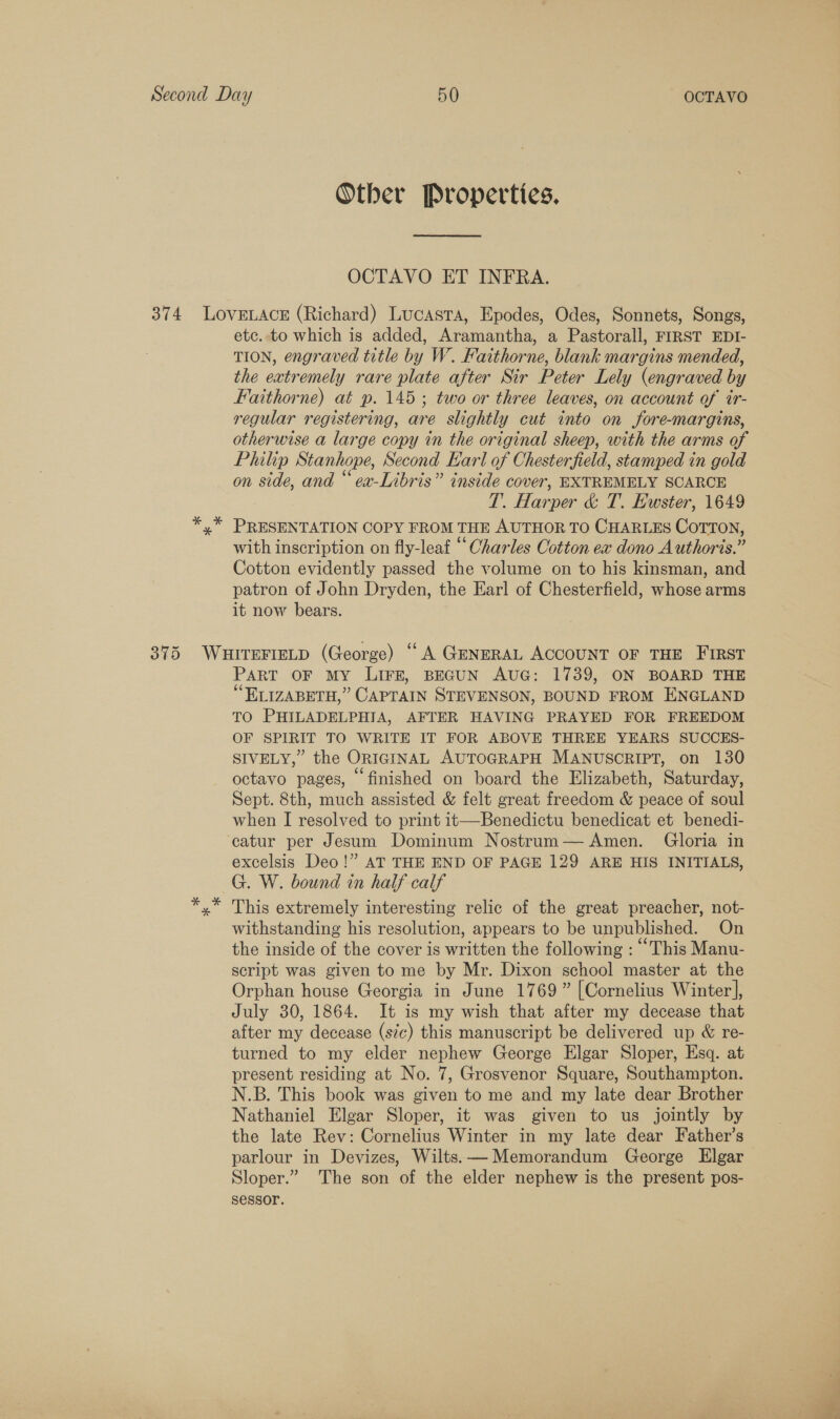 Other Properties. OCTAVO ET INFRA. etc. to which is added, Aramantha, a Pastorall, FIRST EDI- TION, engraved title by W. Faithorne, blank margins mended, the extremely rare plate after Sir Peter Lely (engraved by Faithorne) at p. 145; two or three leaves, on account of ir- regular registering, are slightly cut into on fore-margins, otherwise a large copy in the original sheep, with the arms of Philip Stanhope, Second Earl of Chesterfield, stamped in gold on side, and “ ex-Libris” inside cover, EXTREMELY SCARCE T. Harper &amp; T. Ewster, 1649 PRESENTATION COPY FROM THE AUTHOR TO CHARLES COTTON, with inscription on fly-leaf “ Oharles Cotton ex dono Authoris.” Cotton evidently passed the volume on to his kinsman, and patron of John Dryden, the Earl of Chesterfield, whose arms it now bears. PART OF MY LIFE, BEGUN AUG: 1739, ON BOARD THE “ELIZABETH,” CAPTAIN STEVENSON, BOUND FROM ENGLAND TO PHILADELPHIA, AFTER HAVING PRAYED FOR FREEDOM OF SPIRIT TO WRITE IT FOR ABOVE THREE YEARS SUCCES- SIVELY,” the ORIGINAL AUTOGRAPH MANUSCRIPT, on 130 octavo pages, © finished on board the Elizabeth, Saturday, Sept. 8th, much assisted &amp; felt great freedom &amp; peace of soul when I resolved to print it—Benedictu benedicat et benedi- excelsis Deo!” AT THE END OF PAGE 129 ARE HIS INITIALS, G. W. bound in half calf This extremely interesting relic of the great preacher, not- withstanding his resolution, appears to be unpublished. On the inside of the cover is written the following : “This Manu- script was given to me by Mr. Dixon school master at the Orphan house Georgia in June 1769” [Cornelius Winter], July 30, 1864. It is my wish that after my decease that after my decease (s¢c) this manuscript be delivered up &amp; re- turned to my elder nephew George Elgar Sloper, Esq. at present residing at No. 7, Grosvenor Square, Southampton. N.B. This book was given to me and my late dear Brother Nathaniel Elgar Sloper, it was given to us jointly by the late Rev: Cornelius Winter in my late dear Father’s parlour in Devizes, Wilts. — Memorandum George Elgar Sloper.” The son of the elder nephew is the present pos- sessor.