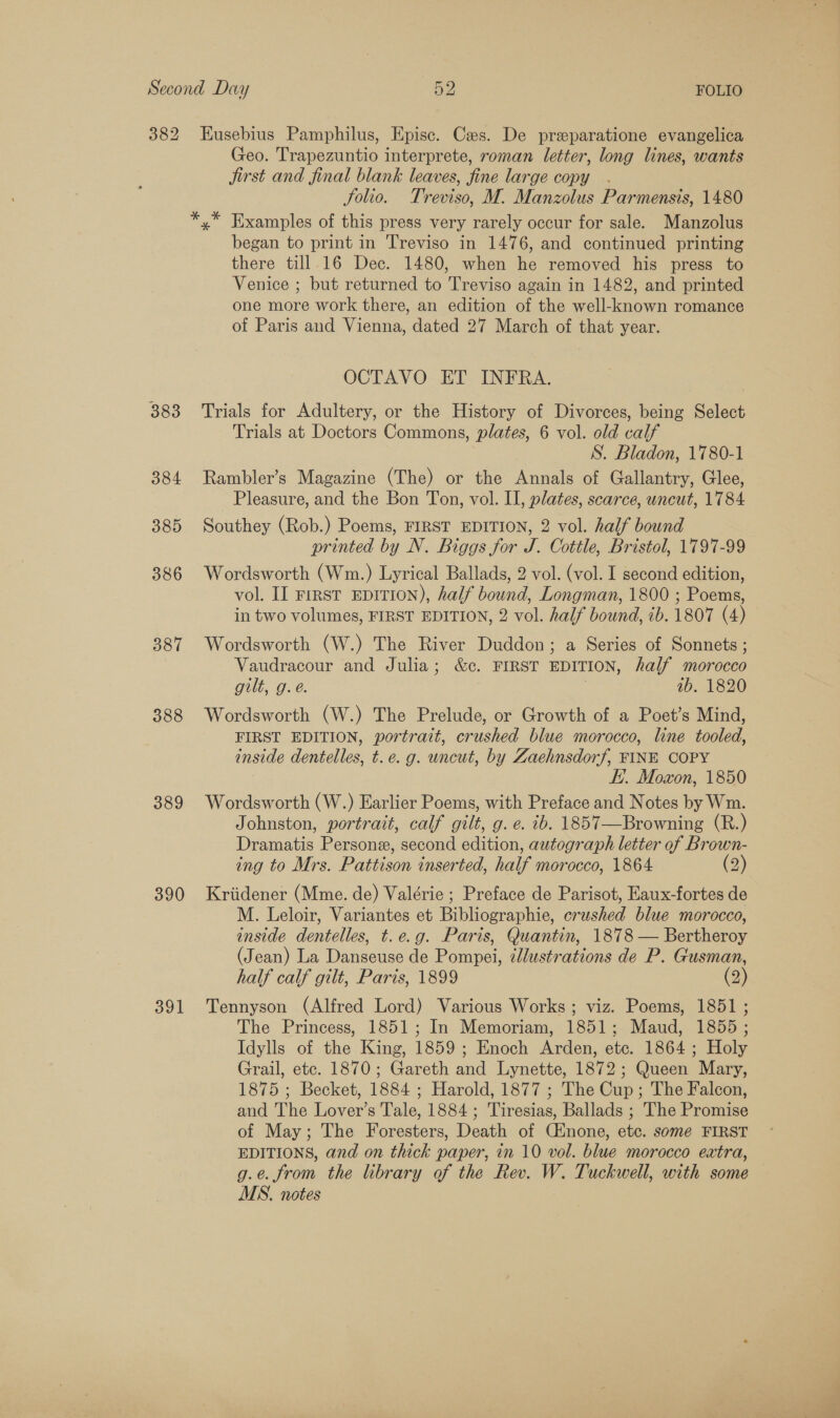 382 383 384 385 386 387 388 389 390 391 Eusebius Pamphilus, Episc. Cas. De preparatione evangelica Geo. Trapezuntio interprete, roman letter, long lines, wants jirst and final blank leaves, fine large copy . Solio. Treviso, M. Manzolus Parmensis, 1480 began to print in Treviso in 1476, and continued printing there till. 16 Dec. 1480, when he removed his press to Venice ; but returned to Treviso again in 1482, and printed one more work there, an edition of the well-known romance of Paris and Vienna, dated 27 March of that year. OCTAVO ET INFRA. Trials for Adultery, or the History of Divorces, being Select Trials at Doctors Commons, plates, 6 vol. old calf S. Bladon, 1780-1 Rambler’s Magazine (The) or the Annals of Gallantry, Glee, Pleasure, and the Bon Ton, vol. II, plates, scarce, uncut, 1784 Southey (Rob.) Poems, FIRST EDITION, 2 vol. half bound printed by N. Biggs for J. Cottle, Bristol, 1797-99 Wordsworth (Wm.) Lyrical Ballads, 2 vol. (vol. I second edition, vol. II rrrst EpiTrIon), half bound, Longman, 1800 ; Poems, in two volumes, FIRST EDITION, 2 vol. half bound, 7b. 1807 (4) Wordsworth (W.) The River Duddon; a Series of Sonnets ; Vaudracour and Julia; &amp;c. FIRST EDITION, half morocco ous, Og. e. ib. 1820 Wordsworth (W.) The Prelude, or Growth of a Poet’s Mind, FIRST EDITION, portrait, crushed blue morocco, line tooled, inside dentelles, t.e. g. uncut, by Zaehnsdorf, FINE COPY EH. Moxon, 1850 Wordsworth (W.) Earlier Poems, with Preface and Notes by Wm. Johnston, portrait, calf gilt, g. e. tb. 1857—Browning (R.) Dramatis Persone, second edition, autograph letter of Brown- ing to Mrs. Pattison inserted, half morocco, 1864 (2) Kriidener (Mme. de) Valérie ; Preface de Parisot, Eaux-fortes de M. Leloir, Variantes et Bibliographie, crushed blue morocco, inside dentelles, t.e.g. Paris, Quantin, 1878 — Bertheroy (Jean) La Danseuse de Pompei, ¢d/ustrations de P. Gusman, half calf gilt, Paris, 1899 (2) Tennyson (Alfred Lord) Various Works ; viz. Poems, 1851 ; The Princess, 1851; In Memoriam, 1851; Maud, 1855 ; Idylls of the King, 1859; Enoch Arden, etc. 1864 ; Holy Grail, etc. 1870; Gareth and Lynette, 1872; Queen Mary, 1875 ; Becket, 1884 ; Harold, 1877 ; The Cup; The Falcon, and The Lover’s Tale, 1884; Tiresias, Ballads ; The Promise of May; The Foresters, Death of Cinone, etc. some FIRST EDITIONS, and on thick paper, in 10 vol. blue morocco extra, g.e. from the library of the Rev. W. Tuckwell, with some MS. notes