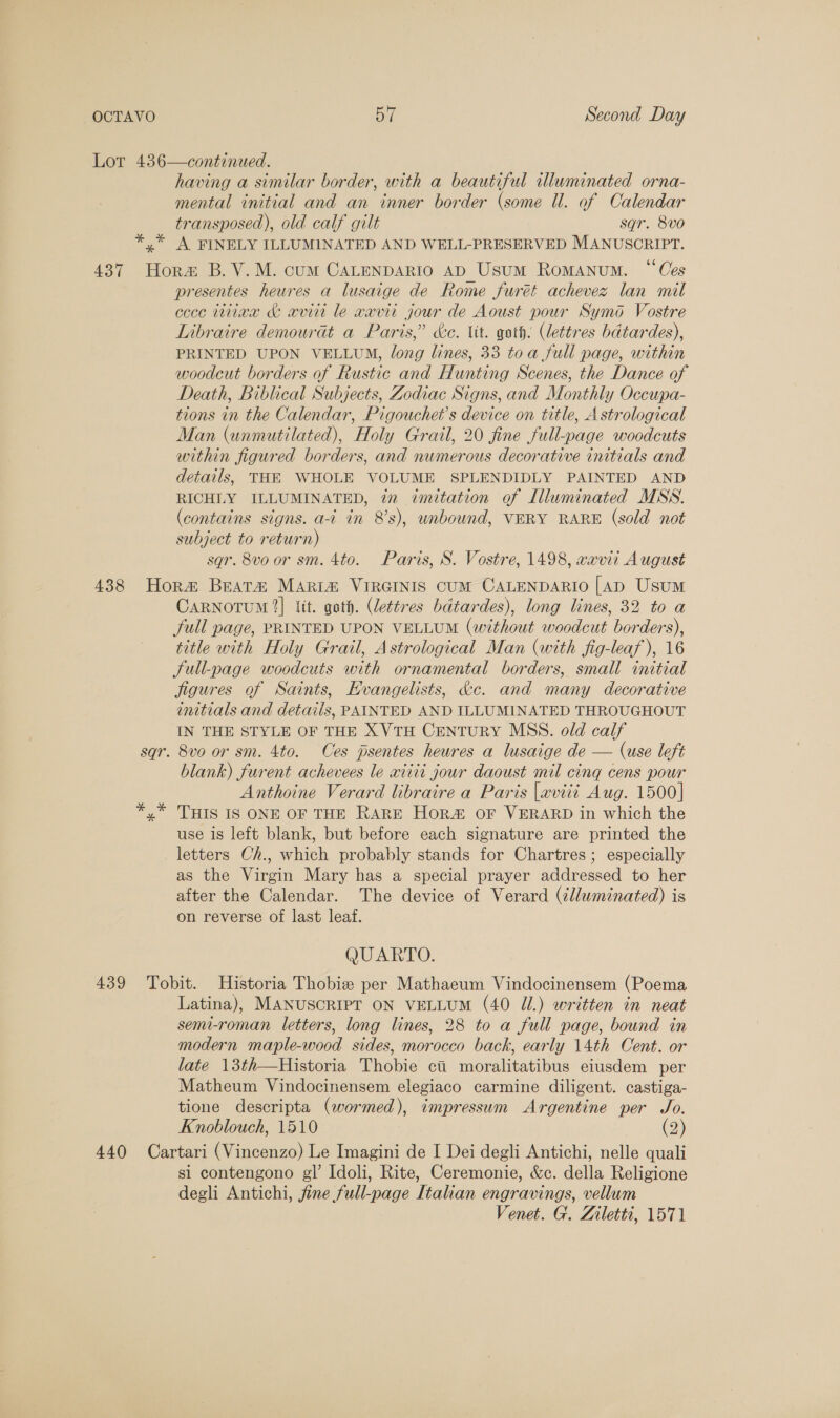 OCTAVO DT Second Day Lor 436—continued. having a similar border, with a beautiful illuminated orna- mental initial and an inner border (some Ul. of Calendar transposed), old calf gilt sgr. 8vo0 ** A FINELY ILLUMINATED AND WELL-PRESERVED MANUSCRIPT. 437 Hora B.V.M. cum CALENDARIO AD Usum Romanum. ‘Ces presentes heures a lusaige de Rome furét achevez lan mil ccce tian &amp; aviti le wavii jour de Aoust pour Symod Vostre Libraire demourat a Paris,” &amp;e. iit. goth. (lettres bdtardes), PRINTED UPON VELLUM, long lines, 33 toa full page, within woodcut borders of Rustic and Hunting Scenes, the Dance of Death, Biblical Subjects, Zodiac Signs, and Monthly Occupa- tions in the Calendar, Pigouchet’s device on title, Astrological Man (unmutilated), Holy Grail, 20 fine full-page woodcuts within figured borders, and numerous decorative initials and details, THE WHOLE VOLUME SPLENDIDLY PAINTED AND RICHLY ILLUMINATED, 72 imitation of Illuminated MSS. (contains signs. a-i in 8's), unbound, VERY RARE (sold not subject to return) sqgr. 8vo or sm. 4to. Paris, S. Vostre, 1498, vavii August 438 Hora Beat&amp; MARL&amp;® VIRGINIS CUM CALENDARIO [AD Usum CARNOTUM 2] it. goth. (lettres bdtardes), long lines, 32 to a full page, PRINTED UPON VELLUM (without woodcut borders), title with Holy Grail, Astrological Man (with fig-leaf ), 16 Jull-page woodcuts with ornamental borders, small initial jigures of Saints, Evangelists, &amp;c. and many decorative initials and details, PAINTED AND ILLUMINATED THROUGHOUT IN THE STYLE OF THE XVTH CENTURY MSS. old calf sqr. 8vo or sm. 4to. Ces jpsentes heures a lusaige de — (use left Anthoine Verard libraire a Paris |aviti Aug. 1500] *,* THIS IS ONE OF THE RARE Hor OF VERARD in which the use 1s left blank, but before each signature are printed the letters Ch., which probably stands for Chartres; especially as the Virgin Mary has a special prayer addressed to her after the Calendar. The device of Verard (élluminated) is on reverse of last leaf. QUARTO. 439 Tobit. Historia Thobize per Mathaeum Vindocinensem (Poema Latina), MANUSCRIPT ON VELLUM (40 Jl.) written in neat senu-roman letters, long lines, 28 to a full page, bound in modern maple-wood sides, morocco back, early 14th Cent. or late 13th—Historia Thobie ci moralitatibus eiusdem per Matheum Vindocinensem elegiaco carmine diligent. castiga- tione descripta (wormed), impressum Argentine per Jo. Knoblouch, 1510 (2) 440 Cartari (Vincenzo) Le Imagini de I Dei degli Antichi, nelle quali si contengono gl’ Idoli, Rite, Ceremonie, &amp;c. della Religione degli Antichi, fine full-page Itahan engravings, vellum Venet. G. Ziletti, 1571