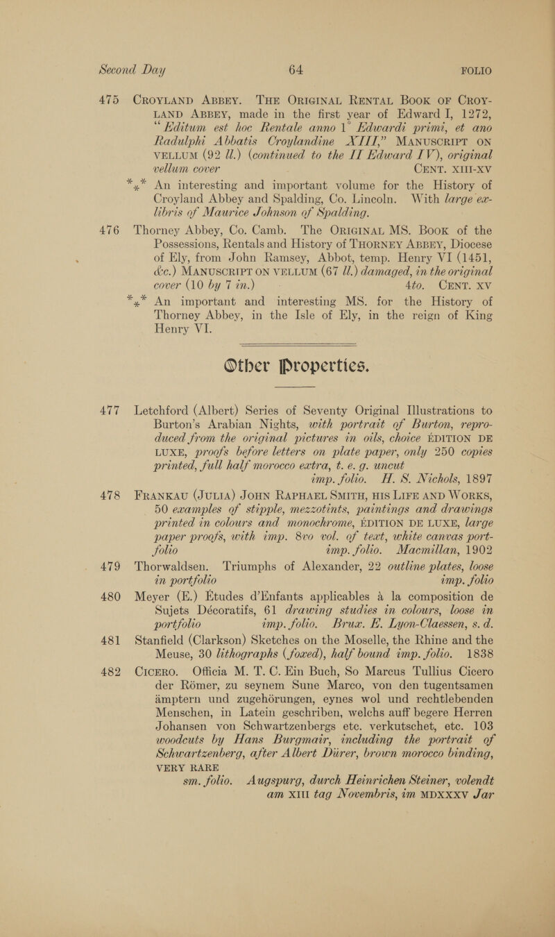 475 476 477 478 479 480 48] 482 CROYLAND ABBEY. THE ORIGINAL RENTAL Book OF Croy- LAND ABBEY, made in the first year of Edward I, 1272, “ Editum est hoc Rentale anno 1° Edwardi primi, et ano Radulpht Abbatis Croylandine XIIT,” MANUSCRIPT ON VELLUM (92 Ul.) (continued to the IT Edward IV), original vellum cover CENT. XIII-XV Croyland Abbey and Spalding, Co. Lincoln. With large ex- libris of Maurice Johnson of Spalding. Thorney Abbey, Co. Camb. The OriginaL MS. Boox of the Possessions, Rentals and History of THOoRNEY ABBEY, Diocese of Ely, from John Ramsey, Abbot, temp. Henry VI (1451, dc.) MANUSCRIPT ON VELLUM (67 JU.) damaged, in the original cover (10 by Tin.) - 4to. CENT. XV Thorney Abbey, in the Isle of Ely, in the reign of King Henry VI.  Other Properties. Letchford (Albert) Series of Seventy Original Illustrations to Burton’s Arabian Nights, with portrait of Burton, repro- duced from the original pictures in oils, choice EDITION DE LUXE, proofs before letters on plate paper, only 250 copies printed, full half morocco extra, t. e. g. uncut imp. folio. H. S. Nichols, 1897 FRANKAU (JULIA) JOHN RAPHAEL SMITH, HIS LIFE AND WoRKS, 50 examples of stipple, mezzotints, paintings and drawings printed in colours and monochrome, EDITION DE LUXE, large paper proofs, with imp. 8vo vol. of teat, white canvas port- Solio emp. folio. Macmillan, 1902 Thorwaldsen. Triumphs of Alexander, 22 outline plates, loose in portfolio imp. folio Meyer (E.) Etudes d’Enfants applicables &amp; la composition de Sujets Décoratifs, 61 drawing studies in colours, loose in portfolio imp. folio. Brux. HK. Lyon-Claessen, s. d. Stanfield (Clarkson) Sketches on the Moselle, the Rhine and the Meuse, 30 lithographs (foxed), half bound imp. folio. 1838 CicERo. Officia M. T. C. Ein Buch, So Marcus Tullius Cicero der Romer, zu seynem Sune Marco, von den tugentsamen imptern und zugehorungen, eynes wol und rechtlebenden Menschen, in Latein geschriben, welchs auff begere Herren Johansen von Schwartzenbergs etc. verkutschet, etc. 103 woodcuts by Hans Burgmair, including the portrait of Schwartzenberg, after Albert Durer, brown morocco binding, VERY RARE sm. folio. Augspurg, durch Heinrichen Steiner, volendt am xi tag Novembris, im MDXxxv Jar
