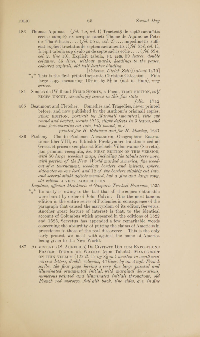 483 Thomas Aquinas. (/ol. 1 a, col. 1) Tracteat9 de septé sacramtis eccie: sumpt9 ex scriptis sancti Thome de Aquino ac Petri de Tharéthasia.... (fol. 55 a, col. 2)....impedimétis suffi- ciat explicit tractatus de septem sacramentis ; (fol 556,col. 1), Incipit tabula sup dyalo gii de septé sacris ectie.... (fol. 59a, col. 2, line 10), Explicit tabula, lit. goth. 59 leaves, double columns, 36 lines, without marks, headings to the pages, coloured capitals, old half leather binding | Cologne, Ulrich Zell (2) about 1470] x” This is the first printed separate Christian Catechism. Fine large copy, measuring 10¢in. by 84 in. (not in Hain), very scarce. 484 Somervile (William) FrELD-SpoRTs, a Poem, FIRST EDITION, calf EDGES UNCUT, exceedingly scarce in this fine state yous W142 485 Beaumont and Fletcher. Comedies and Tragedies, never printed before, and now published by the Authour’s originall copies, FIRST EDITION, portrait by Marshall (mounted), title cut round and backed, wants CC3, slight defects in 3 leaves, and some fore-margins cut into, half bound, m. e. printed for H. Robinson and for H. Moseley, 1647 486 Ptolemy. Claudii Ptolemei Alexandrini Geographice Enarra- tionis libri VIII, ex Bilibaldi Pirckeymhri tralatione sed ad Greca et prisca exemplariaa Michaéle Villanovanus (Serveto), jam primum recognita, &amp;c. FIRST EDITION OF THIS VERSION, with 50 large woodcut maps, including the tabula terre nove, with portion of the New World marked America, fine wood- cut of a tournament, woodcut borders and initials, sphere, side-notes on one leaf, and 12 of the borders slightly cut into, and several slight defects mended, but a fine and large copy, old vellum, A VERY RARE EDITION Lugduni, officina Melchioris et Gasparis Trechsel Fratrum, 1535 *,* Tts rarity is owing to the fact that all the copies obtainable were burnt by order of John Calvin. It is the most famous edition in the entire series of Ptolemies in consequence of the paragraph that caused the martyrdom of its editor, Servetus. Another great feature of interest is that, to the identical account of Columbus which appeared in the editions of 1522 and 1525, Servetus has appended a few remarkable words concerning the absurdity of putting the claims of Americus in precedence to those of the real discoverer. ‘This is the only early protest we meet with against the name of America being given to the New World. 487 AucGustinus (S. AURELIUS) DE Crvi1TaTE Det cum EXPOSITIONE FRATRIS THOMA DE WALEYS (cum Tabula), MANUSCRIPT ON THIN VELLUM (122 Ui. 12 by 84 in.) written in small neat cursive letters, double columns, 43 lines, by an Anglo-French scribe, the first page having a very fine large painted and illuminated ornamental initial, with marginal decorations, numerous painted and illuminated initials throughout, old French red morocco, full gilt back, line sides, g.e. in fine