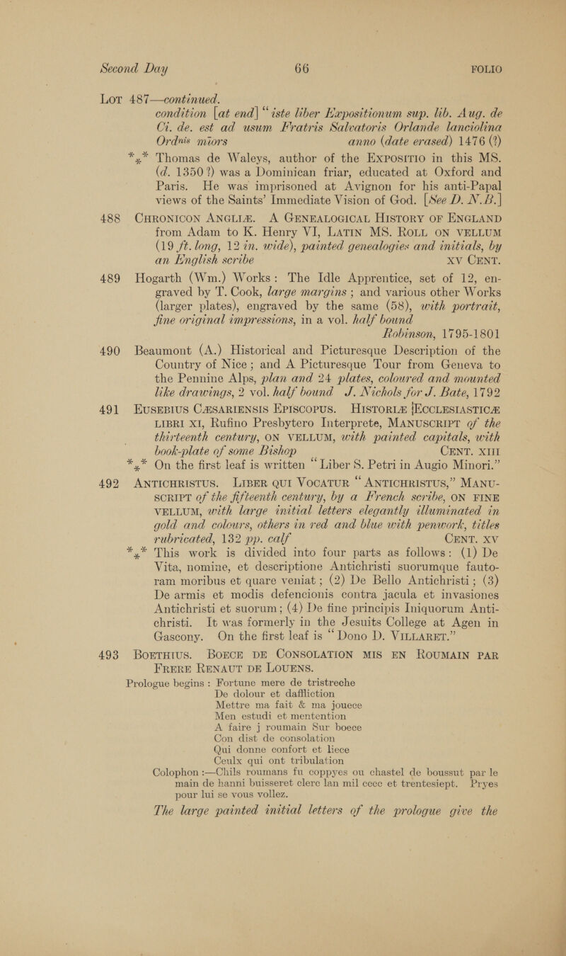 Lot 487—continued. condition [at end| “iste liber Kapositionum sup. lib. Aug. de 1. de. est ad usum Fratris Salvatoris Orlande lanciolina Ordnis miors anno (date erased) 1476 (2) *,* Thomas de Waleys, author of the Expositio in this MS. (d. 1350%) was a Dominican friar, educated at Oxford and Paris. He was imprisoned at Avignon for his anti-Papal views of the Saints’ Immediate Vision of God. [See D. N.B.]| 488 CHRONICON ANGLIA. A GENEALOGICAL HISTORY OF ENGLAND from Adam to K. Henry VI, Latin MS. RoLL ON VELLUM (19 ft. long, 12 in. wide), painted genealogies and initials, by an English scribe Xv CENT. 489 Hogarth (Wm.) Works: The Idle Apprentice, set of 12, en- graved by T. Cook, large margins ; and various other Works (larger plates), engraved by the same (58), with portrait, fine original impressions, in a vol. half bound | Robinson, 1795-1801 490 Beaumont (A.) Historical and Picturesque Description of the Country of Nice; and A Picturesque Tour from Geneva to the Pennine Alps, plan and 24 plates, coloured and mounted like drawings, 2 vol. half bound J. Nichols for J. Bate, 1792 491 EuSsEBIUS CAISARIENSIS Eprscopus. Histort@ (ECCLESIASTICA LIBRI XI, Rufino Presbytero Interprete, MANUSCRIPT of the thirteenth century, ON VELLUM, with painted capitals, with book-plate of some Bishop CENT. XIII *,* On the first leaf is written “Liber S. Petri in Augio Minori.” 492 ANTICHRISTUS. LIBER QUI VOCATUR © ANTICHRISTUS,” MANU- scRIPT of the fifteenth century, by a French scribe, ON FINE VELLUM, with large initial letters elegantly illuminated in gold and colours, others in red and blue with penwork, titles rubricated, 132 pp. calf CENT. XV *,* This work is divided into four parts as follows: (1) De Vita, nomine, et descriptione Antichristi suorumque fauto- ram moribus et quare veniat ; (2) De Bello Antichristi; (3) De armis et modis defencionis contra jacula et invasiones Antichristi et suorum; (4) De fine principis Iniquorum Anti- christi. It was formerly in the Jesuits College at Agen in Gascony. On the first leaf is “ Dono D. VILLARET.” 493 BorTHtus. BoOECE DE CONSOLATION MIS EN ROUMAIN PAR FRERE RENAUT DE LOUENS. Prologue begins : Fortune mere de tristreche De dolour et daffliction Mettre ma fait &amp; ma jouece Men estudi et mentention A faire } roumain Sur boece Con dist de consolation Qui donne confort et liece Ceulx qui ont tribulation Colophon :—Chils roumans fu coppyes ou chastel de boussut par le main de hanni buisseret clerc lan mil cece et trentesiept. Pryes pour lui se vous vollez. The large painted initial letters of the prologue give the