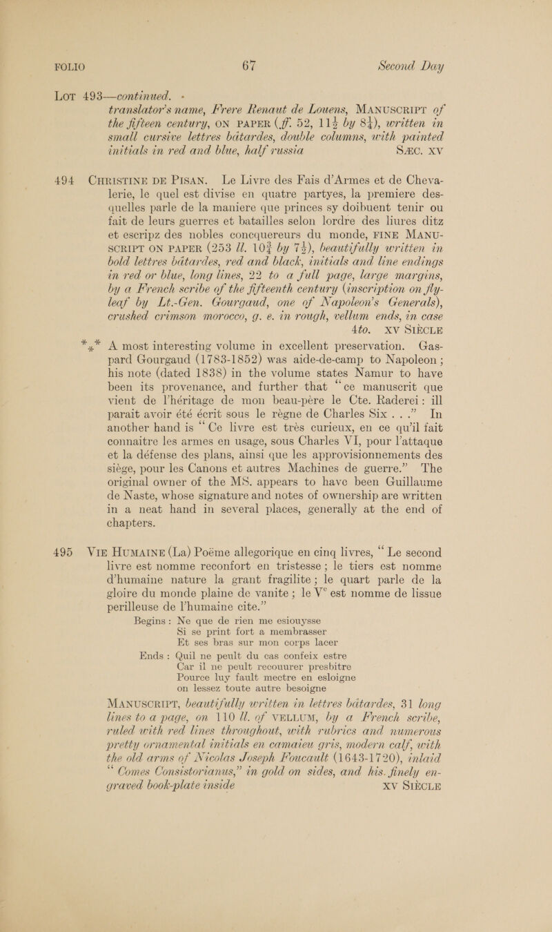 translator's name, Frere Renaut de Louens, MANUSCRIPT of the fifieen century, ON PAPER (ff. 52, 114 by 84), written in small cursive lettres batardes, double columns, with painted initials in red and blue, half russia SAC. XV lerie, le quel est divise en quatre partyes, la premiere des- quelles parle de la maniere que princes sy doibuent tenir ou fait de leurs guerres et batailles selon lordre des liures ditz et escripz des nobles concquereurs du monde, FINE MANU- SCRIPT ON PAPER (253 Ul. 102 by 74), beautifully writien in bold lettres batardes, red and black, initials and line endings in red or blue, long lines, 22 to a full page, large margins, by a French scribe of the fifteenth century (inscription on fly- leaf by Lt.-Gen. Gourgaud, one of Napoteon’s Generals), crushed crimson morocco, g. e. in rough, vellum ends, in case | 4to0. XV SIECLE A most interesting volume in excellent preservation. Gas- pard Gourgaud (1783-1852) was aide-de-camp to Napoleon ; his note (dated 1838) in the volume states Namur to have been its provenance, and further that “ce manuscrit que vient de l’héritage de mon beau-pere le Cte. Raderei: ill parait avoir été écrit sous le régne de Charles Six...” In another hand is ‘Ce livre est trés curieux, en ce quil fait connaitre les armes en usage, sous Charles VI, pour l’attaque et la défense des plans, ainsi que les approvisionnements des siége, pour les Canons et autres Machines de guerre.” The original owner of the MS. appears to have been Guillaume de Naste, whose signature and notes of ownership are written in a neat hand in several places, generally at the end of chapters. livre est nomme reconfort en tristesse; le tiers est nomme @humaine nature la grant fragilite; le quart parle de la gloire du monde plaine de vanite ; le V° est nomme de lissue perilleuse de humaine cite.” Begins: Ne que de rien me esiouysse Si se print fort a membrasser Et ses bras sur mon corps lacer Ends : Quil ne peult du cas confeix estre Car il ne peult recouurer presbitre Pource luy fault mectre en esloigne on lessez toute autre besoigne MANUSCRIPT, beautifully written in lettres batardes, 31 long lines to a page, on 110 Ul. of vELLUM, by a French scribe, ruled with red lines throughout, with rubrics and numerous pretty ornamental initials en camaieu gris, modern calf, with the old arms of Nicolas Joseph Foucault (1643-1720), inlaid “ Comes Consistorianus,” in gold on sides, and his. finely en- graved book-plate inside XV SIECLE