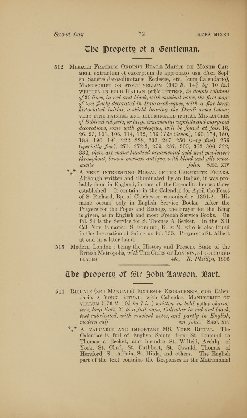 The Property of a Gentleman. MELI, extractum et excerptum de approbato usu d’oci Sepl’ en Sancte Jerosolimitane Ecclesiw, etc. (cum Calendario), MANUSCRIPT ON STOUT VELLUM (340 UW. 14% by 10 &lt;n.) WRITTEN IN BOLD ITALIAN gothic LETTERS, 7m double columns of 30 lines, in red and black, with musical notes, the first page of text finely decorated in Italo-arabesques, with a fine large historiated initial, a shield bearing the Dondi arms below ; VERY FINE PAINTED AND ILLUMINATED INITIAL MINIATURES of Biblical subjects, or large ornamental capitals and marginal decorations, some with grotesques, will be found at fols. 18, 26, 93, 101, 106, 114, 132, 156 (The Canon), 160, 174, 180, 188,- 190, 191, 222, 228, 233, 247, 250 (wery fine), 266 (specially fine), 271, 272-8, 279, 287, 300, 303, 306, 322, 332, there are many hundred ornamental gold and pen-letters throughout, brown morocco antique, with blind and gilt orna- ments folio. Sc. XIV A VERY INTERESTING MISSAL OF THE CARMELITE FRIARS. Although written and illuminated by an Italian, it was pro- bably done in England, in one of the Carmelite houses there established. It contains in the Calendar for April the Feast of S. Richard, Bp. of Chichester, canonized c. 1301-2. His name occurs only in English Service Books. After the Prayers for the Popes and Bishops, the Prayer for the King is given, as in English and most French Service Books. On fol. 24 is the Service for S. Thomas a Becket. In the XII Cal. Nov. is named 8. Edmund, K. &amp; M. who is also found in the Invocation of Saints on fol. 135. Prayers to St. Albert at end in a later hand. British Metropolis, with THE CRIES oF LONDON, 31 COLOURED PLATES 4to. R. Phillips, 1805  dario, A YORK RITUAL, with Calendar, MANUSCRIPT ON VELLUM (176 Ul. 10% by 7 in.) written in bold gothic charac- ters, long lines, 21 to a full page, Calendar in red and black, teat rubricated, with musical notes, and partly in English, modern calf sm. folio. Sc. XIV A VALUABLE AND IMPORTANT MS. York RitTuau. The Calendar is full of English Saints, from St. Edmund to Thomas a Becket, and includes St. Wilfrid, Archbp. -of Hereford, St. Aidain, St. Hilda, and others. The English part of the text contains the Responses in the Matrimonial