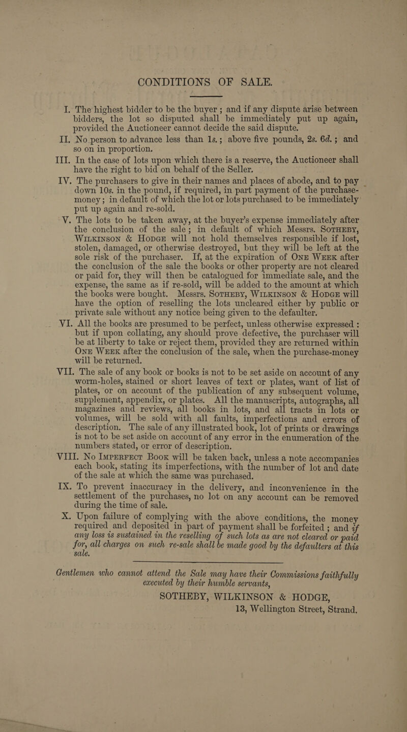 CONDITIONS OF SALE. I. The highest bidder to be the buyer ; and if any dispute arise between bidders, the lot so disputed shall be immediately put up again, provided the Auctioneer cannot decide the said dispute. II, No person to advance less than 1s.; above five pounds, 2s. 6d.; and so on in proportion. III. In the case of lots upon which there is a reserve, the Auctioneer shall have the right to bid on behalf of the Seller. IV. The purchasers to give in their names and places of abode, and to pay | down 10s. in the pound, if required, in part payment of the purchase- money; in default of which the lot or lots purchased to be immediately put up again and re-sold. V. The lots to be taken away, at the buyer’s expense immediately after the conclusion of the sale; in default of which Messrs. SoTHEBY, Wiixkinson &amp; Hopes will not hold themselves responsible if lost, stolen, damaged, or otherwise destroyed, but they will be left at the sole risk of the purchaser. If, at the expiration of ONE WEEK after the conclusion of the sale the books or other property are not cleared or paid for, they will then be catalogued for immediate sale, and the expense, the same as if re-sold, will be added to the amount at which the books were bought. Messrs. SotHesy, WILKINSON &amp; Hopas will have the option of reselling the lots uncleared either by public or private sale without any notice being given to the defaulter. VI. All the books are presumed to be perfect, unless otherwise expressed : but if upon collating, any should prove defective, the purchaser will be at liberty to take or reject them, provided they are returned within OnE WEEK after the conclusion of the sale, when the purchase-money will be returned. VII. The sale of any book or books is not to be set aside on account of any worm-holes, stained or short leaves of text or plates, want of list of plates, or on account of the publication of any subsequent volume, supplement, appendix, or plates. All the manuscripts, autographs, all magazines and reviews, all books in lots, and all tracts in lots or volumes, will be sold with all faults, imperfections and errors of description. The sale of any illustrated book, lot of prints or drawings is not to be set aside on account of any error in the enumeration of the numbers stated, or error of description. VIII. No Imperrect Book will be taken back, unless a note accompanies each book, stating its imperfections, with the number of lot and date of the sale at which the same was purchased. IX. To prevent inaccuracy in the delivery, and inconvenience in the settlement of the purchases, no lot on any account can be removed during the time of sale. X. Upon failure of complying with the above conditions, the money required and deposited in part of payment shall be forfeited ; and af any loss 1s sustained in the reselling of such lots as are not cleared or pard for, all charges on such re-sale shall be made good by the defaulters at this sale.  Gentlemen who cannot attend the Sale may have their Commissions faithfully | executed by their humble servants, SOTHEBY, WILKINSON &amp; HODGE, 13, Wellington Street, Strand,