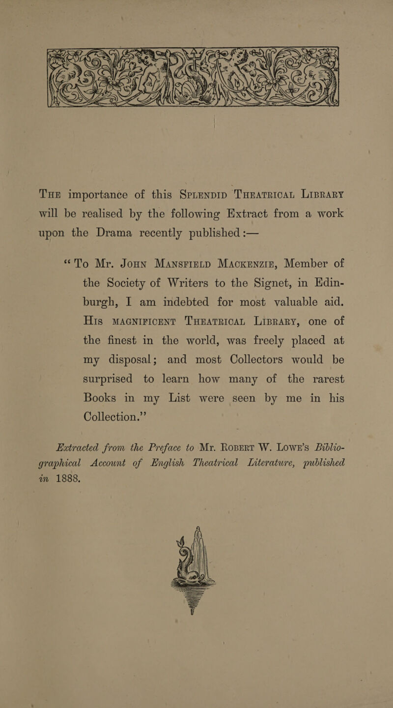  THE importance of this SPLENDID ‘Turarercan Liprary will be realised by the following Extract from a work upon the Drama recently published :— “To Mr. Jonn Mansrizenp Macxenziz, Member of the Society of Writers to the Signet, in Hdin- burgh, | am indebted for most valuable aid. His MAGNIFICENT THEATRICAL Liprary, one of the finest in the world, was freely placed at my disposal; and most Collectors would be surprised to learn how many of the rarest Books in my List were seen by me in his Collection.” Extracted from the Preface to Mr. Ropert W. Lowe’s Liblio- graphical Account of English Theatrical Interatwre, published in 1888. 