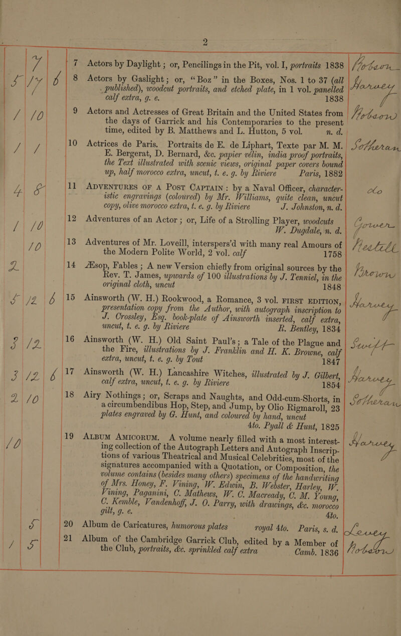  eae =   9 10 the days of Garrick and his Contemporaries to the present time, edited by B. Matthews and L. Hutton, 5 vol. n. a. | Actrices de Paris. Portraits de E. de Liphart, Texte par M. M.. Sotuiad E. Bergerat, D. Bernard, &amp;c. papier vélin, india proof portraits, the Teat illustrated with scenic views, original paper covers bound up, half morocco extra, uncut, t. e. g. by Riviere Paris, 1882      ADVENTURES OF A Post Caprain: by a Naval Officer, character- Oop istic engravings (coloured) by Mr. Williams, quite clean, uncut copy, olive morocco eatra, t. e. g. by Riviere J. Johnston, n. d. Adventures of an Actor ; or, Life of a Strolling Player, woodcuts ne tee W. Dugdale, n. d. Adventures of Mr. Loveill, interspers’d with many real Amours of the Modern Polite World, 2 vol. calf 1758 LEsop, Fables ; A new Version chiefly from original sources by the Rev. T. James, wowards of 100 illustrations by J. Tenniel, in the original cloth, uncut 1848 Ainsworth (W. H.) Rookwood, a Romance, 3 vol. FIRST EDITION, presentation copy from the Author, with autograph imscription to J. Crossley, Esq. book-plate of Ainsworth inserted, calf extra, uncut, t. é g. by Riviere ft. Bentley, 1834 Ainsworth (W. H.) Old Saint Paul’s; a Tale of the Plague and the Fire, illustrations by J. Franklin and H. K. Browne, calf extra, uncut, t. e. g. by Tout 1847 Ainsworth (W. H.) Lancashire Witches, illustrated by J. Gilbert, calf extra, uncut, t. e. g. by Riviere 1854 Airy Nothings ; or, Scraps and Naughts, and Odd-cum-Shorts, in a circumbendibus Hop, Step, and Jump, by Olio Rigmaroll, 23 plates engraved by G. Hunt, and coloured by hand, uncut 4to, Pyall &amp; Hunt, 1825 ALBUM AmicoruM. A volume nearly filled with a most interest- ing collection of the Autograph Letters and Autograph Inscrip- tions of various Theatrical and Musical Celebrities, most of the signatures accompanied with a Quotation, or Composition, the volume contains (besides many others) specimens of the handwriting of Mrs. Honey, F. Vining, W. Edwin, B. W. ebster, Harley, W. Vining, Paganini, C. Mathews, W. C. Macready, C. M. Young, C. Kemble, Vandenhoff, J. 0. Parry, with drawings, &amp;ce. morocco gilt, g. &amp; 4to, Album de Caricatures, humorous plates royal 4to. Paris, s. d. Album of the Cambridge Garrick Club, edited by a Member of the Club, portraits, de. sprinkled calf extra Camb. 1836 hrtdl 