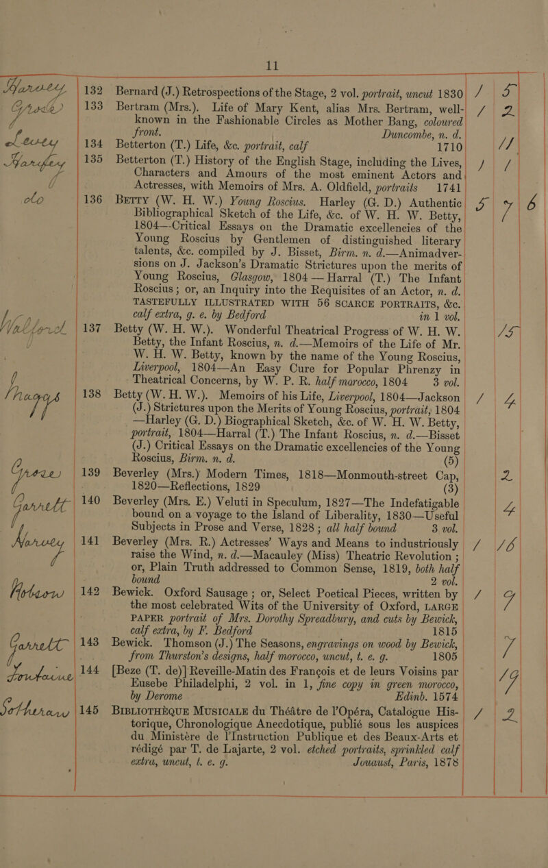    eis 134 arsfey |*8 fo clo 136 by Dp. of 137 L, 138   Bernard (J.) Retrospections of the Stage, 2 vol. portrait, uncut 1830 Bertram (Mrs.). Life of Mary Kent, alias Mrs. Bertram, well- known in the Fashionable Circles as Mother Bang, colowred front. | Duncombe, n. d. Betterton (T.) Life, &amp;. portrait, calf 1710 Betterton (T.) History of the English Stage, including the Lives, Characters and Amours of the most eminent Actors and Actresses, with Memoirs of Mrs. A. Oldfield, portraits 1741 Berry (W. H. W.) Young Roscius. Harley (G. D.) Authentic 4° Bibliographical Sketch of the Life, &amp;c. of W. H. W. Betty, 1804—-Critical Essays on the Dramatic excellencies of the Young Roscius by Gentlemen of distinguished literary. talents, &amp;c. compiled by J. Bisset, Birm. n. d.—Animadver-. sions on J. Jackson’s Dramatic Strictures upon the merits of Young Roscius, Glasgow, 1804 — Harral (T.) The Infant | Roscius ; or, an Inquiry into the Requisites of an Actor, n. d. | ) TASTEFULLY ILLUSTRATED WITH 56 SCARCE PORTRAITS, &amp;c.. | |  : } calf extra, g. e. by Bedford in 1 vol. | Betty (W. H. W.). Wonderful Theatrical Progress of W. H. W. | Betty, the Infant Roscius, n. d.—Memoirs of the Life of Mr. W. H. W. Betty, known by the name of the Young Roscius, Liwerpool, 1804—An Easy Cure for Popular Phrenzy in | Theatrical Concerns, by W. P. R. half marocco, 1804 3 vol. | Betty (W.H. W.). Memoirs of his Life, Liverpool, 1804—Jackson / (J.) Strictures upon the Merits of Young Roscius, portrait, 1804. | _—Harley (G. D.) Biographical Sketch, &amp;. of W. H. W. Betty, | | portrait, 1804—Harral (T.) The Infant Roscius, n. d.—Bisset (J.) Critical Essays on the Dramatic excellencies of the Young Roscius, Birm. n. d. Beverley (Mrs.) Modern Times, | 1820—Reflections, 1829 | | ) Beverley (Mrs. E.) Veluti in Speculum, 1827—The Indefatigable | bound on a voyage to the Island of Liberality, 1830—Useful Subjects in Prose and Verse, 1828 ; all half bound 3 vol. Beverley (Mrs. R.) Actresses’ Ways and Means to industriously // raise the Wind, n. d.Macauley (Miss) Theatric Revolution ; or, Plain Truth addressed to Common Sense, 1819, both half bound 2 vol. Bewick. Oxford Sausage ; or, Select Poetical Pieces, written by / the most celebrated Wits of the University of Oxford, LARGE | PAPER portrait of Mrs. Dorothy Spreadbury, and cuts by Bewick, | calf extra, by F. Bedford 1815 | Bewick. Thomson (J.) The Seasons, engravings on wood by Bewick, from Thurston’s designs, half morocco, uncut, t. @ 9. 1805 [Beze (T. de)] Reveille-Matin des Francois et de leurs Voisins par | EKusebe Philadelphi, 2 vol. in 1, fine copy in green morocco, by Derome Edinb. 1574 BIBLIOTHEQUE MUSICALE du Théatre de l’Opéra, Catalogue His- torique, Chronologique Anecdotique, publié sous les auspices du Ministere de l’Instruction Publique et des Beaux-Arts et rédigé par T. de Lajarte, 2 vol. etched portraits, sprinkled calf Jowaust, Paris, 1878 (5) 1818—Monmouth-street Cap, | 3 ;  4 y 2. extra, uncut, t. e. 9g.