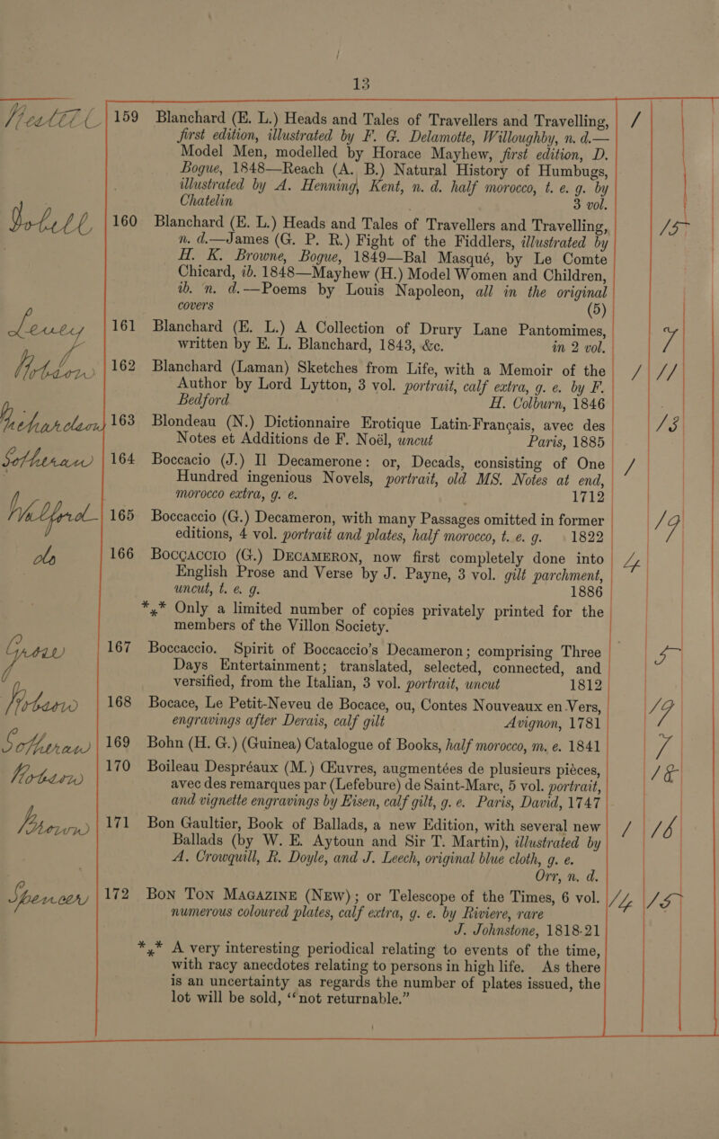 fleat&amp;l a VoLetl, Leuty SoMa 13 159 Blanchard (E. L.) Heads and Tales of Travellers and Travelling, | / first edition, illustrated by F. G. Delamotte, Willoughby, n. d.— Model Men, modelled by Horace Mayhew, first edition, D. Bogue, 1848—Reach (A. B.) Natural History of Humbugs, illustrated by A. Henning, Kent, n. d. half morocco, t. e. 9. by Chatelin 3 vol. | ea 160 Blanchard (E. L.) Heads and Tales of Travellers and Travelling, [5 | n. d.—James (G. P. R.) Fight of the Fiddlers, illustrated by | H. K. Browne, Bogue, 1849—Bal Masqué, by Le Comte Chicard, ib. 1848—Mayhew (H.) Model Women and Children, ib. n. d.—Poems by Louis Napoleon, all in the original covers 161 Blanchard (E. L.) A Collection of Drury Lane Pantomimes, Wy, written by E. L. Blanchard, 1843, &amp;c. in 2 vol. 162 Blanchard (Laman) Sketches from Life, with a Memoir of the| /|// Author by Lord Lytton, 3 vol. portrait, calf eatra, g. e. by F. Bedford H. Colburn, 1846 163 Blondeau (N.) Dictionnaire Erotique Latin-Francais, avec des Te | Notes et Additions de F. Noél, uncut Paris, 1885 | 164 Boccacio (J.) Il Decamerone: or, Decads, consisting of One / — | Hundred ingenious Novels, portrait, old MS. Notes at end, | |  morocco extra, g. e. 1712 165 Boccaccio (G.) Decameron, with many Passages omitted in former | / 9 editions, 4 vol. portrait and plates, half morocco, t..e. g. 1822 | | 166 Bocgaccto (G.) DEcAMERON, now first completely done into Ly | English Prose and Verse by J. Payne, 3 vol. gilt parchment, | | uncut, t. @&amp; 9g. 1886 | ) *,* Only a limited number of copies privately printed for the | members of the Villon Society.  167 Boccaccio. Spirit of Boccaccio’s Decameron; comprising Three Days Entertainment; translated, selected, connected, and versified, from the Italian, 3 vol. portrait, uncut 1812 168 Bocace, Le Petit-Neveu de Bocace, ou, Contes Nouveaux en.V ers, engravings after Derais, calf gilt Avignon, 1781 | 169 Bohn (H. G.) (Guinea) Catalogue of Books, half morocco, m. e. 1841 ) JE | 170 Boileau Despréaux (M.) CEuvres, augmentées de plusieurs piéces, avec des remarques par (Lefebure) de Saint-Mare, 5 vol. portrait, and vignette engravings by Eisen, calf gilt, g. e. Paris, David, 1747 171 Bon Gaultier, Book of Ballads, a new Edition, with several new el ye | aa Ballads (by W. E. Aytoun and Sir T. Martin), illustrated by A. Crowquill, R. Doyle, and J. Leech, original blue cloth, 9. e. Orr, n. d. numerous coloured plates, calf extra, g. e. by Riviere, rare “4 J. Johnstone, 1818-21 *,* A very interesting periodical relating to events of the time, with racy anecdotes relating to persons in high life. As there is an uncertainty as regards the number of plates issued, the lot will be sold, ‘‘not returnable.” 