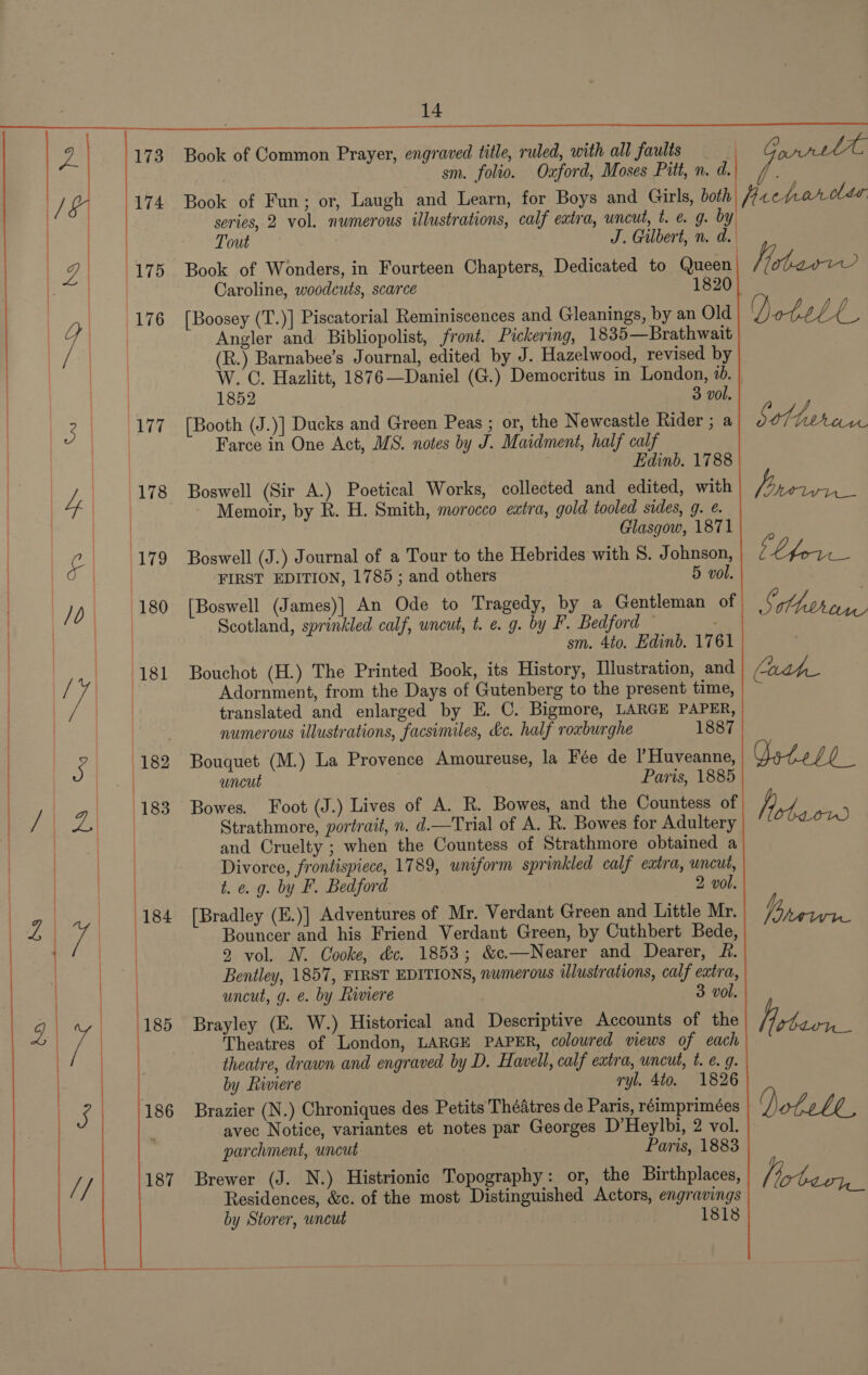  Ws hs, | 10 |  Book of Common Prayer, engraved title, ruled, with all faults — sm. folio. Oxford, Moses Pitt, n. d. Book of Fun; or, Laugh and Learn, for Boys and Girls, both series, 2 vol. numerous illustrations, calf extra, uncut, t. @ 9. by Tout J. Gilbert, n. de Book of Wonders, in Fourteen Chapters, Dedicated to Queen Caroline, woodcuts, scarce 1820 [Boosey (T.)] Piscatorial Reminiscences and Gleanings, by an Old Angler and Bibliopolist, front. Pickering, 1835—Brathwait (R.) Barnabee’s Journal, edited by J. Hazelwood, revised by W. C. Hazlitt, 1876—Daniel (G.) Democritus in London, 6. 1852 3 vol. [Booth (J.)] Ducks and Green Peas ; or, the Newcastle Rider ; a Farce in One Act, MS. notes by J. Maidment, half calf Edinb. 1788 Boswell (Sir A.) Poetical Works, collected and edited, with Memoir, by R. H. Smith, morocco extra, gold tooled sides, g. @. Glasgow, 1871 Boswell (J.) Journal of a Tour to the Hebrides with S. Johnson, FIRST EDITION, 1785 ; and others 5 vol. [Boswell (James)] An Ode to Tragedy, by a Gentleman of Scotland, sprinkled calf, wneut, t. e. g. by F. Bedford — sm. 4to. Edinb. 1761 Bouchot (H.) The Printed Book, its History, Illustration, and Adornment, from the Days of Gutenberg to the present time, translated and enlarged by E. C. Bigmore, LARGE PAPER, numerous illustrations, facsimiles, &amp;c. half roxburghe 1887 Bouquet (M.) La Provence Amoureuse, la Fée de ’Huveanne, uncut Paris, 1885 Bowes. Foot (J.) Lives of A. R. Bowes, and the Countess of Strathmore, portrait, n. d.—Trial of A. R. Bowes for Adultery and Cruelty ; when the Countess of Strathmore obtained a Divorce, frontispiece, 1789, wniform sprinkled calf extra, uncut, t. e.g. by F. Bedford 2 vol. [Bradley (E.)] Adventures of Mr. Verdant Green and Little Mr. Bouncer and his Friend Verdant Green, by Cuthbert Bede, 2 vol. N. Cooke, &amp;c. 1853; &amp;c.—Nearer and Dearer, R. Bentley, 1857, FIRST EDITIONS, numerous ilustrations, calf eatra, uncut, g. é. by Riviere 3 vol. Brayley (E. W.) Historical and Descriptive Accounts of the Theatres of London, LARGE PAPER, coloured views of each theatre, drawn and engraved by D. Hawell, calf extra, uncut, t. e. 9. by Riviere ryl. 4to. 1826 Brazier (N.) Chroniques des Petits Théatres de Paris, réimprimées parchment, uncut Paris, 1883 Brewer (J. N.) Histrionic Topography: or, the Birthplaces, Residences, &amp;c. of the most Distinguished Actors, engravings by Storer, wncut 1818  . ee Hee Dotele Sotho as a LP TOSS