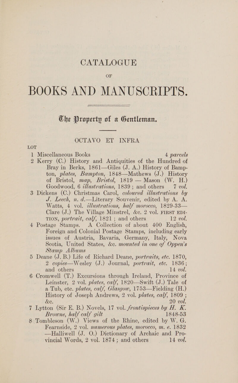 CATALOGUE OF BOOKS AND MANUSCRIPTS.   Ghe Qroperty of a Gentleman.  OCTAVO ET INFRA 1 Miscellaneous Books 4 parcels 2 Kerry (C.) History and Antiquities of the Hundred of Bray in Berks, 1861—Giles (J. A.) History of Bamp- ton, plates, Bampton, 1848—Mathews (J.) History of Bristol, map, Bristol, 1819 — Mason (W. H.) Goodwood, 6 zllustrations, 1839; and others 7 vol. 3 Dickens (C.) Christmas Carol, coloured illustrations by J. Leech, n. d.—lLiterary Souvenir, edited by A. A. Watts, 4 vol. cllustrations, half morocco, 1829-33— Clare (J.) The Village Minstrel, &amp;c. 2 vol. FIRST EDI- TION, portrait, calf, 1821; and others 12 vol. 4 Postage Stamps. &lt;A Collection of about 400 English, Foreign and Colonial Postage Stamps, including early issues of Austria, Bavaria, Germany, Italy, Nova Scotia, United States, &amp;c. mounted in one of Oppen’s Stamp Albums 5 Deane (J. B.) Life of Richard Deane, portraits, etc. 1870, 2 copies—Wesley (J.) Journal, portrait, etc. 1836; and others | 14 vol. 6 Cromwell (T.) Excursions through Ireland, Province of Leinster, 2 vol. plates, calf, 1820-—Swift (J.) Tale of a Tub, etc. plates, calf, Glasgow, 1753—Fielding (H.) History of Joseph Andrews, 2 vol. plates, calf, 1809 ; &amp;e. 20 vol. 7 Lytton (Sir E. B.) Novels, 17 vol. frontispieces by H. K. Browne, half calf gilt 1848-53 8 Tombleson (W.) Views of the Rhine, edited by W. G. Fearnside, 2 vol. nwmerous plates, morocco, m. ée. 1832 —Halliwell (J. O.) Dictionary of Archaic and. Pro-