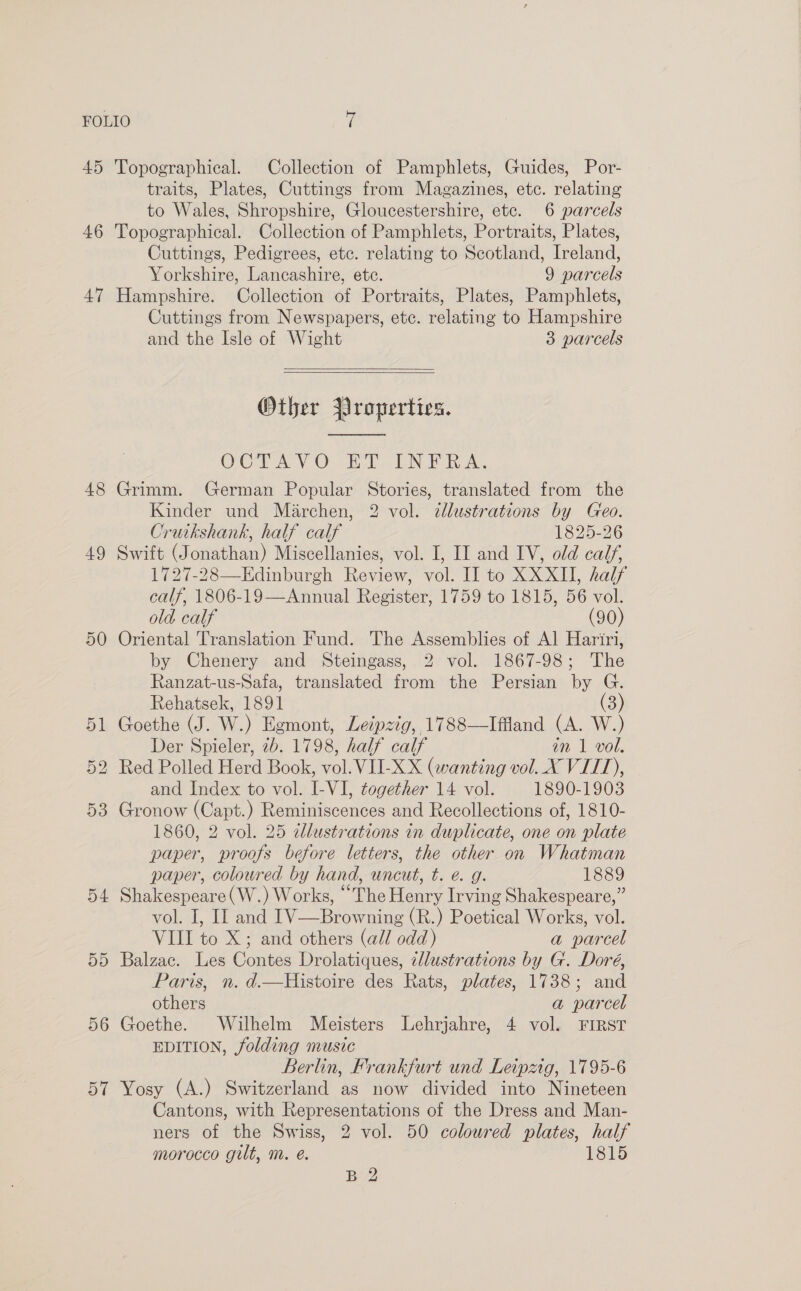 45 46 47 48 49 50 53 D4 5D 56 57 Topographical. Collection of Pamphlets, Guides, Por- traits, Plates, Cuttings from Magazines, etc. relating to Wales, Shropshire, Gloucestershire, etc. 6 parcels Topographical. Collection of Pamphlets, Portraits, Plates, Cuttings, Pedigrees, ete. relating to Scotland, Ireland, Yorkshire, Lancashire, ete. 9 parcels Hampshire. Collection of Portraits, Plates, Pamphlets, Cuttings from Newspapers, ete. relating to Hampshire and the Isle of Wight 3 parcels   Other Properties.  OCTAVO ro LN RA, Grimm. German Popular Stories, translated from the Kinder und Marchen, 2 vol. cllustrations by Geo. Cruikshank, half calf 1825-26 Swift (Jonathan) Miscellanies, vol. I, II and IV, old calf, 1727-28—KEdinburgh Review, vol. II to XXXII, half calf, 1806-19—Annual Register, 1759 to 1815, 56 vol. old. calf (90) Oriental Translation Fund. The Assemblies of Al Hariri, by Chenery and Steingass, 2 vol. 1867-98; The Ranzat-us-Safa, translated from the Persian by G. Rehatsek, 1891 3) Goethe (J. W.) Egmont, Leipzig, 1788—Iffland (A. W.) Der Spieler, #b. 1798, half calf an 1 vol. Red Polled Herd Book, vol. VILXX (wanting vol. X VIIT), and Index to vol. I-VI, together 14 vol. 1890-1903 Gronow (Capt.) Reminiscences and Recollections of, 1810- 1860, 2 vol. 25 ddlustrations in duplicate, one on plate paper, proofs before letters, the other on Whatman paper, coloured by hand, uncut, t. e. g. 1889 Shakespeare (W.) Works, “The Henry Irving Shakespeare,” vol. I, II and IV—Browning (R.) Poetical Works, vol. VIII to X; and others (all odd) a parcel Balzac. Les Contes Drolatiques, illustrations by G. Doré, Paris, n. d.—Histoire des Rats, plates, 1738; and Silene a parcel Goethe. Wilhelm Meisters Lehrjahre, 4 vol. FIRST EDITION, folding music Berlin, Frankfurt und Leipzig, 1795-6 Yosy (A.) Switzerland as now divided into Nineteen Cantons, with Representations of the Dress and Man- ners of the Swiss, 2 vol. 50 coloured plates, half morocco gilt, m. é. 1815 B 2