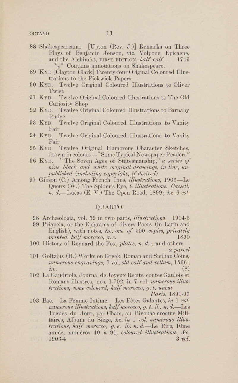 88 Shakespeareana. [Upton (Rev. J.)] Remarks on Three Plays of Benjamin Jonson, viz. Volpone, Epicaene, and the Alchimist, FIRST EDITION, half calf 1749 *,* Contains annotations on Shakespeare. 89 Kyp [Clayton Clark] Twenty-four Original Coloured Illus- trations to the Pickwick Papers 90 Kyp. Twelve Original Coloured Illustrations to Oliver Twist 91 Kyp. Twelve Original Coloured Illustrations to The Old Curiosity Shop 92 Kyp. Twelve Original Coloured Illustrations to Barnaby Rudge ; 93 Kyp. ‘Twelve Original Coloured Illustrations to Vanity Fair 94 Kyp. Twelve Original Coloured Illustrations to Vanity Fair 95 Kyp. Twelve Original Humorous Character Sketches, drawn in colours — Some Typical Newspaper Readers” 96 Kyp. “The Seven Ages of Statesmanship,” a series of nine black and white original drawings, in line, un- published (including copyright, if desired) 97 Gibson (C.) Among French Inns, ¢lustrations, 1906—Le Queux (W.) The Spider’s Eye, 8 illustrations, Cassell, n. d.—Lucas (E. V.) The Open Road, 1899; &amp;e. 6 vol. QUARTO. 98 Archeologia, vol. 59 in two parts, zdlustrations 1904-5 99 Priapeia, or the Epigrams of divers Poets (in Latin and English), with notes, &amp;c. one of 500 copies, privately printed, half morocco, g. é. 1890 100 History of Reynard the Fox, plates, n. d.; and others a parcel 101 Goltzius (H.) Works on Greek, Roman and Sicilian Coins, numerous engravings, T vol. old calf and vellum, 1566 ; &amp;C. 102 La Gaudriole, Journal de Joyeux Recits, contes Gaulois et Romans illustres, nos. 1-702, in 7 vol. newmerous cllus- trations, some coloured, half morocco, g. t. uncut Paris, 1891-97 103 Bac. La Femme Intime. Les Fétes Galantes, 2 1 vol. numerous illustrations, half morocco, g.t. 1b. n. d.—Les Togues du Jour, par Cham, au Bivouac croquis Mili- taires, Album du Siege, &amp;c. 72 1 vol. numerous allus- trations, half morocco, g.e. ib. n.d.—Le Rire, 10me année, numéros 40 a 91, coloured illustrations, de.