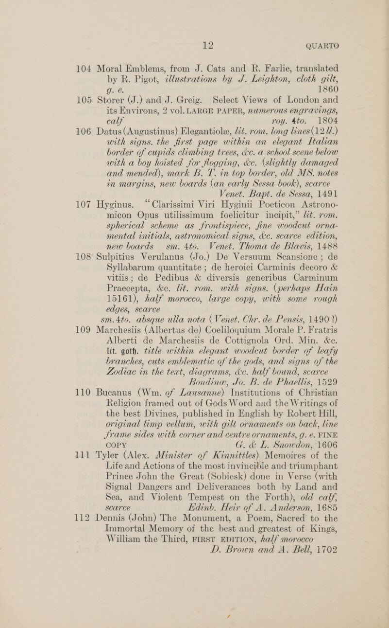 104 Moral Emblems, from J. Cats and R. Farlie, translated by R. Pigot, dllustrations by J. Leighton, cloth gilt, g. @. 1860 105 Storer (J.) and J. Greig. Select Views of London and its Environs, 2 vol. LARGE PAPER, numerous engravings, calf roy. 4to. 1804 106 Datus(Augustinus) Elegantiole, lit. rom. long lines(12U.) with signs. the first page within an elegant Italian border of cupids climbing trees, cc. a school scene below with a boy hoisted for flogging, ke. (slightly damaged and mended), mark B. T. in top border, old MS. notes in margins, new boards (an early Sessa book), scarce Venet. Bapt. de Sessa, 1491 107 Hyginus. “Clarissimi Viri Hyginii Poeticon Astrono- micon Opus utilissimum foelicitur incipit,” lt. rom. spherical scheme as frontispiece, fine woodcut orna- mental initials, astronomical signs, &amp;c. scarce edition, new boards sm. 4to. Venet. Thoma de Blavis, 1488 108 Sulpitius Verulanus (Jo.) De Versuum Scansione ; de Syllabarum quantitate ; de heroici Carminis decoro &amp; vitiis; de Pedibus &amp; diversis generibus Carminum Praecepta, &amp;e. Lit. rom. with signs. (perhaps Hain 15161), half morocco, large copy, with some rough edges, scarce sm.4to. absque ulla nota (Venet. Chr. de Pensis, 1490 2) 109 Marchesiis (Albertus de) Coeliloguium Morale P. Fratris Alberti de Marchesiis de Cottignola Ord. Min. &amp;e. lit. goth. ttle within elegant woodcut border of leafy branches, cuts emblematic of the gods, and signs of the Zodiac in the text, diagrams, &amp;c. half bound, scarce Bondinw, Jo. B. de Phaellis, 1529 110 Bucanus (Wm. of Lausanne) Institutions of Christian Religion framed out of Gods Word and the Writings of the best Divines, published in English by Robert Hill, original limp vellum, with gilt ornaments on back, line Srame sides with corner and centre ornaments, g. €. FINE COPY G. &amp; L. Snowdon, 1606 111 Tyler (Alex. Minister of Kinnittles) Memoires of the Life and Actions of the most invincible and triumphant Prince John the Great (Sobiesk) done in Verse (with Signal Dangers and Deliverances both by Land and Sea, and Violent Tempest on the Forth), old calf, scarce Kdinb. Heir of A. Anderson, 1685 112 Dennis (John) The Monument, a Poem, Sacred to the Immortal Memory of the best and greatest of Kings, William the Third, FIRST EDITION, half morocco D. Brown and A. Bell, 1702