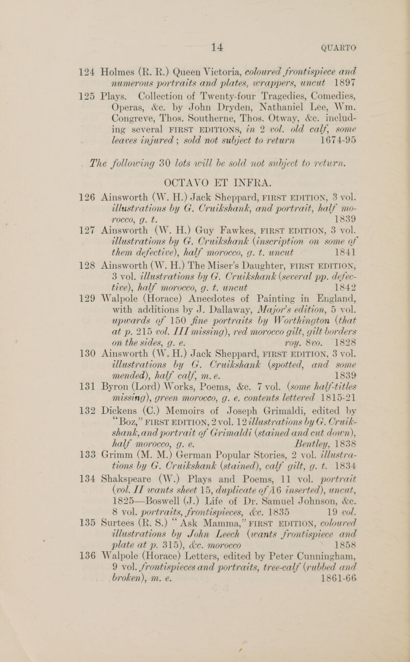 124 Holmes (R. R.) Queen Victoria, coloured frontispiece and numerous portraits and plates, wrappers, uncut 1897 Operas, &amp;c. by John Dryden, Nathaniel Lee, Wm. Congreve, Thos. Southerne, Thos. Otway, &amp;c. includ- ing several FIRST EDITIONS, 77 2 vol. old calf, some leaves injured ; sold not subject to return 1674-95 130 134 135 136 OCTAVO ET INFRA. Ainsworth (W. H.) Jack Sheppard, FIRST EDITION, 3 vol. illustrations by G. Cruikshank, and portrait, half mo- rocco, g. t. 1839 Ainsworth (W. H.) Guy Fawkes, FIRST EDITION, 3 vol. illustrations by G. Cruikshank (inscription on some of them defective), half morocco, g. t. uncut 1841 Ainsworth (W. H.) The Miser’s Daughter, FIRST EDITION, 3 vol. tllustrations by G. Cruikshank (several pp. defec- tive), half morocco, g. t. uncut 1842 Walpole (Horace) Anecdotes of Painting in England, with additions by J. Dallaway, MWajor’s edition, 5 vol. upwards of 150 fine portraits by Worthington (that at p. 215 vol. IIT missing), red morocco gilt, gilt borders on the sides, g. é. roy. 8vo. 1828 Ainsworth (W. H.) Jack Sheppard, FIRST EDITION, 3 vol. illustrations by G. Cruikshank (spotted, and some mended), half calf, m. e. 1839 Byron (Lord) Works, Poems, &amp;¢. 7 vol. (some half-titles missing), green morocco, g. e. contents lettered 1815-21 Dickens (C.) Memoirs of Joseph Grimaldi, edited by Boz,” FIRST EDITION, 2 vol. 12 dllustrations by G. Oruik- shank, and portrait of Grimaldi (stained and cut down), half morocco, g. @. Bentley, 1838 Grimm (M. M.) German Popular Stories, 2 vol. ¢lustra- tions by G. Cruikshank (stained), calf gilt, g. t. 1834 Shakspeare (W.) Plays and Poems, 11 vol. portrait (vol. IT wants sheet 15, duplicate of A6 inserted), uncut, 1825—Boswell (J.) Life of Dr. Samuel Johnson, We. 8 vol. portraits, frontispieces, &amp;e. 1835 19 vol. Surtees (R. S.) “ Ask Mamma,” FIRST EDITION, coloured illustrations by John Leech (wants frontispiece and plate at p. 315), &amp;e. morocco | 1858 Walpole (Horace) Letters, edited by Peter Cunningham, 9 vol. frontispieces and portraits, tree-calf (rubbed and broken), m. e. 1861-66