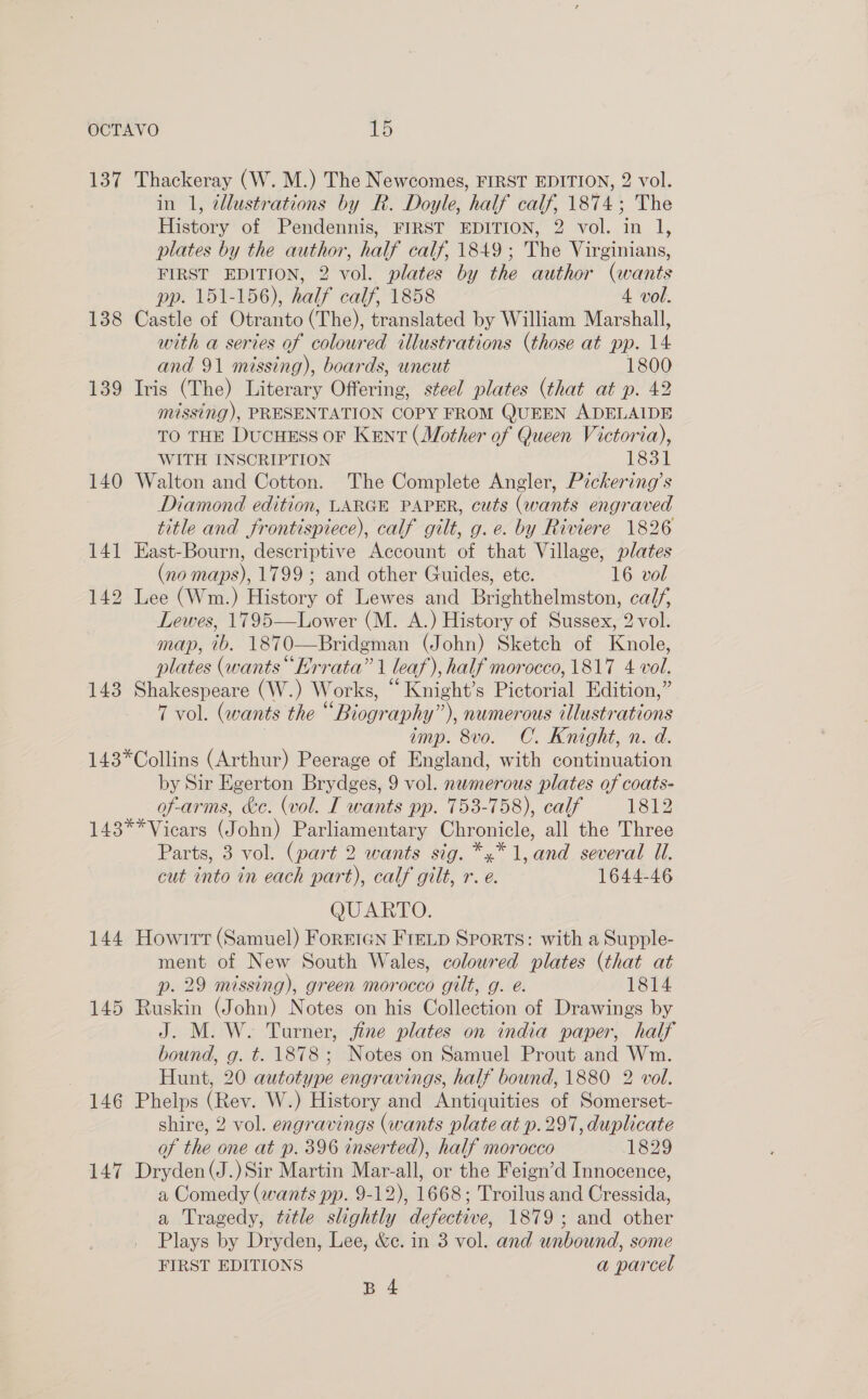 137 Thackeray (W. M.) The Newcomes, FIRST EDITION, 2 vol. in 1, illustrations by R. Doyle, half calf, 1874; The History of Pendennis, FIRST EDITION, 2 vol. in 1, plates by the author, half calf, 1849; The Virginians, FIRST EDITION, 2 vol. plates by the author (wants pp. 151-156), half calf, 1858 4. vol. 138 Castle of Otranto (The), translated by William Marshall, with a series of coloured illustrations (those at pp. 14 and 91 missing), boards, uncut 1800 139 Iris (The) Literary Offering, steel plates (that at p. 42 missing), PRESENTATION COPY FROM QUEEN ADELAIDE TO THE DucHESS OF Kent (Mother of Queen Victoria), WITH INSCRIPTION 1831 140 Walton and Cotton. The Complete Angler, Pickering’s Diamond edition, LARGE PAPER, cuts (wants engraved title and frontispiece), calf gilt, g.e. by Riviere 1826 141 East-Bourn, descriptive Account of that Village, plates (no maps), 1799; and other Guides, ete. 16 vol 142 Lee (Wm.) History of Lewes and Brighthelmston, ca//, Lewes, 1795—Lower (M. A.) History of Sussex, 2 vol. map, 7b. 1870—Bridgman (John) Sketch of Knole, plates (wants “Errata” | leaf), half morocco, 1817 4 vol. 143 Shakespeare (W.) Works, “ Knight’s Pictorial Edition,” 7 vol. (wants the “Biography”), numerous illustrations imp. 8vo. C. Knight, n. d. 143*Collins (Arthur) Peerage of England, with continuation by Sir Egerton Brydges, 9 vol. nemerous plates of coats- of-arms, ke. (vol. I wants pp. 753-758), calf 1812 143**Vicars (John) Parliamentary Chronicle, all the Three Parts, 3 vol. (part 2 wants sig. *,* 1, and several Ul. cut into in each part), calf gilt, r. e. 1644-46 QUARTO. 144 Howirt (Samuel) Foreten FreLp Sports: with a Supple- ment of New South Wales, coloured plates (that at p. 29 missing), green morocco gilt, g. e. 1814 145 Ruskin (John) Notes on his Collection of Drawings by J. M. W. Turner, jine plates on india paper, half bound, g. t. 1878 ; Notes on Samuel Prout and Wm. Hunt, 20 autotype engravings, half bound, 1880 2 vol. 146 Phelps (Rev. W.) History and Antiquities of Somerset- shire, 2 vol. engravings (wants plate at p.297, duplicate of the one at p. 396 inserted), half morocco 1829 147 Dryden(J.)Sir Martin Mar-all, or the Feign’d Innocence, a Comedy (wants pp. 9-12), 1668; Troilus and Cressida, a Tragedy, title slightly defective, 1879; and other Plays by Dryden, Lee, &amp;ec. in 3 vol. and unbound, some FIRST EDITIONS a parcel B 4