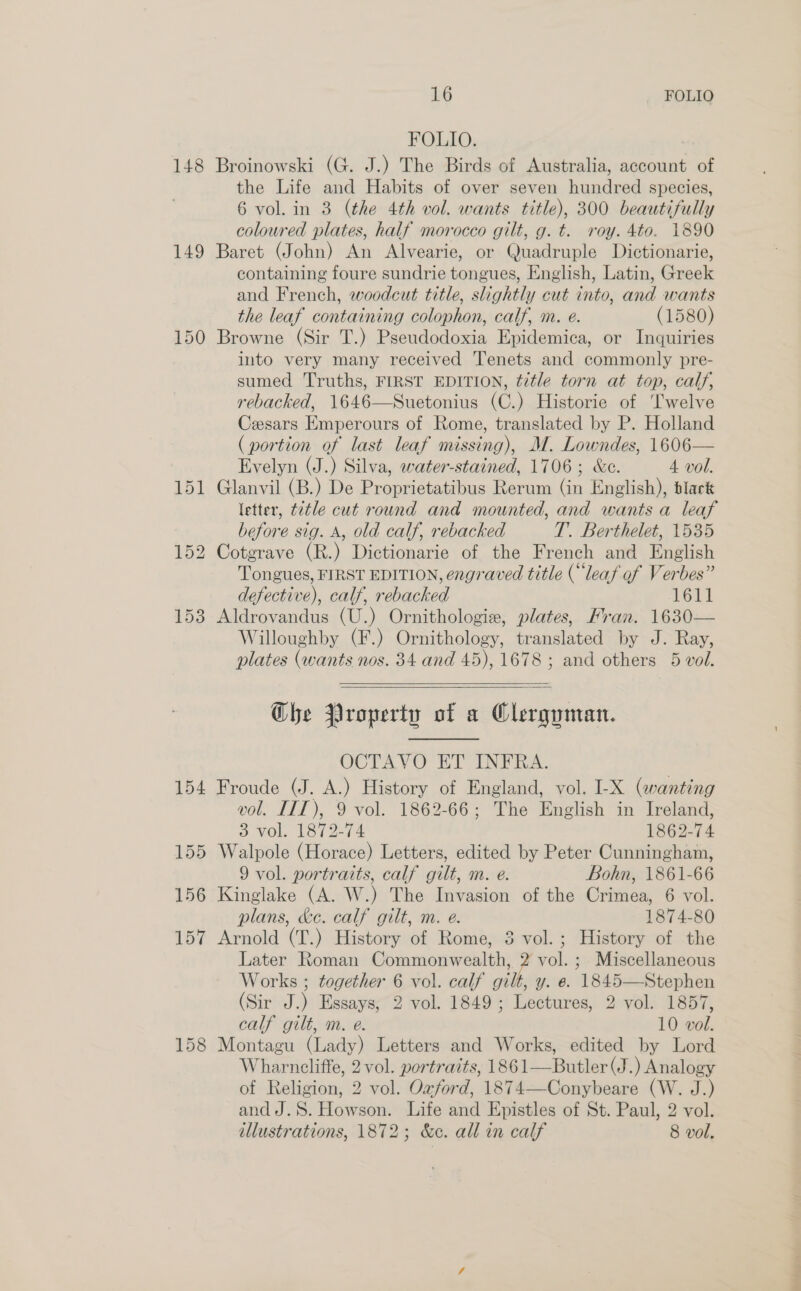 148 149 150 154 155 156 157 158 16 FOLIO FOLIO. : Broinowski (G. J.) The Birds of Australia, account of the Life and Habits of over seven hundred species, 6 vol. in 3 (the 4th vol. wants title), 300 beautifully coloured plates, half morocco gilt, g. t. roy. 4to. 1890 Baret (John) An Alvearie, or Quadruple Dictionarie, containing foure sundrie tongues, English, Latin, Greek and French, woodcut title, slightly cut into, and wants the leaf containing colophon, calf, m. e. (1580) Browne (Sir T.) Pseudodoxia Epidemica, or Inquiries into very many received Tenets and commonly pre- sumed Truths, FIRST EDITION, title torn at top, calf, rebacked, 1646—Suetonius (C.) Historie of ‘lwelve Cesars Emperours of Rome, translated by P. Holland (portion of last leaf missing), M. Lowndes, 1606— Evelyn (J.) Silva, water-stained, 1706; &amp;c. 4 vol. Glanvil (B.) De Proprietatibus Rerum (in English), black letter, t2tle cut round and mounted, and wants a leaf before sig. A, old calf, rebacked T. Berthelet, 1535 Cotgrave (R.) Dictionarie of the French and English Tongues, FIRST EDITION, engraved title (“leaf of Verbes” defective), calf, rebacked 1611 Aldrovandus (U.) Ornithologie, plates, Fran. 1630— Willoughby (F.) Ornithology, translated by J. Ray, plates (wants nos. 34 and 45), 1678 ; and others 5 vol.  Che Property of a Clerguman. OCTAVO ET INFRA. Froude (J. A.) History of England, vol. I-X (wanting vol. LIT), 9 vol. 1862-66; The English in Ireland, 3 yol. 1872-74 1862-74 Walpole (Horace) Letters, edited by Peter Cunningham, 9 vol. portraits, calf gilt, m. e. Bohn, 1861-66 Kinglake (A. W.) The Invasion of the Crimea, 6 vol. plans, ke. calf gilt, m. e. 1874-80 Arnold (T.) History of Rome, 3 vol. ; History of the Later Roman Commonwealth, 2 vol. ; Miscellaneous Works ; together 6 vol. calf gilt, y. e. 1845—Stephen (Sir J.) Essays, 2 vol. 1849; Lectures, 2 vol. 1857, calf gilt, m. e. 10 vol. Montagu (Lady) Letters and Works, edited by Lord Wharncliffe, 2 vol. portraits, 1861—Butler (J.) Analogy of Religion, 2 vol. Oxford, 1874—Conybeare (W. J.) andJ.S. Howson. Life and Epistles of St. Paul, 2 vol.