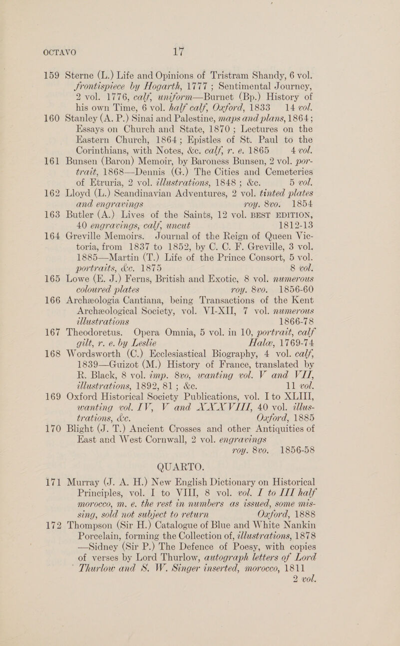 159 160 161 fol ior) bo 163 164 165 169 170 ve! Sterne (L.) Life and Opinions of Tristram Shandy, 6 vol. JSrontispiece by Hogarth, \777 ; Sentimental Journey, 2 vol. 1776, calf, uniform—Burnet (Bp.) History of his own Time, 6 vol. half calf, Oxford, 1833 14 vol. Stanley (A. P.) Sinai and Palestine, maps and plans, 1864 ; Essays on Church and State, 1870; Lectures on the Eastern Church, 1864; Epistles of St. Paul to the Corinthians, with Notes, &amp;e. calf, r. e. 1865 4 vol. Bunsen (Baron) Memoir, by Baroness Bunsen, 2 vol. po7- trait, 1868—Dennis (G.) The Cities and Cemeteries of Etruria, 2 vol. cllustrations, 1848 ; &amp;c. 5 vol. and engravings roy. 8vo. 1854 Butler (A.) Lives of the Saints, 12 vol. BEST EDITION, 40 engravings, calf, uncut 1812-13 Greville Memoirs. Journal of the Reign of Queen Vic- toria, from 1837 to 1852, by C. C. F. Greville, 3 vol. 1885—Martin (T.) Life of the Prince Consort, 5 vol. portraits, de. 1875 8 vol. Lowe (E. J.) Ferns, British and Exotic, 8 vol. nemerous coloured plates roy. 8vo. 1856-60 Archeologia Cantiana, being Transactions of the Kent Archeological Society, vol. VI-XII, 7 vol. numerous illustrations 1866-78 Theodoretus. Opera Omnia, 5 vol. in 10, portrait, calf gilt, r. e. by Leslie Halo, 1769-74 Wordsworth (C.) Ecclesiastical Biography, 4 vol. calf, 1839—Guizot (M.) History of France, translated by R. Black, 8 vol. ¢mp. 8v0, wanting vol. V and VI, illustrations, 1892, 81; &amp;e. 11 vol. Oxford Historical Society Publications, vol. Ito XLII, wanting vol. IV, V and XXX VIII, 40 vol. cllus- trations, ac. Oxford, 1885 Blight (J. T.) Ancient Crosses and other Antiquities of East and West Cornwall, 2 vol. engravings roy. 8vo. 1856-58 QUARTO. Murray (J. A. H.) New English Dictionary on Historical Principles, vol. I to VIII, 8 vol. vol. I to LI half morocco, m. e. the rest in numbers as issued, some mis- sing, sold not subject to return Oxford, 1888 Thompson (Sir H.) Catalogue of Blue and White Nankin Porcelain, forming the Collection of, 2ll/ustrations, 1878 — Sidney (Sir P.) The Defence of Poesy, with copies of verses by Lord Thurlow, autograph letters of Lord Thurlow and S. W. Singer inserted, morocco, 1811 2 vol.