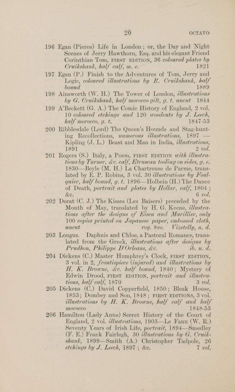196 Voy 198 199 200 201 203 204 205 206 20 OCTAVO Egan (Pierce) Life in London; or, the Day and Night Scenes of Jerry Hawthorn, Esq. and his elegant Friend Corinthian Tom, FIRST EDITION, 36 coloured plates by Cruikshank, half calf, m. e: 1821 Egan (P.) Finish to the Adventures of Tom, Jerry and Logic, coloured illustrations by R. Cruikshank, half bound 1889 Ainsworth (W. H.) The Tower of London, ¢lustrations by G. Cruikshank, half morocco gilt, g. t. uncut 1844 A’Beckett (G. A.) The Comic History of England, 2 vol. 10 coloured etchings and 120 woodcuts by J. Leech, half morocco, g. t. 1847-53 Ribblesdale (Lord) The Queen’s Hounds and Stag-hunt- ing Recollections, nwmerous illustrations, 1897 — Kipling (J. L.) Beast and Man in India, ¢lustrations, 1891 2 vol. Rogers (S.) Italy, a Poem, FIRST EDITION with cllustra- tions by Turner, &amp;c. calf, Htruscan tooling on sides, g. e. 1830—Beyle (M. H.) La Chartreuse de Parme, trans- lated by E. P. Robins, 3 vol. 30 ¢dllustrations by Foul- quier, half bound, g. t. 1896—Holbein (H.) The Dance of Death, portrait and plates by Hollar, calf, 1804 ; &amp;C. 6 vol. Dorat (C. J.) The Kisses (Les Baisers) preceded by the Month of May, translated by H. G. Keene, zllustra- tions after the designs of kisen and Marillier, only 100 copies printed on Sapanese paper, embossed cloth, uncut roy. 8vo. Vizetelly, n. d. Longus. Daphnis and Chloe, a Pastoral Romance, trans- lated from the Greek, zllustrations after designs by Prudhon, Philippe D Orleans, ke. ib. n. d. Dickens (C.) Master Humphrey’s Clock, FIRST EDITION, 3 vol. in 2, frontispiece (injured) and illustrations by H. K. Browne, &amp;c. half bound, 1840; Mystery of Edwin Drood, FIRST EDITION, portrait and illustra- tions, half calf, 1870 3 vol. Dickens (C.) David Copperfield, 1850; Bleak House, 1853; Dombey and Son, 1848 ; FIRST EDITIONS, 3 vol. illustrations by H. K. Browne, half calf and half morocco 1848-53 Hamilton (Lady Anne) Secret History of the Court of England, 2 vol. 2l/ustrations, 1903—Le Fanu (W. R.) Seventy Years of Irish Life, portrait, 1894—Smedley (F. E.) Frank Fairlegh, 30 ¢llustrations by G. Cruik- shank, 1899—Smith (A.) Christopher Tadpole, 26