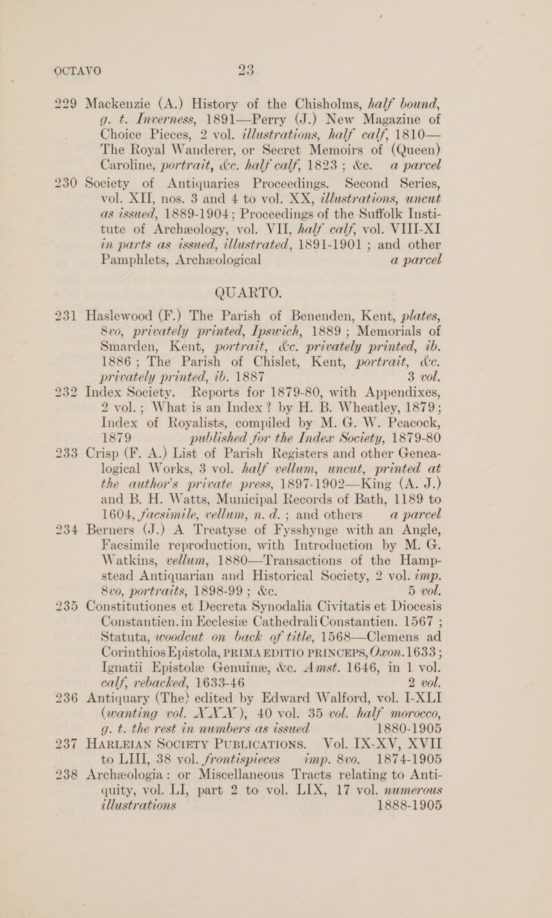 229 234 Mackenzie (A.) History of the Chisholms, half bound, g. t. Inverness, 1891—Perry (J.) New Magazine of Choice Pieces, 2 vol. cllustrations, half calf, 1810— The Royal Wanderer, or Secret Memoirs of (Queen) Caroline, portrait, &amp;e. half calf, 1823; &amp;e. a parcel Society of Antiquaries Proceedings. Second Series, vol. XII, nos. 3 and 4 to vol. XX, ¢llustrations, wneut as issued, 1889-1904; Proceedings of the Suffolk Insti- tute of Archeology, vol. VII, half calf, vol. VIII-XI in parts as issued, illustrated, 1891-1901 ; and other Pamphlets, Archeological a parcel QUARTO. Haslewood (F.) The Parish of Benenden, Kent, plates, 8vo, privately printed, Ipswich, 1889 ; Memorials of Smarden, Kent, portrait, &amp;c. privately printed, ib. 1886; The Parish of Chislet, Kent, portrait, de. privately printed, ib. 1887 3 vol. Index Society. Reports for 1879-80, with Appendixes, 2 vol.; What is an Index? by H. B. Wheatley, 1879; Index of Royalists, compiled by M. G. W. Peacock, 1879 published for the Index Society, 1879-80 Crisp (F. A.) List of Parish Registers and other Genea- logical Works, 3 vol. half vellum, uncut, printed at the author’s private press, 1897-1902—King (A. J.) and B. H. Watts, Municipal Records of Bath, 1189 to 1604, facsimile, vellum, n.d.; and others a parcel Berners (J.) A Treatyse of Fysshynge with an Angle, Facsimile reproduction, with Introduction by M. G. Watkins, vellwm, 1880—Transactions of the Hamp- stead Antiquarian and Historical Society, 2 vol. emp. 8vo, portraits, 1898-99; &amp;e. 5 vol. Constitutiones et Decreta Synodalia Civitatis et Diocesis Constantien.in Eeclesiz CathedraliConstantien. 1567 ; Statuta, woodcut on back of title, 1568—Clemens ad Corinthios Epistola, PRIMA EDITIO PRINCEPS, Ovon.1633 ; Ienatil Epistole Genuine, &amp;c. Amst. 1646, in 1 vol. calf, rebacked, 1633-46 2 vol. Antiquary (The) edited by Edward Walford, vol. I-XLI (wanting vol. XXX), 40 vol. 35 vol. half morocco, g. t. the rest in numbers as issued 1880-1905 HARLEIAN SOCIETY PusuticaTions. Vol. IX-XV, XVII to LIII, 38 vol. frontispieces imp. 8vo. 1874-1905 Archeologia: or Miscellaneous Tracts relating to Anti- quity, vol. LI, part 2 to vol. LIX, 17 vol. namerous illustrations . 1888-1905