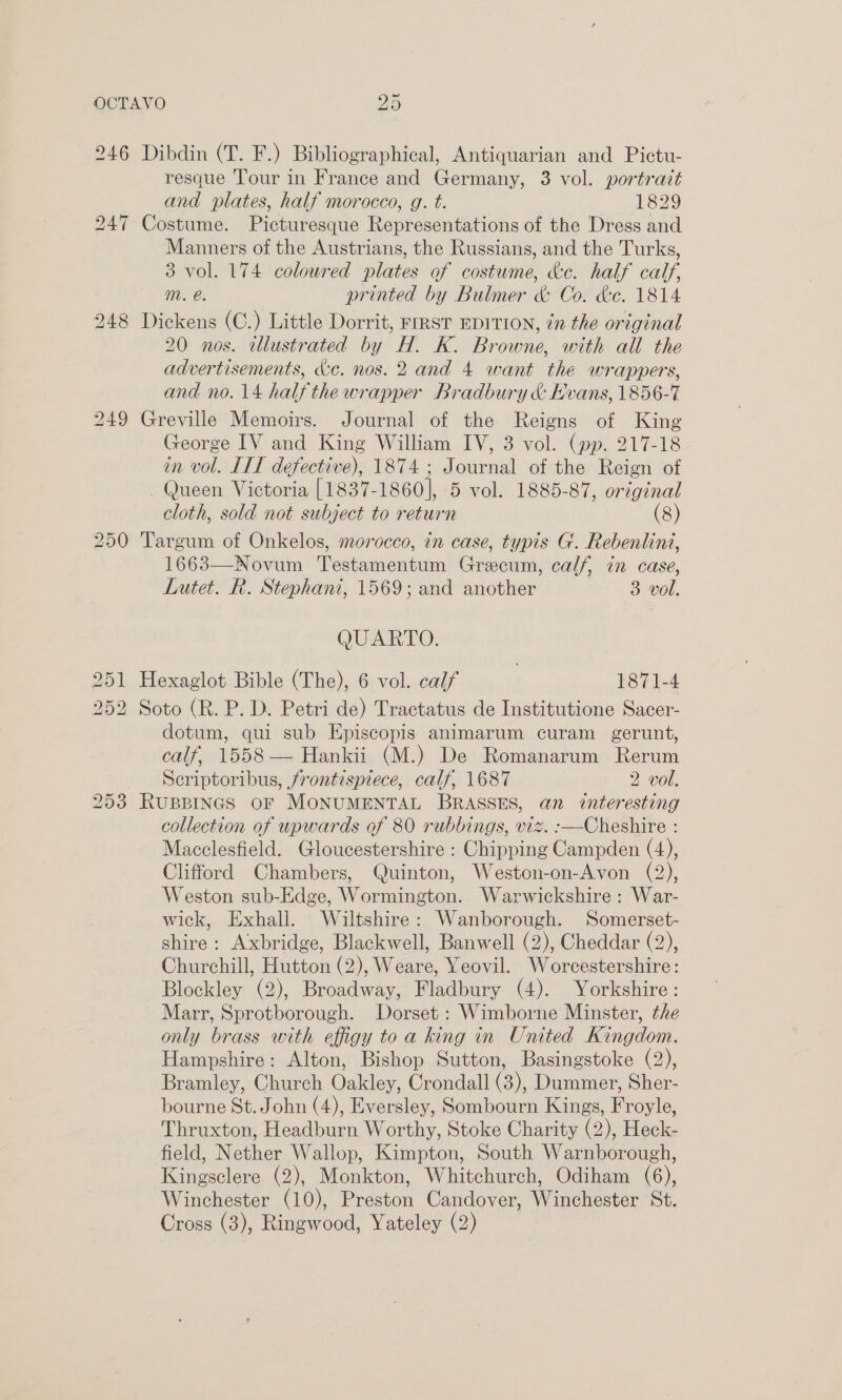 246 Dibdin (T. F.) Bibliographical, Antiquarian and Pictu- resque Tour in France and Germany, 3 vol. portratt and plates, half morocco, g. t. 1829 247 Costume. Picturesque Representations of the Dress and Manners of the Austrians, the Russians, and the Turks, 3 vol. 174 coloured plates of costume, ke. half calf, mM. e. printed by Bulmer &amp; Co. ke. 1814 248 Dickens (C.) Little Dorrit, FrRST EDITION, in the original 20 nos. tllustrated by H. K. Browne, with all the advertisements, &amp;e. nos. 2 and 4 want the wrappers, and no. 14 halfthewrapper Bradbury &amp; Evans, 1856-7 249 Greville Memoirs. Journal of the Reigns of King George IV and King William IV, 3 vol. (pp. 217-18 in vol. IIT defective), 1874; Journal of the Reign of Queen Victoria [1837-1860], 5 vol. 1885-87, original cloth, sold not subject to return (8) 250 Targum of Onkelos, morocco, in case, typis G. Rebenlini, 1663—Novum Testamentum Grecum, calf, in case, Lutet. R. Stephani, 1569; and another 3 vol. QUARTO. 251 Hexaglot Bible (The), 6 vol. calf | 1871-4 252 Soto (R. P. D. Petri de) Tractatus de Institutione Sacer- dotum, qui sub Episcopis animarum curam gerunt, calf, 1558 — Hankii (M.) De Romanarum Rerum Scriptoribus, frontispiece, calf, 1687 2 vol. 253 RUBBINGS OF MONUMENTAL BRASSES, an interesting collection of upwards of 80 rubbings, viz. :-—Cheshire : Macclesfield. Gloucestershire : Chipping Campden (4), Clifford Chambers, Quinton, Weston-on-Avon (2), Weston sub-Edge, Wormington. Warwickshire: War- wick, Exhall. Wiltshire: Wanborough. Somerset- shire: Axbridge, Blackwell, Banwell (2), Cheddar (2), Churchill, Hutton (2), Weare, Yeovil. Worcestershire: Blockley (2), Broadway, Fladbury (4). Yorkshire: Marr, Sprotborough. Dorset : Wimborne Minster, the only brass with effigy toa king in United Kingdom. Hampshire: Alton, Bishop Sutton, Basingstoke (2), Bramley, Church Oakley, Crondall (3), Dummer, Sher- bourne St. John (4), Eversley, Sombourn Kings, Froyle, Thruxton, Headburn Worthy, Stoke Charity (2), Heck- field, Nether Wallop, Kimpton, South Warnborough, Kingsclere (2), Monkton, Whitchurch, Odiham (6), Winchester (10), Preston Candover, Winchester St.