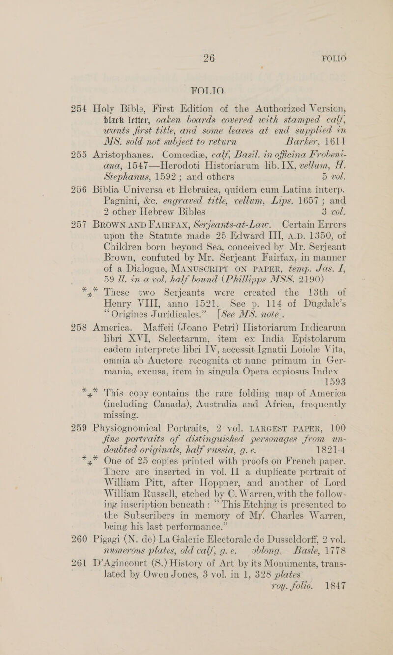 FOLIO. 254 Holy Bible, First Edition of the Authorized Version, black letter, oaken boards covered with stamped calf, wants first title, and some leaves at end supplied in MS. sold not subject to return Barker, 1611 255 Aristophanes. Comeedia, calf, Basil. in officina Frobeni- ana, 1547—Herodoti Historiarum lib. LX, vellum, H. Stephanus, 1592; and others 5 vol. 256 Biblia Universa et Hebraica, quidem cum Latina interp. Pagnini, &amp;c. engraved title, vellum, Lips. 1657; and 2 other Hebrew Bibles 3 vol. 257 BROWN AND FAIRFAX, Serjeants-at-Law. Certain Errors upon the Statute made 25 Edward III, A.p. 1350, of Children born beyond Sea, conceived by Mr. Serjeant Brown, confuted by Mr. Serjeant Fairfax, in manner of a Dialogue, MANUSCRIPT ON PAPER, temp. Jas. J, 59 Ul. in a vol. half bound (Phillipps MSS. 2190) yx” These two Serjeants were created the 13th of Henry VIII, anno 1521. See p. 114 of Dugdale’s “ Origines Juridicales.” [See MS. note]. 258 America. Maffeii (Joano Petri) Historiarum Indicarwin libri XVI, Selectarum, item ex India Epistolarum eadem interprete libri IV, accessit Ignatii Loiole Vita, omnia ab Auctore recognita et nunc primum in Ger- mania, excusa, item in singula Opera copiosus Index 1593 *,* This copy contains the rare folding map of America (including Canada), Australia and Africa, ih cea missing. 259 Physiognomical Portraits, 2 vol. LARGEST PAPER, 100 fine portraits of distinguished personages from un- doubted originals, half russia, g. e. 1821-4 One of 25 copies printed with proofs on French paper. There are inserted in vol. II a duplicate portrait of William Pitt, after Hoppner, and another of Lord William Russell, etched by C. Warren, with the follow- ing inscription beneath : “ This Etching is presented to the Subscribers in memory of My. Charles Warren, being his last performance.” 260 Pigagi (N. de) La Galerie Electorale de Dusseldorf, 2 vol. numerous plates, old calf, g.e. oblong. Basle, \778 261 D’Agincourt (S.) History of Art by its Monuments, trans- lated by Owen Jones, 3 vol. in 1, 328 plates roy. folio. 1847