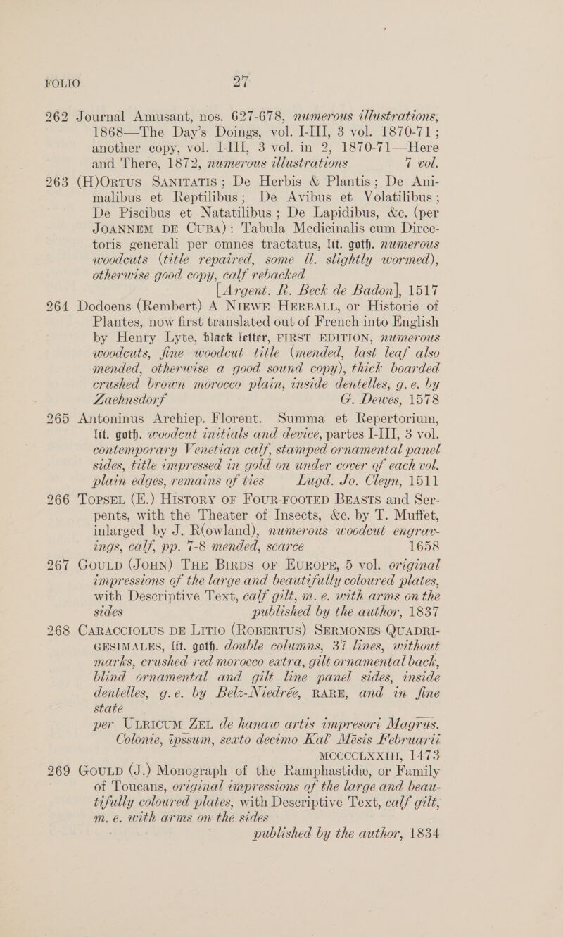 FOLIO oF 262 Journal Amusant, nos. 627-678, numerous illustrations, 1868—The Day’s Doings, vol. I-III, 3 vol. 1870-71 ; another copy, vol. I-III, 3 vol. in 2, 1870-71—Here and There, 1872, numerous illustrations 7 vol. 963 (H)Ortus Saniratis ; De Herbis &amp; Plantis; De Ani- malibus et Reptilibus; De Avibus et Volatilibus ; De Piscibus et Natatilibus ; De Lapidibus, &amp;ce. (per JOANNEM DE CuBA): Tabula Medicinalis cum Direc- toris generali per omnes tractatus, Itt. goth. nwmerous woodcuts (title repaired, some Ul. slightly wormed), otherwise good copy, calf rebacked [ Argent. R. Beck de Badon], 1517 264 Dodoens (Rembert) A NIEWE HERBALL, or Historie of Plantes, now first translated out of French into English by Henry Lyte, black {etter, FIRST EDITION, newmerous woodcuts, fine woodcut title (mended, last leaf also mended, otherwise a good sound copy), thick boarded crushed brown morocco plain, inside dentelles, g.e. by Zaehnsdorf G. Dewes, 1578 265 Antoninus Archiep. Florent. Summa et Repertorium, lit. goth. woodcut initials and device, partes I-III, 3 vol. contemporary Venetian calf, stamped ornamental panel sides, title impressed in gold on under cover of each vol. plain edges, remains of ties Lugd. Jo. Cleyn, 1511 266 TopsEL (E.) History oF FouR-FOOTED BEASTS and Ser- pents, with the Theater of Insects, &amp;c. by T. Muffet, inlarged by J. R(owland), numerous woodcut engrav- ings, calf, pp. 7-8 mended, scarce 1658 267 GouLD (JoHN) THE Birps or Evrops, 5 vol. original impressions of the large and beautifully coloured plates, with Descriptive Text, calf gilt, m. e. with arms on the sides published by the author, 1837 268 CARACCIOLUS DE Litio (RoBERTUS) SERMONES QUADRI- GESIMALES, lit. goth. dowble columns, 37 lines, without marks, crushed red morocco extra, gilt ornamental back, blind ornamental and gilt line panel sides, inside dentelles, g.e. by Belz-Niedrée, RARE, and in_ fine state per Utricum ZEt de hanaw artis impresort Magrus. Colonie, tpssum, sexto decimo Kal’ Meésis Februarti MCCCCLXXIH, 1473 269 GouLp (J.) Monograph of the Ramphastide, or Family of Toucans, or7ginal impressions of the large and beau- tifully coloured plates, with Descriptive Text, calf gilt, m. e. with arms on the sides published by the author, 1834