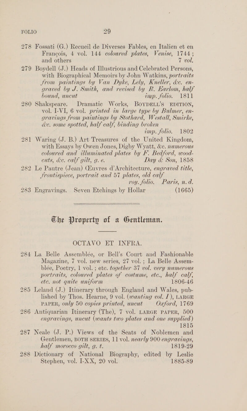 278 279 Fossati (G.) Recueil de Diverses Fables, en Italien et en Francois, 4 vol. 144 coloured plates, Venise, 1744; and others 7 vol. Boydell (J.) Heads of Illustrious and Celebrated Persons, with Biographical Memoirs by John Watkins, portraits trom paintings by Van Dyke, Lely, Kneller, &amp;e. en- graved by J. Snuth, and revised by R. Karlom, half bound, uncut imp. folio. 1811 Shakspeare. Dramatic Works, BOYDELL’S EDITION, vol. I-VI, 6 vol. printed in large type by Bulmer, en- gravings from paintings by Stothard, Westall, Smirke, de. some spotted, half calf, binding broken imp. folio. 1802 Waring (J. B.) Art Treasures of the United Kingdom, with Essays by Owen Jones, Digby Wyatt, &amp;c. numerous coloured and illuminated plates by F. Bedford, wood- cuts, &amp;e. calf gilt, g. é. Day &amp; Son, 1858 Le Pautre (Jean) (Euvres d’Architecture, engraved title, Srontispiece, portrait and 57 plates, old calf roy. folio. Paris, n.d.    Engravings. Seven Etchings by Hollar (1665) Ghe Property of a Gentleman. VJOTAVO EP INVA. La Belle Assemblée, or Bell’s Court and Fashionable Magazine, 7 vol. new series, 27 vol. ; La Belle Assem- blée, Poetry, 1 vol. ; ete. together 37 vol. very numerous portraits, coloured plates of costume, etc., half calf, etc. not quite uniform 1806-46 Leland (J.) Itinerary through England and Wales, pub- lished by Thos. Hearne, 9 vol. (wanting vol. I), LARGE PAPER, only 50 copies printed, uncut Oxford, 1769 Antiquarian Itinerary (The), 7 vol. LARGE PAPER, 500 engravings, uncut (wants two plates and one supplied) 1815 Neale (J. P.) Views of the Seats of Noblemen and Gentlemen, BOTH SERIES, 11 vol. nearly 900 engravings, half morocco gilt, g. t. 1819-29 Dictionary of National Biography, edited by Leslie Stephen, vol. I-X X, 20 vol. 1885-89