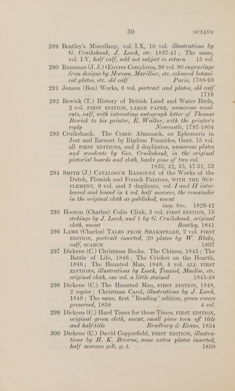 289 293 298 299 300 30 OCTAVO Bentley’s Miscellany, vol. I-X, 10 vol. c/lustrations by G. Cruikshank, J. Leech, etc. 1837-41; The same, vol. I-V, half calf, sold not subject to return 15 vol. Rousseau (J. J.) uvres Completes, 38 vol. 90 engravings trom designs by Moreau, Marillier, etc. coloured botani- cal plates, etc. old calf Paris, 1788-93 Jonson (Ben) Works, 6 vol. portrait and plates, old calf 1716 Bewick (T.) History of British Land and Water Birds, 2 vol. FIRST EDITION, LARGE PAPER, numerous wood- cuts, calf, with interesting autograph letter of Thomas Bewick to his printer, L.. Walker, with the printer’s reply Newcastle, 1797-1804 Cruikshank. The Comic Almanack, an Ephemeris in Jest and Earnest by Rigdum Funnidos, Gent. 15 vol. all FIRST EDITIONS, and 3 duplicates, nwmerous plates and woodcuts by Geo. Cruikshank, in the original pictorial boards and cloth, backs gone of two vol. 1835, 42, 45, 47-51, 53 SmiTH (J.) CATALOGUE RAISONNE of the Works of the Dutch, Flemish and French Painters, WITH THE SUP- PLEMENT, 9 vol. and 3 duplicate, vol. [ and IT inter- leaved and bound in 4 vol. half morocco, the remainder in the original cloth as published, uncut imp. 8vo. 1829-42 Hooton (Charles) Colin Clink, 3 vol. FIRST EDITION, 15 etchings by J. Leech, and 1 by G. Cruikshank, original cloth, uncut Bentley, 1841 LAMB (Charles) TALES FROM SHAKSPEARE, 2 vol. FIRST EDITION, portrait inserted, 20 plates by W. Blake, calf, SCARCE 1807 Dickens (C.) Christmas Books. The Chimes, 1845; The Battle of Life, 1846; The Cricket on the Hearth, 1846; The Haunted Man, 1848, 4 vol. ALL FIRST EDITIONS, ¢llustrations by Leech, Tenniel, Maclise, ete. original cloth, one vol. a little stained 1845-48 Dickens (C.) The Haunted Man, FIRST EDITION, 1848, 2 copies; Christmas Carol, zllustrations by J. Leech, 1849 ; The same, first. “Reading” edition, green covers preserved, 1858 4 vol, Dickens (C.) Hard Times for biaae Hite FIRST EDITION, original green cloth, uncut, small piece torn off title and half-title Bradbury &amp; Evans, 1854 Dickens (C.) David Copperfield, FIRST EDITION, @lustra- tions by H. K. Browne, some extra plates inserted, half morocco gilt, g. t. 1850