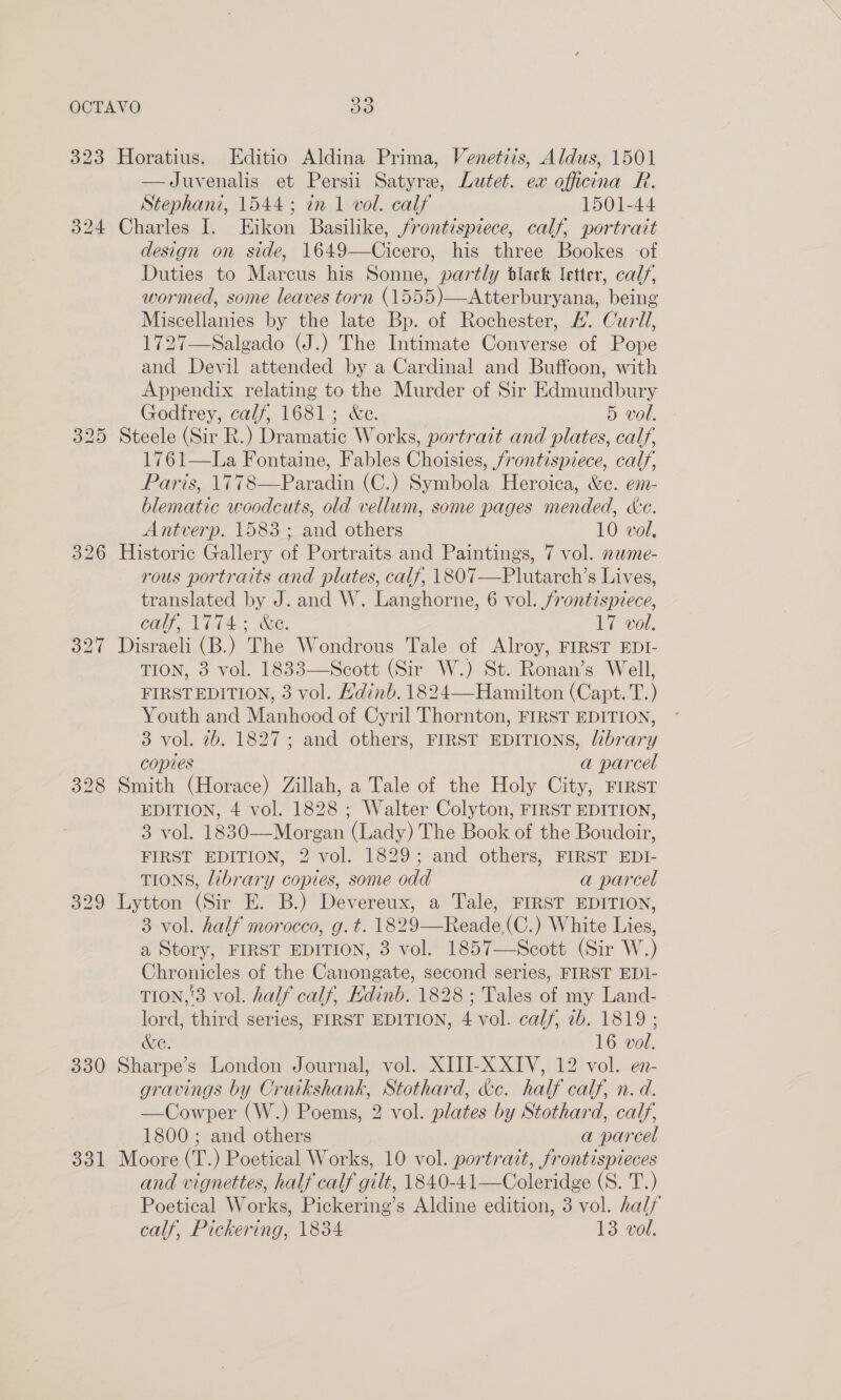 323 Horatius. Editio Aldina Prima, Venetiis, Aldus, 1501 —Juvenalis et Persii Satyre, Lutet. ex officina R. Stephani, 1544; in 1 vol. calf 1501-44 324 Charles I. EHikon Basilike, frontispiece, calf, portrait design on side, 1649—Cicero, his three Bookes of Duties to Marcus his Sonne, partly black letter, calf, wormed, some leaves torn (1555)—Atterburyana, being Miscellanies by the late Bp. of Rochester, £. Curll, 1727—Salgado (J.) The Intimate Converse of Pope and Devil attended by a Cardinal and Buffoon, with Appendix relating to the Murder of Sir Edmundbury Godfrey, calf, 1681; &amp;c. 5 vol. 325 Steele (Sir R.) Dramatic Works, portrait and plates, calf, 1761—La Fontaine, Fables Choisies, frontispiece, calf, Paris, 1778—Paradin (C.) Symbola Heroica, &amp;e. em- blematic woodcuts, old vellum, some pages mended, cde. Antverp. 1583; and others 10 vol, 326 Historic Gallery of Portraits and Paintings, 7 vol. nume- rous portraits and plates, calf, 1807—Plutarch’s Lives, translated by J. and W. Langhorne, 6 vol. /rontispiece, call, VTA Se; 17 vol. 327 Disraeli (B.) The Wondrous Tale of Alroy, FIRST EDI- TION, 3 vol. 1833—Scott (Sir W.) St. Ronan’s Well, FIRSTEDITION, 3 vol. Hdinb. 1824—Hamilton (Capt. T.) Youth and Manhood of Cyril Thornton, FIRST EDITION, 3 vol. 2b. 1827; and others, FIRST EDITIONS, library copies a parcel 328 Smith (Horace) Zillah, a Tale of the Holy City, First EDITION, 4 vol. 1828 ; Walter Colyton, FIRST EDITION, 3 vol. 1830—Morgan (Lady) The Book of the Boudoir, FIRST EDITION, 2 vol. 1829; and others, FIRST EDI- TIONS, library copies, some odd a parcel 329 Lytton (Sir E. B.) Devereux, a Tale, FIRST EDITION, 3 vol. half morocco, g. t. 1829—Reade(C.) White Lies, a Story, FIRST EDITION, 3 vol. 1857—Scott (Sir W.) Chronicles of the Canongate, second series, FIRST EDI- TION,'3 vol. half calf, Hdinb. 1828 ; Tales of my Land- lord, third series, FIRST EDITION, 4 vol. calf, 2b. 1819 ; &amp;e. 16 vol. 330 Sharpe’s London Journal, vol. XIII-X XIV, 12 vol. en- gravings by Cruikshank, Stothard, &amp;c. half calf, n. d. —Cowper (W.) Poems, 2 vol. plates by Stothard, calf, 1800 ; and others a parcel 331 Moore (T.) Poetical Works, 10 vol. portrait, frontispieces and vignettes, half calf gilt, 1840-41—Coleridge (S. T.) Poetical Works, Pickering’s Aldine edition, 3 vol. half calf, Pickering, 1834 13 vol.