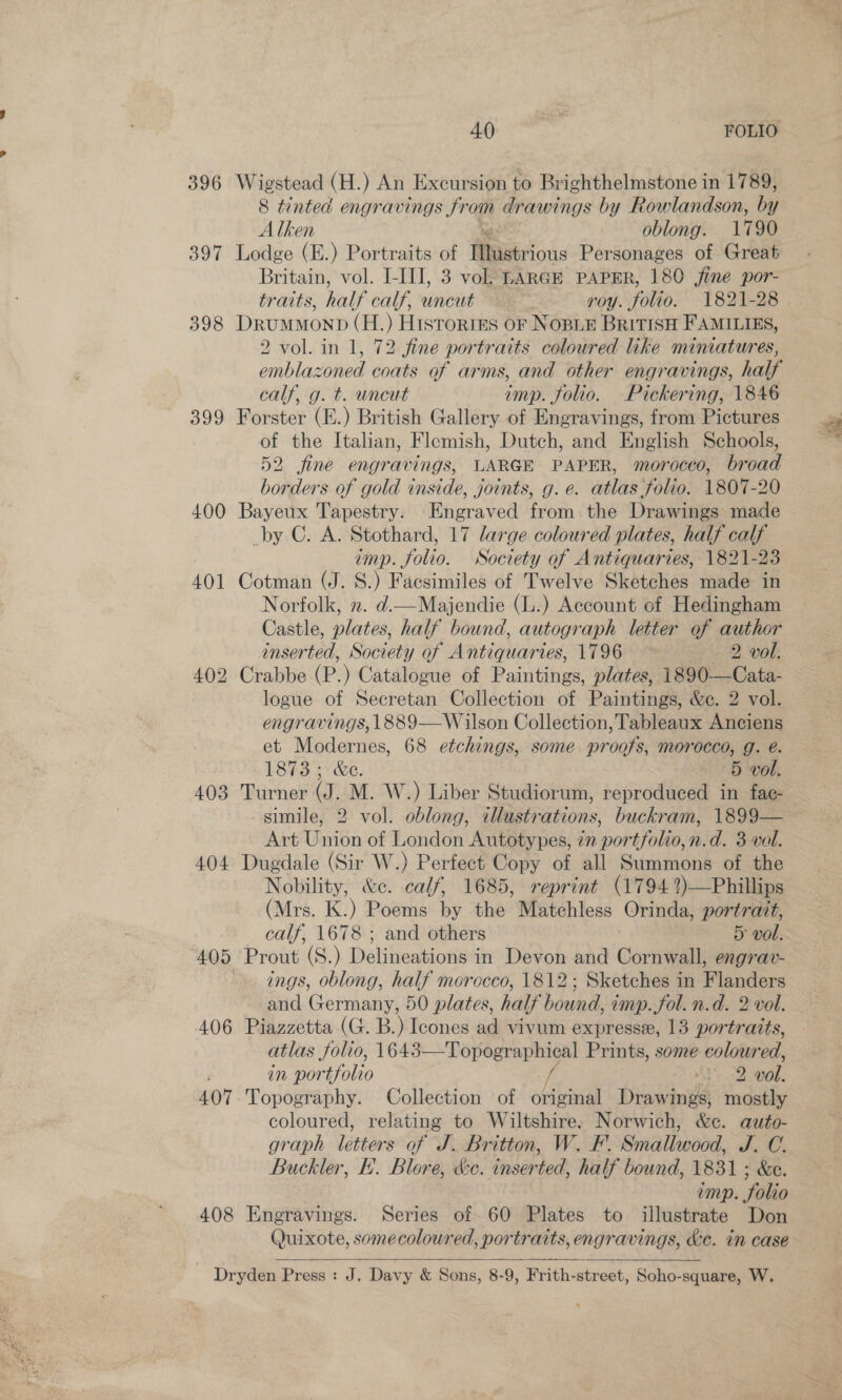 2 396 Wigstead (H.) An Excursion to Brighthelmstone in 1789, 8 tinted engravings Jreg drawings by Rowlandson, by Alken oblong. 1790 397 Lodge (E.) Portraits of Miserious Personages of Great Britain, vol. I-III, 3 vol, LARGE PAPER, 180 fine por- traits, half calf, uncut ~ roy. folio. 1821-28 . 398 DrumMonp (H.) HistortES OF NOBLE BRITISH FAMILIES, 2 vol. in 1, 72 fine portraits coloured like mimatures, emblazoned coats of arms, and other engravings, half calf, g. t. uncut imp. folio. Pickering, 1846 399 Forster (E.) British Gallery of Engravings, from Pictures of the Italian, Flemish, Dutch, and English Schools, 52. fine engravings, LARGE PAPER, morocco, broad borders of gold inside, joints, g. e. atlas folio. 1807-20 400 Bayeux Tapestry. Engraved from the Drawings made by C. A. Stothard, 17 large coloured plates, half calf imp. folio. Society of Antiquaries, 1821-23 401 Cotman (J. S.) Facsimiles of Twelve Sketches made in Norfolk, 2. d.—Majendie (L.) Account of Hedingham Castle, plates, half bound, autograph letter of author inserted, Society of Antiquaries, 1796 2 vol. 402 Crabbe (P.) Catalogue of Paintings, plates, 1890—Cata- logue of Secretan Collection of Paintings, &amp;c. 2 vol. engravings, 1889— Wilson Collection, Tableaux Anciens et Modernes, 68 etchings, some proofs, morocco, g. é. 1873 ; &amp;e. 5 vol. 403 Turner (J. M. W.) Liber Studiorum, reproduced in fac- simile, 2 vol. oblong, illustrations, buckram, 1899— Art Union of London Autotypes, 77 ‘portfolio, n.d. 3 vel. 404 Dugdale (Sir W.) Perfect Copy of all Summons of the Nobility, &amp;c. calf, 1685, reprint (1794 ?)—Phillips (Mrs. K.) Poems by the Matchless (Orinda, portrait, calf, 1678 ; and others Sg wol. ‘405 ‘Prout (S.) Daticedsi nies in Devon and Corin engrarv- ings, oblong, half morocco, 1812; Sketches in Flanders and Germany, 50 plates, half bound, imp. fol. n.d. 2 vol. 406 Piazzetta (G. B.) Icones ad vivum expressee, 13 portraits, atlas folio, 1643—-Topographical Prints, some coloured, in portfolio fe SRS: ak 407 Topography. Collection of original Drawings, mostly coloured, relating to Wiltshire; Norwich, &amp;c. auto- graph letters of J. Britton, W. F-. Smallwood, he @, Buckler, F'. Blore, &amp;ce. inserted, half bound, 1831 ; &amp;c. | imp. folio 408 Engravings. Series of 60 Plates to illustrate Don Quixote, somecoloured, portraits, engravings, &amp;e. in case   Dryden Press : J. Davy &amp; Sons, 8-9, Frith-street, Soho-square, W.