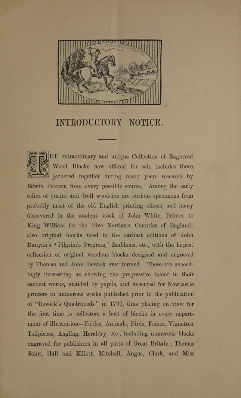 yf  INTRODUCTORY NOTICE.   HE extraordinary and unique Collection of Engraved 7)| Wood Blocks now offered for sale includes those gathered together during many years research by Edwin Pearson from every possible source. Among the early relics of quaint and droll woodcuts are curious specimens from probably most of the old English printing offices, and many discovered in the ancient stock of John White, Printer to | King William for the Five Northern Counties of England; also original blocks used in the earliest editions of John Bunyan’s “ Pilgrim’s Progress,” Emblems, etc., with the largest collection of original woodcut blocks designed and engraved by Thomas and John Bewick ever formed. These are exceed- ingly interesting as showing the progressive talent in their earliest works, unaided by pupils, and executed for Newcastle printers in numerous works published prior to the publication of “Bewick’s Quadrupeds” in 1790, thus placing on view for the first time to collectors a host of blocks in every depart- ment of illustration—Fables, Animals, Birds, Fishes, Vignettes, Tailpieces, Angling, Heraldry, etc., including numerous blocks engraved for publishers in all parts of Great Britain ; Thomas Saint, Hall and Elliott, Mitchell, Angus, Clark, and Miss