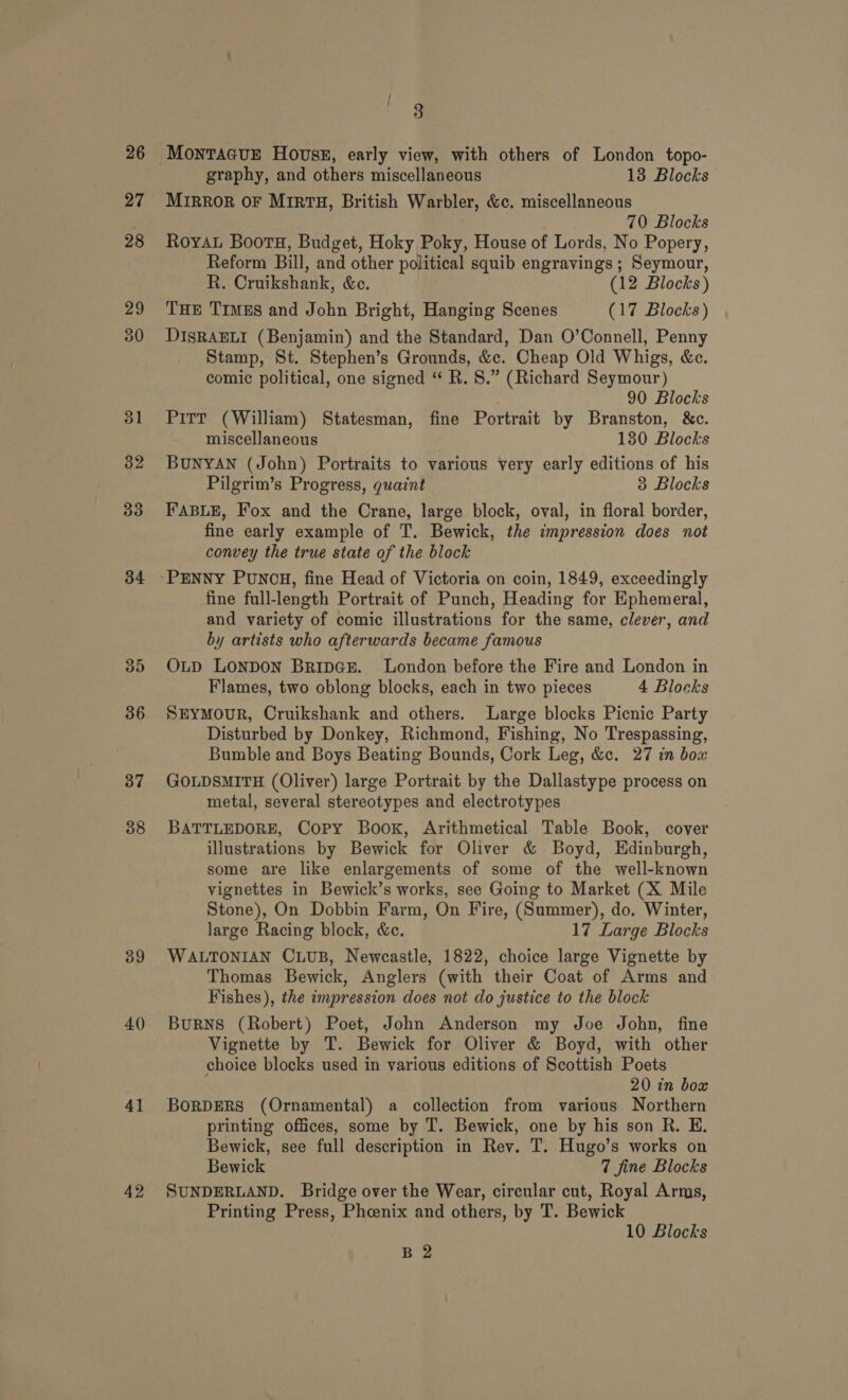 26 27 28 29 30 31 32 33 34 35 36 37 38 39 40 41 42 Pg graphy, and others miscellaneous 13 Blocks MIRROR OF MIRTH, British Warbler, &amp;c. miscellaneous 70 Blocks Royau Boots, Budget, Hoky Poky, House of Lords, No Popery, Reform Bill, and other political squib engravings ; Seymour, R. Cruikshank, &amp;e. (12 Blocks) THE TrmEs and John Bright, Hanging Scenes (17 Blocks) DISRAELI (Benjamin) and the Standard, Dan O’Connell, Penny Stamp, St. Stephen’s Grounds, &amp;c. Cheap Old Whigs, &amp;c. comic political, one signed “ R. 8S.” (Richard Seymour) 90 Blocks Pitt (William) Statesman, fine Portrait by Branston, &amp;c. miscellaneous 130 Blocks BUNYAN (John) Portraits to various very early editions of his Pilgrim’s Progress, quaint 3 Blocks fine early example of T. Bewick, the impression does not convey the true state of the block fine full-length Portrait of Punch, Heading for Ephemeral, and variety of comic illustrations for the same, clever, and by artists who afterwards became famous OLD LonDOoN BripGs. London before the Fire and London in Flames, two oblong blocks, each in two pieces 4 Blocks SEYMouR, Cruikshank and others. Large blocks Picnic Party Disturbed by Donkey, Richmond, Fishing, No Trespassing, Bumble and Boys Beating Bounds, Cork Leg, &amp;c. 27 in box GOLDSMITH (Oliver) large Portrait by the Dallastype process on metal, several stereotypes and electrotypes BATTLEDORE, Copy Book, Arithmetical. Table Book, cover illustrations by Bewick for Oliver &amp; Boyd, Hdinburgh, some are like enlargements of some of the well-known vignettes in Bewick’s works, see Going to Market (X Mile Stone), On Dobbin Farm, On Fire, (Summer), do. Winter, large Racing block, &amp;c. 17 Large Blocks WALTONIAN CLUB, Newcastle, 1822, choice large Vignette by Thomas Bewick, Anglers (with their Coat of Arms and Fishes), the impression does not do justice to the block Burns (Robert) Poet, John Anderson my Joe John, fine Vignette by T. Bewick for Oliver &amp; Boyd, with other choice blocks used in various editions of Scottish Poets 20 in box BORDERS (Ornamental) a collection from various Northern printing offices, some by T. Bewick, one by his son R. E. Bewick, see full description in Rev. T. Hugo’s works on Bewick 7 fine Blocks SUNDERLAND. Bridge over the Wear, circular cut, Royal Arms, Printing Press, Phcenix and others, by T. Bewick 10 Blocks B 2