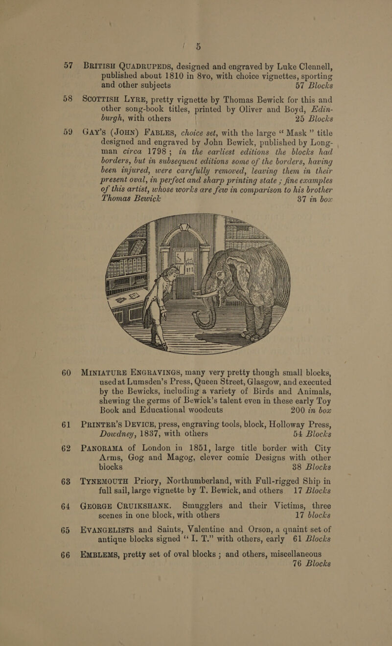 ; i&amp; 57 BRITISH QUADRUPEDS, designed and engraved by Luke Clennell, published about 1810 in 8yvo, with choice vignettes, sporting and other subjects 57 Blocks 58 ScOoTTISH LYRE, pretty vignette by Thomas Bewick for this and other song-book titles, printed by Oliver and Boyd, Edin- burgh, with others | 25 Blocks 59 GAY’s (JOHN) FABLES, choice set, with the large “ Mask ” title designed and engraved by John Bewick, published by Long- man circa 1798; in the earliest editions the blocks had borders, but in subsequent editions some of the borders, having been injured, were carefully removed, leaving them in their present oval, in perfect and sharp printing state ; fine ecamples of this artist, whose works are few in comparison to his brother Thomas Bewick 37 in box         ose, [a t (LT Tis ee yy ye eran ~ wut fl Kutt ie Ki ‘CCGA \ C  60 MINIATURE ENGRAVINGS, many very pretty though small blocks, used at Lumsden’s Press, Queen Street, Glasgow, and executed by the Bewicks, including a variety of Birds and Animals, shewing the germs of Bewick’s talent even in these early Toy Book and Educational woodcuts 200 in bow 61 PRINTER’S DEVICE, press, engraving tools, block, Holloway Press, Dowdney, 1837, with others 54 Blocks 62 PANORAMA of London in 1851, large title border with City Arms, Gog and Magog, clever comic Designs with other blocks 38 Blocks 68 TYNEMOUTH Priory, Northumberland, with Full-rigged Ship in full sail, large vignette by T. Bewick, and others 17 Blocks 64 GEORGE CRUIKSHANK. Smugglers and their Victims, three scenes in one block, with others 17 blocks 65 EVANGELISTS and Saints, Valentine and Orson, a quaint set of antique blocks signed ‘‘ I. T.” with others, early 61 Blocks 66 EMBLEMS, pretty set of oval blocks ; and others, miscellaneous 76 Blocks