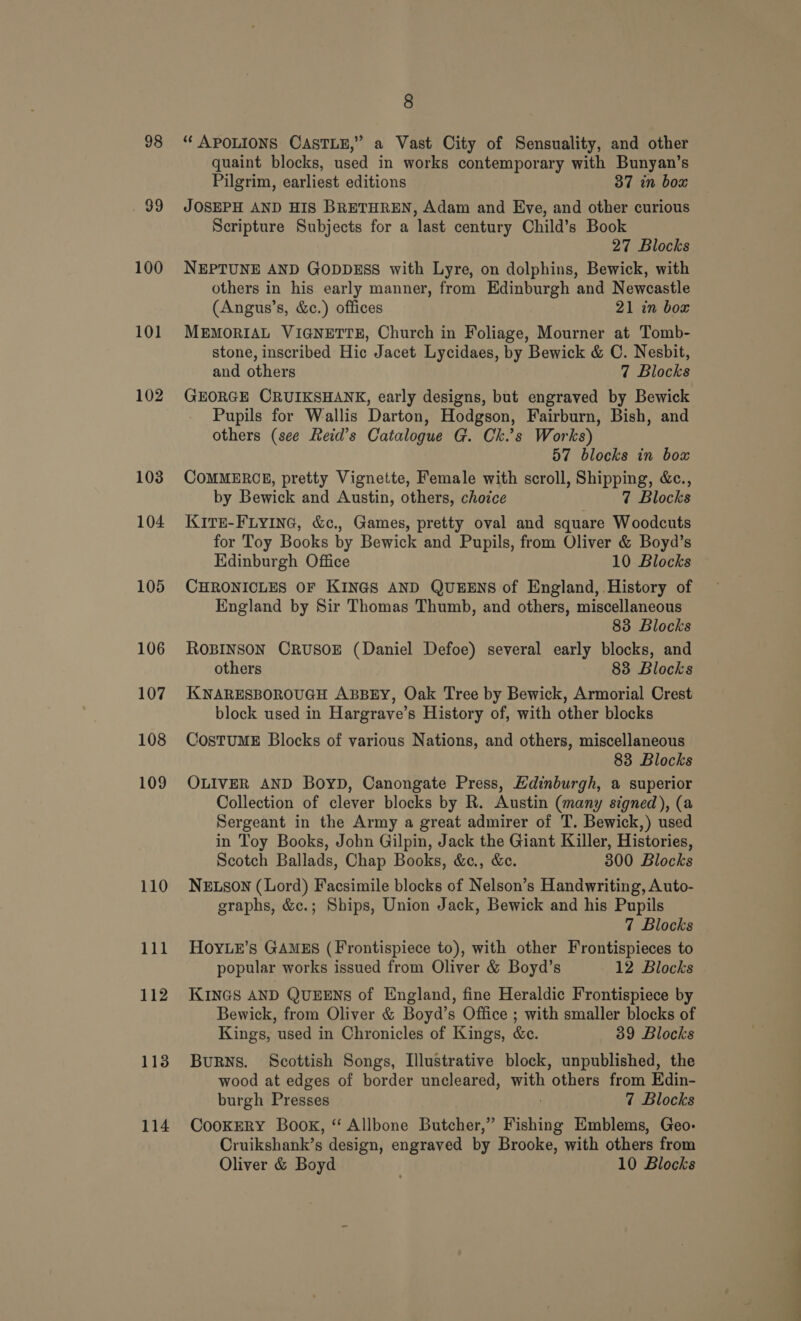 98 ek) 100 101 102 103 104 105 106 107 108 109 110 111 112 113 114 8 “ APOLIONS CASTLE,” a Vast City of Sensuality, and other quaint blocks, used in works contemporary with Bunyan’s Pilgrim, earliest editions 37 in box JOSEPH AND HIS BRETHREN, Adam and Eve, and other curious Scripture Subjects for a last century Child’s Book 27 Blocks NEPTUNE AND GODDESS with Lyre, on dolphins, Bewick, with others in his early manner, from Edinburgh and Newcastle (Angus’s, &amp;c.) offices 21 in box MEMORIAL VIGNETTE, Church in Foliage, Mourner at Tomb- stone, inscribed Hic Jacet Lycidaes, by Bewick &amp; C. Nesbit, and others 7 Blocks GEORGE CRUIKSHANK, early designs, but engraved by Bewick Pupils for Wallis Darton, Hodgson, Fairburn, Bish, and others (see Reid’s Catalogue G. Ch.’s Works) 57 blocks in box COMMERCE, pretty Vignette, Female with scroll, Shipping, &amp;c., by Bewick and Austin, others, choice 7 Blocks KITE-FLYING, &amp;c., Games, pretty oval and square Woodcuts for Toy Books by Bewick and Pupils, from Oliver &amp; Boyd’s Edinburgh Office 10 Blocks CHRONICLES OF KINGS AND QUEENS of England, History of England by Sir Thomas Thumb, and others, miscellaneous 83 Blocks ROBINSON CRUSOE (Daniel Defoe) several early blocks, and others 83 Blocks KNARESBOROUGH ABBEY, Oak Tree by Bewick, Armorial Crest block used in Hargrave’s History of, with other blocks CosTUME Blocks of various Nations, and others, miscellaneous 83 Blocks OLIVER AND Boyb, Canongate Press, Edinburgh, a superior Collection of clever blocks by R. Austin (many signed), (a Sergeant in the Army a great admirer of T. Bewick,) used in Toy Books, John Gilpin, Jack the Giant Killer, Histories, Scotch Ballads, Chap Books, &amp;c., &amp;c. 300 Blocks NELSON (Lord) Facsimile blocks of Nelson’s Handwriting, Auto- graphs, &amp;c.; Ships, Union Jack, Bewick and his Pupils 7 Blocks HOYLE’s GAMES (Frontispiece to), with other Frontispieces to popular works issued from Oliver &amp; Boyd’s 12 Blocks KINGS AND QUEENS of England, fine Heraldic Frontispiece by Bewick, from Oliver &amp; Boyd’s Office ; with smaller blocks of Kings, used in Chronicles of Kings, &amp;c. 39 Blocks BuRNS. Scottish Songs, Illustrative block, unpublished, the wood at edges of border uncleared, th ‘others from Edin- burgh Presses 7 Blocks CookERY Book, “ Allbone Butcher,” Fishing Emblems, Geo- Cruikshank’s design, engraved by Brooke, with others from Oliver &amp; Boyd 10 Blocks a
