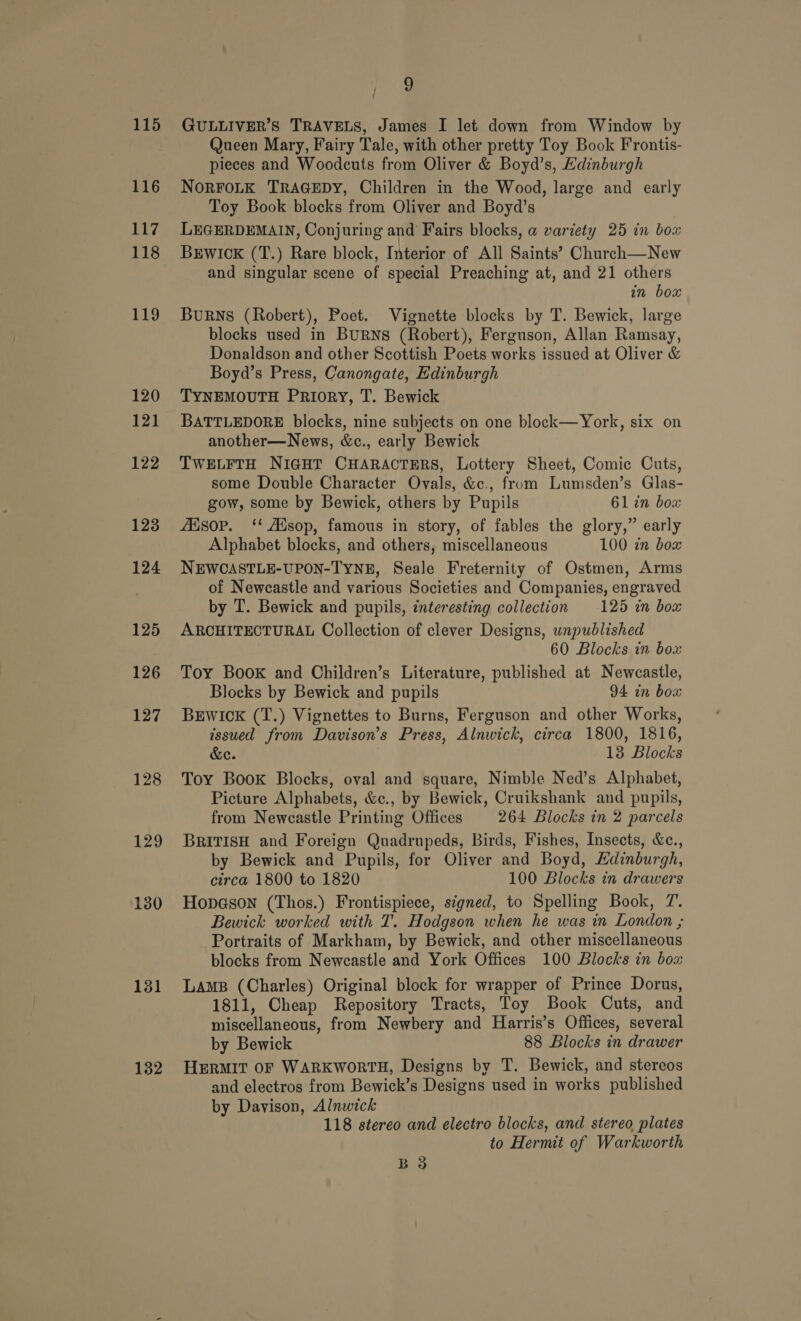 115 116 117 118 129 130 131 132 9 GULLIVER’S TRAVELS, James I let down from Window by Queen Mary, Fairy Tale, with other pretty Toy Book Frontis- pieces and Woodcuts from Oliver &amp; Boyd’s, Edinburgh NORFOLK TRAGEDY, Children in the Wood, large and early Toy Book blocks from Oliver and Boyd’s LEGERDEMAIN, Conjuring and Fairs blocks, a variety 25 in bow BrEwick (T.) Rare block, Interior of All Saints’ Church—New and singular scene of special Preaching at, and 21 others in box BuRNS (Robert), Poet. Vignette blocks by T. Bewick, large blocks used in BuRNS (Robert), Ferguson, Allan Ramsay, Donaldson and other Scottish Poets works issued at Oliver &amp; Boyd’s Press, Canongate, Edinburgh TYNEMOUTH Priory, T. Bewick BATTLEDORE blocks, nine subjects on one block—York, six on another—News, &amp;c., early Bewick TWELFTH NIGHT CHARACTERS, Lottery Sheet, Comic Cuts, some Double Character Ovals, &amp;c., from Lumsden’s Glas- gow, some by Bewick, others by Pupils 61 in box fEisop. ‘** Ausop, famous in story, of fables the glory,” early Alphabet blocks, and others, miscellaneous 100 in box NEWCASTLE-UPON-TYNE, Seale Freternity of Ostmen, Arms of Newcastle and various Societies and Companies, engraved by T. Bewick and pupils, interesting collection 125 in box ARCHITECTURAL Collection of clever Designs, unpublished 60 Blocks in box Toy Book and Children’s Literature, published at Newcastle, Blocks by Bewick and pupils 94 in bow BEWICK (T.) Vignettes to Burns, Ferguson and other Works, issued from Davison’s Press, Alnwick, circa 1800, 1816, &amp;e. 13 Blocks Toy Book Blocks, oval and square, Nimble Ned’s Alphabet, Picture Alphabets, &amp;c., by Bewick, Cruikshank and pupils, from Newcastle Printing Offices 264 Blocks in 2 parcels BRITISH and Foreign Quadrupeds, Birds, Fishes, Insects, &amp;c., by Bewick and Pupils, for Oliver and Boyd, Edinburgh, circa 1800 to 1820 100 Blocks in drawers Hopason (Thos.) Frontispiece, signed, to Spelling Book, 7. Bewick worked with T. Hodgson when he was in London ; Portraits of Markham, by Bewick, and other miscellaneous blocks from Newcastle and York Offices 100 Blocks in box Lams (Charles) Original block for wrapper of Prince Dorus, 1811, Cheap Repository Tracts, Toy Book Cuts, and miscellaneous, from Newbery and Harris’s Offices, several by Bewick 88 Blocks in drawer HERMIT OF WARKWORTH, Designs by T. Bewick, and stereos and electros from Bewick’s Designs used in works published by Davison, Alnwick 118 stereo and electro blocks, and stereo plates to Hermit of Warkworth B 3