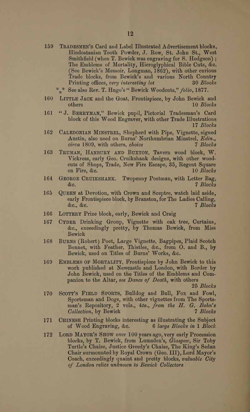 159 160 161 162 163 168 169 170 171 172 12 TRADESMEN’S Card and Label Illustrated Advertisement blocks, Hindostanian Tooth Powder, J. Row, St. John St., West Smithfield (when T. Bewick was engraving for S. Hodgson) ; The Emblems of Mortality, Hieroglyphical Bible Cuts, &amp;c. (See Bewick’s Memoir, Longman, 1862), with other curious Trade blocks, from Bewick’s and various North Country Printing offices, very interesting lot 30 Blocks LITTLE JAOK and the Goat, Frontispiece, by John Bewick and others 10 Blocks ‘“‘ J. BERRYMAN,” Bewick pupil, Pictorial Tradesman’s Card block of this Wood Engraver, with other Trade Illustrations 17 Blocks CALEDONIAN MINSTREL, Shepherd with Pipe, Vignette, signed Austin, also used on Burns’ Northumbrian Minstrel, Hdin., circa 1809, with others, choice 7 Blocks TRUMAN, HANBURY AND BUXTON, Tavern wood block, W. Vickress, early Geo. Cruikshank designs, with other wood- cuts of Shops, Trade, New Fire Escape, 35, Regent Square on Fire, &amp;c. 10 Blocks GEORGE CRUIKSHANK. Twopenny Postman, with Letter Bag, &amp;e. 7 Blocks QUEEN at Devotion, with Crown and Sceptre, watch laid aside, early Frontispiece block, by Branston, for The Ladies Calling, &amp;e., &amp;e. 7 Blocks LOTTERY Prize block, early, Bewick and Craig CypER Drinking Group, Vignette with oak tree, Curtains, &amp;c., exceedingly pretty, by Thomas Bewick, from Miss Bewick BuRNS (Robert) Poet, Large Vignette, Bagpipes, Plaid Scotch Bonnet, with Feather, Thistles, &amp;c., from O. and B., by Bewick, used on ‘Titles of Burns’ Works, &amp;c. EMBLEMS OF MORTALITY, Frontispiece by John Bewick to this work published at Newcastle and London, with Border by John Bewick, used on the Titles of the Emblems and Com- panion to the Altar, see Dance of Death, with others 25 Blocks Scorr’s FIELD Sports, Bulldog and Bull, Fox and Fowl, Sportsman and Dogs, with other vignettes from The Sports- man’s Repository, 2 vols., 4t0., from the H. G. Bohn’s Collection, by Bewick 7 Blocks CHINESE Printing blocks interesting as illustrating the Subject of Wood Engraving, &amp;c. 6 large Blocks in 1 Block LoRD MAyor’s SHOW over 100 years ago, very early Procession blocks, by T. Bewick, from Lumsden’s, Glasgow, Sir Toby Turtle’s Chaise, Justice Greedy’s Chaise, The King’s Sedan Chair surmounted by Royal Crown (Geo. III), Lord Mayor’s Coach, exceedingly quaint and pretty blocks, valuable City of London relics unknown to Bewick Collectors