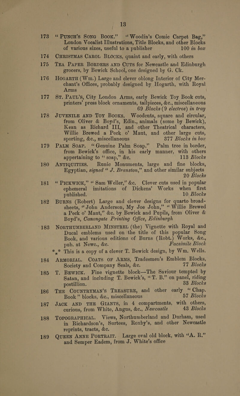 173 174 175 176 177 178 179 180 182 183 184 185 186 187 188 189 18 ‘‘ PuNCH’s Sona Book.” ‘ Woodin’s Comic Carpet Bag,” London Vocalist Illustrations, Title Blocks, and other Blocks of various sizes, useful to a publisher 100 in bow CHRISTMAS CAROL BLOCKS, quaint and early, with others TEA PAPER BORDERS AND Cuts for Newcastle and Edinburgh grocers, by Bewick School, one designed by G. Ck. HoGArTH (Wm.) Large and clever oblong Interior of City Mer- chant’s Offices, probably designed by Hogarth, with Royal Arms St. PAUL’s, City London Arms, early Bewick Toy Book cuts, printers’ press block ornaments, tailpieces, &amp;c., miscellaneous 69 Blocks (9 electros) in tray JUVENILE AND Toy Books. Woodcuts, square and circular, from Oliver &amp; Boyd’s, Edin., animals (some by Bewick), Kean as Richard III, and other Theatrical characters, Willie Brewed a Peck o’ Maut, and other large cuts, sporting, &amp;c., miscellaneous 377 Blocks in box PALM Soap. “Genuine Palm Soap.” Palm tree in border, from Bewick’s office, in his early manner, with others appertaining to ‘‘ soap,” &amp;c. 113 Blocks ANTIQUITIES. Runic Monuments, large and fine blocks, Egyptian, signed “ J. Branston,” and other similar subjects 20 Blocks “ PICKWICK,” “Sam Weller,” &amp;c. Clever cuts used in popular ephemeral imitations of Dickens’ Works when _ first published. 10 Blocks BuRNS (Robert) Large and clever designs for quarto broad- sheets, “John Anderson, My Joe John,” “ Willie Brewed a Peck 0’ Maut,” &amp;c. by Bewick and Pupils, from Oliver &amp; Boyd’s, Canongate Printing Office, Edinburgh NORTHUMBERLAND MINSTREL (the) Vignette with Royal and Ducal emblems used on the title of this popular Song Book, and various editions of Burns (Robt.) Works, &amp;c., pub. at Newe., &amp;e. Facsimile Block ARMORIAL. COATS oF ARMS, Tradesmen’s Emblem Blocks, Society and Company Seals, &amp;c. 77 Blocks T. BewicK. Fine vignette block—The Saviour tempted by Satan, and including T. Bewick’s, “T. B.” on panel, riding postillion. 33 Blocks Tur COUNTRYMAN’S TREASURE, and other early ‘ Chap. Book ”’ blocks, &amp;c., miscellaneous 57 Blocks JACK AND THE GIANTS, in 4 compartments, with others, curious, from White, Angus, &amp;c., Newcastle 43 Blocks TOPOGRAPHICAL. Views, Northumberland and Durham, used in Richardson's, Surtees, Roxby’s, and other Newcastle reprints, tracts, &amp;c. QUEEN ANNE PortRAIT. Large oval old block, with “A. R.” and Semper Eadem, from J. White’s office