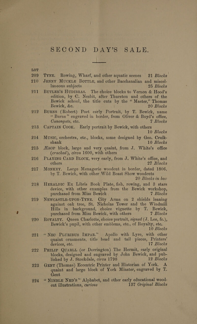 218 219 220 221 222 223 224 SECOND DAY’S SALE. / ee Tyner. Rowing, Wharf, and other aquatic scenes 21 Blocks JENNY MUCKLE BOTTLE, and other Bacchanalian and miscel- laneous subjects 25 Blocks BUTLER’S HupIBRAS. The choice blocks to Vernon &amp; Hood’s edition, by C. Nesbit, after Thurston and others of the Bewick school, the title cuts by the ‘“ Master,” Thomas Bewick, &amp;c. 20 Blocks Burns (Robert) Poet early Portrait, by T. Bewick, name ‘‘ Burns” engraved in border, from Oliver &amp; Boyd’s office, Canongate, etc. 7 Blocks CapraiIn Cook. Early portrait by Bewick, with others 10 Blocks MUSIC, orchestra, etc., blocks, some designed by Geo. Cruik- shank 10 Blocks ZEso0P block, large and very quaint, from J. White’s office (cracked), circa 1600, with others PLAYING CARD BLOOK, very early, from J. White’s office, and others 27 Blocks MonkKEY. Large Menagerie woodcut in border, dated 1806, by T. Bewick, with other Wild Beast Show woodcuts 20 Blocks in box HERALDIC Ex Libris Book Plate, fish, rowing, and 3 stars device, with other examples from the Bewick workshop, purchased from Miss Bewick 7 Blocks NEWCASTLE-UPON-TYNE. City Arms on 2 shields leaning against oak tree, St. Nicholas Tower and the Windmill Hills in background, choice vignette by T. Bewick, purchased from Miss Bewick, with others 7 Blocks ROYALTY. Queen Charlotte, choice portrait, signed (J. Lee, fe.), Bewick’s pupil, with other emblems, etc., of Royalty, etc. ; 10 Blocks “Nec Puuripus Impar.” Apollo with Lyre, with other quaint ornaments, title head and tail pieces, Printers’ devices, etc. 17 Blocks PHILIP QUARLL (or Dorrington) The Hermit, early original blocks, designed and engraved by John Bewick, and pub- lished by J. Stockdale, circa 1798 12 Biocks GENT (Thomas) Eccentric Printer and Historian of York, A quaint and large block of York Minster, engraved by T. Gent . ‘¢ NIMBLE NED’s” Alphabet, and other early educational wood- cut illustrations, curious 137 Original Blocks