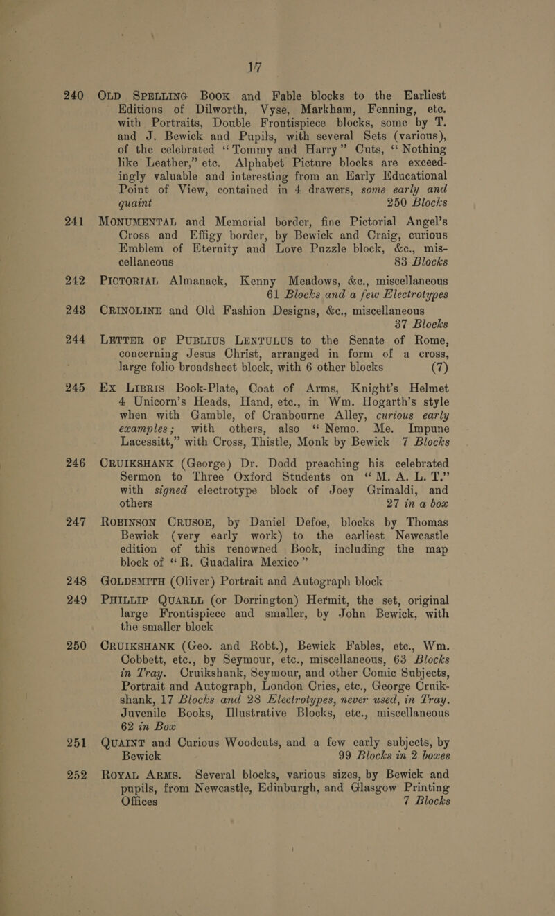 =&lt; = TS = ~ a 240 241 242 243 244 245 246 247 248 249 250 252 17 OLD SPELLING Book and Fable blocks to the Earliest Editions of Dilworth, Vyse, Markham, Fenning, ete. with Portraits, Double Frontispiece blocks, some by T. and J. Bewick and Pupils, with several Sets (various), of the celebrated ‘Tommy and Harry” Cuts, ‘‘ Nothing like Leather,” etc. Alphabet Picture blocks are exceed- ingly valuable and interesting from an Karly Educational Point of View, contained in 4 drawers, some early and quaint 250 Blocks MONUMENTAL and Memorial border, fine Pictorial Angel’s Cross and Effigy border, by Bewick and Craig, curious Emblem of Eternity had Love Puzzle block, &amp;c., mis- cellaneous 83 Blocks PICTORIAL Almanack, Kenny ecto &amp;c., miscellaneous 61 Blocks and a few Electrotypes CRINOLINE and Old Fashion Designs, &amp;c., miscellaneous 37 Blocks LETTER OF PUBLIUS LENTULUS to the Senate of Rome, concerning Jesus Christ, arranged in form of a cross, large folio broadsheet block, with 6 other blocks (7) Ex Lispris Book-Plate, Coat of Arms, Knight's Helmet 4 Unicorn’s Heads, Hand, etc., in Wm. Hogarth’s style when with Gamble, of Cranbourne Alley, curious early examples; with others, also “ Nemo. Me. Impune Lacessitt,” with Cross, Thistle, Monk by Bewick 7 Blocks CRUIKSHANK (George) Dr. Dodd preaching his celebrated Sermon to Three Oxford Students on “M.A. L. T.” with signed electrotype block of Joey Grimaldi, and others 27 in a box ROBINSON CRUSOE, by Daniel Defoe, blocks by Thomas Bewick (very early work) to the earliest Newcastle edition of this renowned Book, including the map block of “R. Guadalira Mexico” GOLDSMITH (Oliver) Portrait and Autograph block PHILLIP QUARLL (or Dorrington) Hermit, the set, original large Frontispiece and smaller, by John Bewick, with the smaller block CRUIKSHANK (Geo. and Robt.), Bewick Fables, etc., Wm. Cobbett, etc., by Seymour, etc., miscellaneous, 63 Blocks in Tray. Cruikshank, Seymour, and other Comic Subjects, Portrait and Autograph, London Cries, ete., George Cruik- shank, 17 Blocks and 28 EHlectrotypes, never used, in Tray. Juvenile Books, Illustrative Blocks, etc., miscellaneous 62 in Box QUAINT and Curious Woodcuts, and a few early subjects, by Bewick 99 Blocks in 2 boxes RoyaL Arms. Several blocks, various sizes, by Bewick and pupils, from Newcastle, Edinburgh, and Glasgow Printing Offices 7 Blocks