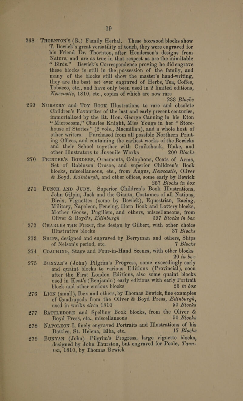 ts ak se as Ope Ses 268 269 270 271 272 273 274 275 276 277 278 279 19 THORNTON’S (R.) Family Herbal. These boxwood blocks show T. Bewick’s great versatility of touch, they were engraved for his Friend Dr. Thornton, after Henderson’s designs from Nature, and are as true in that respect as are the inimitable “ Birds.” Bewick’s Correspondence proving he did engrave these blocks is still in the possession of the family, and many of the blocks still show the master’s hand-writing, they are the best set ever engraved of Herbs, Tea, Coffee, Tobacco, etc., and have only been used in 2 limited editions, Newcastle, 1810, etc., copies of which are now rare 233 Blocks NURSERY and Toy Book Illustrations to rare and obsolete Children’s Favourites of the last and early present centuries, immortalized by the Rt. Hon. George Canning in his Eton ‘“¢ Microcosm,” Charles Knight, Miss Yonge in her “ Store- house of Stories” (2 vols., Macmillan), and a whole host of other writers. Purchased from all possible Northern Print- ing Offices, and containing the earliest works of the Bewicks and their School together with Cruikshank, Blake, and other Illustrators to Juvenile Works 200 Blocks PRINTER'S BORDERS, Ornaments, Colophons, Coats of Arms, Set of Robinson Crusoe, and superior Children’s Book blocks, miscellaneous, etc., from Angus, Newcastle, Oliver &amp; Boyd, Hdinburgh, and other offices, some early by Bewick 257 Blocks in box PUNCH AND JUDY. Superior Children’s Book Illustrations, John Gilpin, Jack and the Giants, Costumes of all Nations, Birds, Vignettes (some by Bewick), Equestrian, Racing, Military, Napoleon, Fencing, Horn Book and Lottery blocks, Mother Goose, Pugilism, and others, miscellaneous, from Oliver &amp; Boyd’s, Edinburgh 397 Blocks in box CHARLES THE First, fine design by Gilbert, with other choice Illustrative blocks 37 Blocks SHIPS, designed and engraved by Berryman and others, Ships of Nelson’s period, ete. 7 Blocks COACHING, Stage and Four-in-Hand Scenes, with other blocks 20 in box BuNYAN’s (John) Pilgrim’s Progress, some exceedingly early and quaint blocks to various Editions (Provincial), soon after the First London Editions, also some quaint blocks used in Keat’s (Benjamin) early editions with early Portrait block and other curious blocks 25 in box LIon (small), Ibex and others, by Thomas Bewick, fine examples of Quadrupeds from the Oliver &amp; Boyd Press, Kdinburgh, used in works cerca 1810 50 Blocks BATTLEDORE and Spelling Book blocks, from the Oliver &amp; Boyd Press, etc., miscellaneous 50 Blocks NapouEon I, finely engraved Portraits and Illustrations of his Battles, St. Helena, Elba, etc. 17 Blocks BuNYAN (John) Pilgrim’s Progress, large vignette blocks, designed by John Thurston, but engraved for Poole, Taun- ton, 1810, by Thomas Bewick