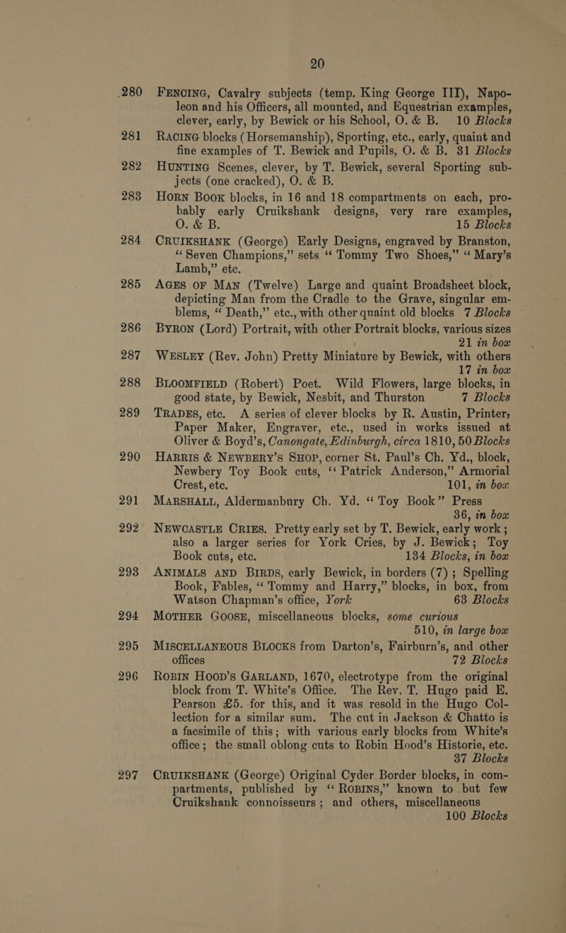 .280 281 282 2838 284 285 286 287 288 289 290 291 292 293 294 295 296 297 20 FENOING, Cavalry subjects (temp. King George IIT), Napo- leon and his Officers, all mounted, and Equestrian examples, clever, early, by Bewick or his School, O.&amp; B. 10 Blocks RACING blocks (Horsemanship), Sporting, etc., early, quaint and fine examples of T. Bewick and Pupils, O. &amp; B. 31 Blocks HUNTING Scenes, clever, by T. Bewick, several Sporting sub- jects (one cracked), O. &amp; B. | Horn Boox blocks, in 16 and 18 compartments on each, pro- bably early Cruikshank designs, very rare examples, 15 Blocks CRUIKSHANK (George) Early Designs, engraved by Branston, “Seven Champions,” sets ‘* Tommy Two Shoes,” “ Mary’s Lamb,” etc. AGES OF MAN (Twelve) Large and quaint Broadsheet block, depicting Man from the Cradle to the Grave, singular em- blems, “ Death,” etc., with other quaint old blocks 7 Blocks ~ Byron (Lord) Portrait, with other Portrait blocks, various sizes 21 in box WESLEY (Rev. John) Pretty Miniature by Bewick, with others 17 in box BLOOMFIELD (Robert) Poet. Wild Flowers, large blocks, in good state, by Bewick, Nesbit, and Thurston 7 Blocks TRADES, etc. A series of clever blocks by R. Austin, Printer, Paper Maker, Engraver, etc., used in works issued at Oliver &amp; Boyd’s, Canongate, Edinburgh, circa 1810, 50 Blocks HARRIS &amp; NEWBERY’S SHOP, corner St. Paul’s Ch. Yd., block, Newbery Toy Book cuts, ‘‘ Patrick Anderson,” Armorial Crest, etc. 101, in box MARSHALL, Aldermanbury Ch. Yd. ‘ Toy Book” Press 36, in box NEWCASTLE CRIES. Pretty early set by T. Bewick, early work ; also a larger series for York Cries, by J. Bewick; Toy Book cuts, ete. 134 Blocks, in box ANIMALS AND BIRDS, early Bewick, in borders (7) ; Spelling Book, Fables, ‘‘ Tommy and Harry,” blocks, in box, from Watson Chapman’s office, York 63 Blocks MOTHER GOOSE, miscellaneous blocks, some curious 510, zn large box MISCELLANEOUS BLOCKS from Darton’s, Fairburn’s, and other offices 72 Blocks Rosin Hoop’s GARLAND, 1670, electrotype from the original block from T. White’s Office. The Rev. T. Hugo paid E. Pearson £5. -for this, and it was resold in the Hugo Col- lection for a similar sum. The cut in Jackson &amp; Chatto is a facsimile of this; with various early blocks from White’s office; the small oblong cuts to Robin Hood’s Historie, ete. 37 Blocks CRUIKSHANK (George) Original Cyder Border blocks, in com- partments, published by ‘‘ ROBINS,’ known to but few Cruikshank connoisseurs; and others, miscellaneous