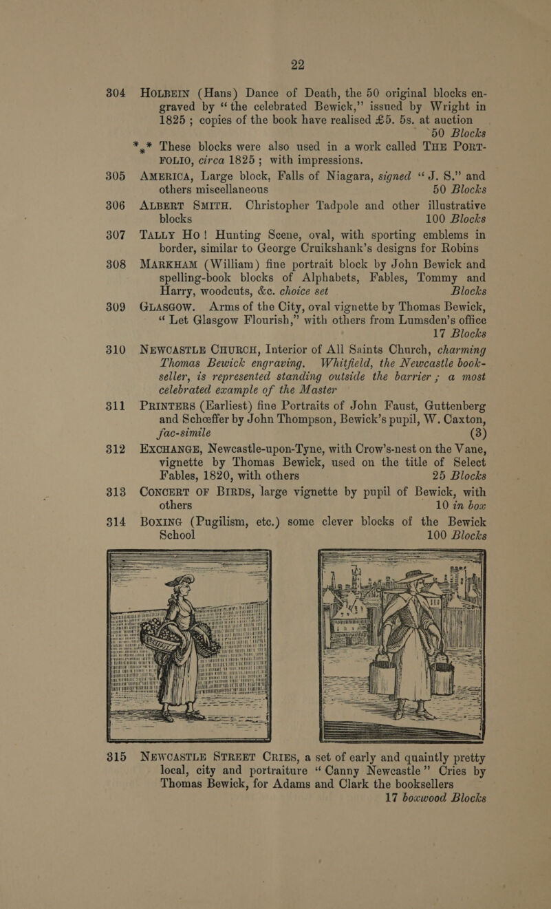 304 HOLBEIN (Hans) Dance of Death, the 50 original blocks en- graved by “the celebrated Bewick,” issued by Wright in 1825 ; copies of the book have realised £5. 5s. at auction ‘60 Blocks ** These blocks were also used in a work called THE Port- FOLIO, circa 1825; with impressions. 305 AMERICA, Large block, Falls of Niagara, signed “J. 8.” and others miscellaneous 50 Blocks 306 ALBERT SMITH. Christopher Tadpole and other illustrative blocks 100 Blocks 3807 Tatty Ho! Hunting Scene, oval, with sporting emblems in border, similar to George Cruikshank’s designs for Robins 308 MARKHAM (William) fine portrait block by John Bewick and spelling-book blocks of Alphabets, Fables, Tommy and Harry, woodcuts, &amp;c. choice set Blocks 309 GLasgow. Arms of the City, oval vignette by Thomas Bewick, “ Let Glasgow Flourish,” with others from Lumsden’s office 17 Blocks 310 NEWCASTLE CHURCH, Interior of All Saints Church, charming Thomas Bewick engraving. Whitfield, the Newcastle book- seller, is represented standing outside the barrier ; a most celebrated example of the Master 311 PRINTERS (Harliest) fine Portraits of John Faust, Guttenberg and Scheeffer by John Thompson, Bewick’s pupil, W. Caxton, fac-simile (3) 312 EXCHANGE, Newcastle-upon-Tyne, with Crow’s-nest on the Vane, vignette by Thomas Bewick, used on the title of Select Fables, 1820, with others 25 Blocks 313 ConcERT OF BirDs, large vignette by pupil of Bewick, with others 10 in box 314 Boxine (Pugilism, etc.) some clever blocks of the Bewick School 100 Blocks      ii WE WHITE i WHE THLE MELE | &gt; i mt ARLE EAE SS nn = HTL td HNL Ree Bs eee it Wit catty MM Mitt wh, itt i it Hi ci nt il  315 NEWCASTLE STREET CRIES, a set of early and quaintly pretty local, city and portraiture “Canny Newcastle” Cries by Thomas Bewick, for Adams and Clark the booksellers 17 boxwood Blocks